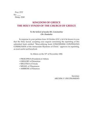   Prot. 3737 
No. ____ 
   Diekp. 2249 
 
KINGDOM OF GREECE 
THE HOLY SYNOD OF THE CHURCH OF GREECE 
 
To the holiest of monks Mr. Constantine 
Chr. Doukakis 
 
  In response to your petition from 18 October (O.C.), let it be known to you 
that  the  Holy  Synod,  accepting  your  request  concerning  the  reprinting  of  this 
submitted  book  entitled  “Most‐edifying  book  CONCERNING  CONTINUOUS 
COMMUNION of the immaculate Mysteries of Christ,” approves its reprinting, 
as most useful and beneficial. 
 
In Athens on the 10th of November 1886 
 
  + PROCOPIUS (President) of Athens 
  + GREGORY of Demetrias 
  + MELETIUS of Tricala 
  + MISAEL of Thaumacus 
  + AMBROSE of Platamon 
 
 
Secretary 
ARCHIM. P. OECONOMIDES 
 