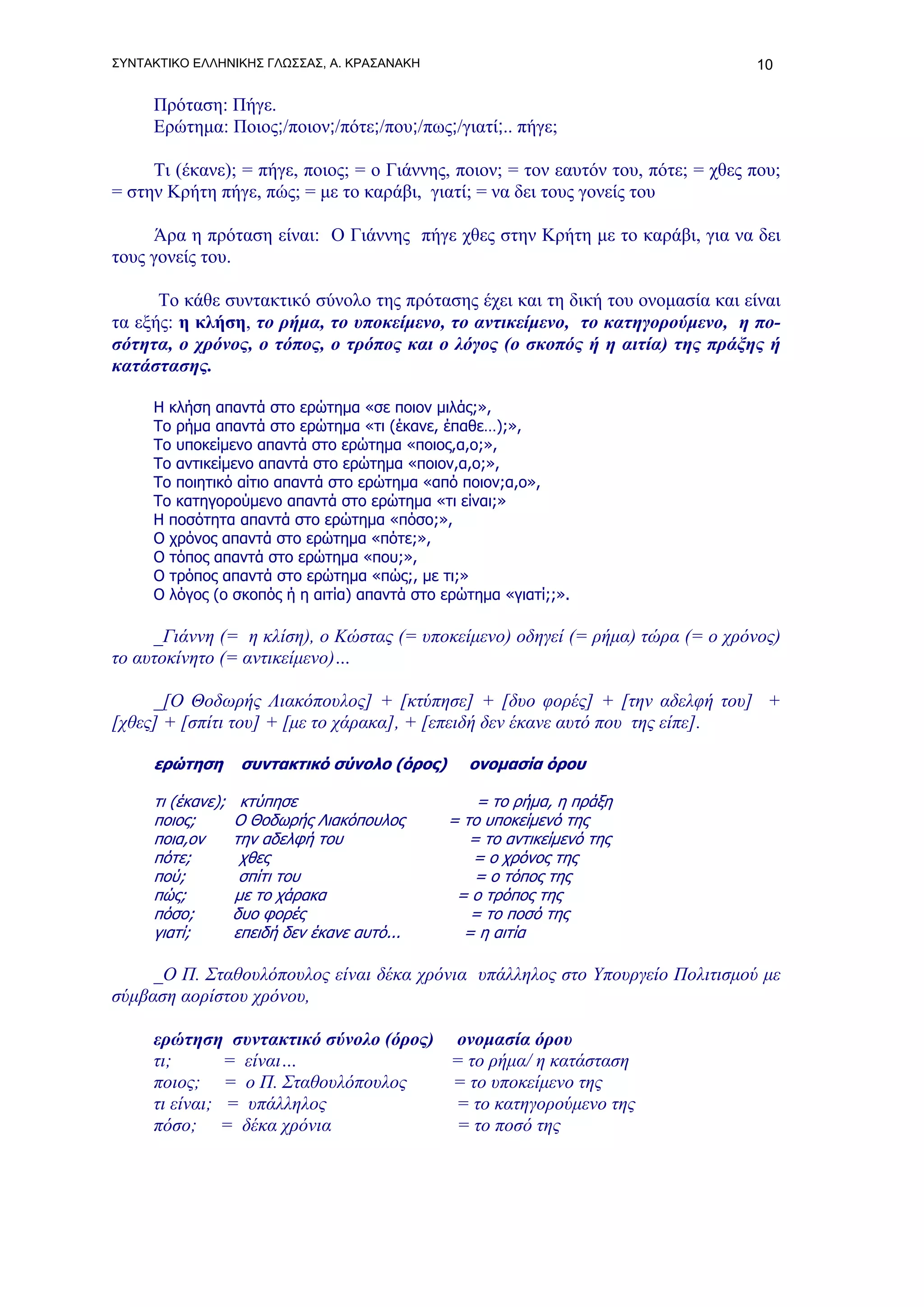 ΣΥΝΤΑΚΤΙΚΟ ΕΛΛΗΝΙΚΗΣ ΓΛΩΣΣΑΣ, Α. ΚΡΑΣΑΝΑΚΗ                                         10

     Πρόταση: Πήγε.
     Ερώτημα: Ποιος;/ποιον;/πότε;/που;/πως;/γιατί;.. πήγε;

     Τι (έκανε); = πήγε, ποιος; = ο Γιάννης, ποιον; = τον εαυτόν του, πότε; = χθες που;
= στην Κρήτη πήγε, πώς; = με το καράβι, γιατί; = να δει τους γονείς του

     Άρα η πρόταση είναι: Ο Γιάννης πήγε χθες στην Κρήτη με το καράβι, για να δει
τους γονείς του.

      Το κάθε συντακτικό σύνολο της πρότασης έχει και τη δική του ονομασία και είναι
τα εξής: η κλήση, το ρήμα, το υποκείμενο, το αντικείμενο, το κατηγορούμενο, η πο-
σότητα, ο χρόνος, ο τόπος, ο τρόπος και ο λόγος (ο σκοπός ή η αιτία) της πράξης ή
κατάστασης.

     Η κλήση απαντά στο ερώτημα «σε ποιον μιλάς;»,
     Το ρήμα απαντά στο ερώτημα «τι (έκανε, έπαθε…);»,
     Το υποκείμενο απαντά στο ερώτημα «ποιος,α,ο;»,
     Το αντικείμενο απαντά στο ερώτημα «ποιον,α,ο;»,
     Το ποιητικό αίτιο απαντά στο ερώτημα «από ποιον;α,ο»,
     Το κατηγορούμενο απαντά στο ερώτημα «τι είναι;»
     Η ποσότητα απαντά στο ερώτημα «πόσο;»,
     Ο χρόνος απαντά στο ερώτημα «πότε;»,
     Ο τόπος απαντά στο ερώτημα «που;»,
     Ο τρόπος απαντά στο ερώτημα «πώς;, με τι;»
     Ο λόγος (ο σκοπός ή η αιτία) απαντά στο ερώτημα «γιατί;;».

     _Γιάννη (= η κλίση), ο Κώστας (= υποκείμενο) οδηγεί (= ρήμα) τώρα (= ο χρόνος)
το αυτοκίνητο (= αντικείμενο)…

     _[Ο Θοδωρής Λιακόπουλος] + [κτύπησε] + [δυο φορές] + [την αδελφή του] +
[χθες] + [σπίτι του] + [με το χάρακα], + [επειδή δεν έκανε αυτό που της είπε].

     ερώτηση        συντακτικό σύνολο (όρος)     ονομασία όρου

     τι (έκανε);    κτύπησε                        = το ρήμα, η πράξη
     ποιος;        Ο Θοδωρής Λιακόπουλος       = το υποκείμενό της
     ποια,ον       την αδελφή του                 = το αντικείμενό της
     πότε;          χθες                          = ο χρόνος της
     πού;           σπίτι του                      = ο τόπος της
     πώς;          με το χάρακα                 = ο τρόπος της
     πόσο;         δυο φορές                      = το ποσό της
     γιατί;        επειδή δεν έκανε αυτό...      = η αιτία

     _Ο Π. Σταθουλόπουλος είναι δέκα χρόνια υπάλληλος στο Υπουργείο Πολιτισμού με
σύμβαση αορίστου χρόνου,

     ερώτηση συντακτικό σύνολο (όρος) ονομασία όρου
     τι;       = είναι…               = το ρήμα/ η κατάσταση
     ποιος; = ο Π. Σταθουλόπουλος     = το υποκείμενο της
     τι είναι; = υπάλληλος            = το κατηγορούμενο της
     πόσο; = δέκα χρόνια              = το ποσό της
 