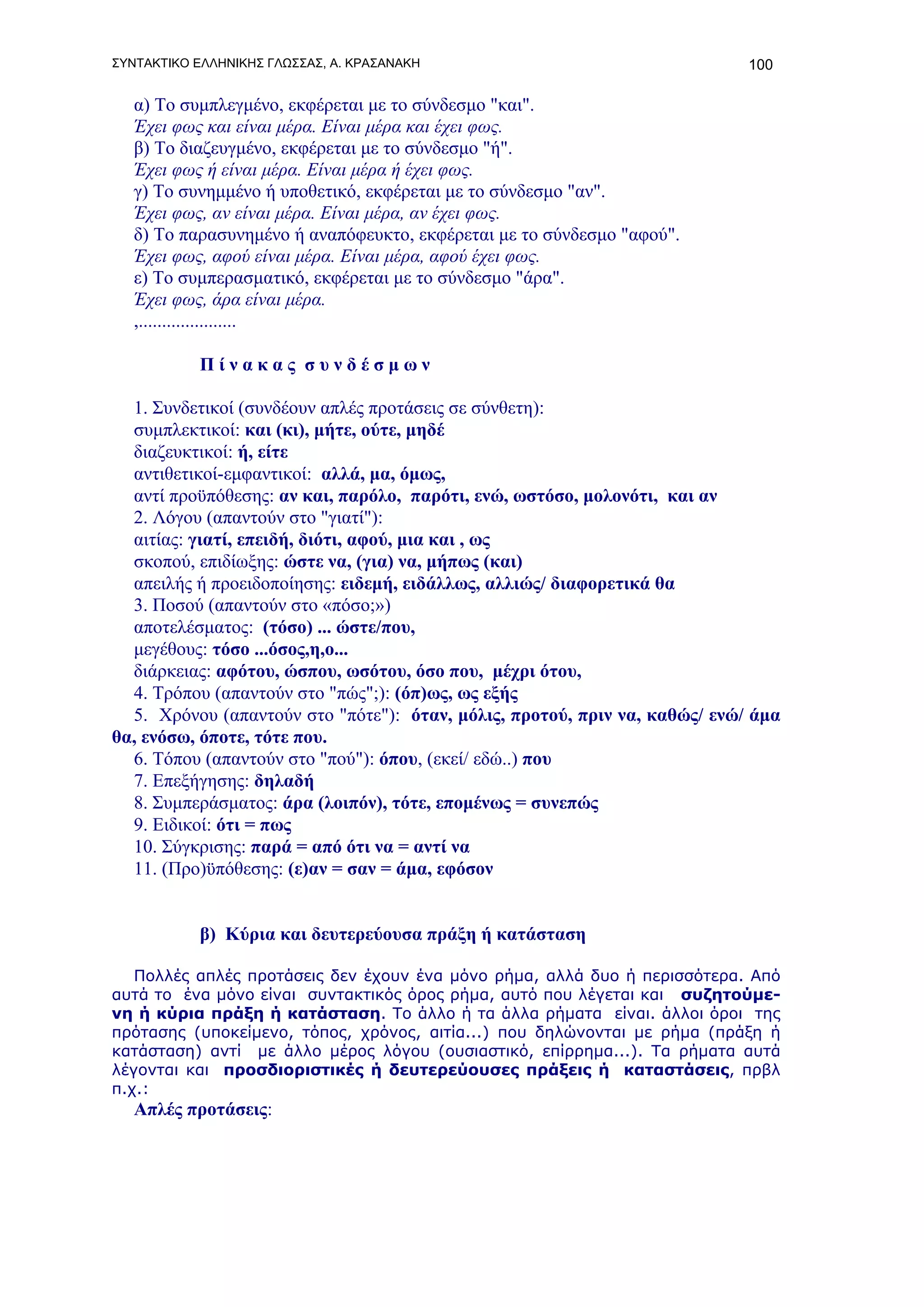 ΣΥΝΤΑΚΤΙΚΟ ΕΛΛΗΝΙΚΗΣ ΓΛΩΣΣΑΣ, Α. ΚΡΑΣΑΝΑΚΗ                                  100

   α) Το συμπλεγμένο, εκφέρεται με το σύνδεσμο "και".
   Έχει φως και είναι μέρα. Είναι μέρα και έχει φως.
   β) Το διαζευγμένο, εκφέρεται με το σύνδεσμο "ή".
   Έχει φως ή είναι μέρα. Είναι μέρα ή έχει φως.
   γ) Το συνημμένο ή υποθετικό, εκφέρεται με το σύνδεσμο "αν".
   Έχει φως, αν είναι μέρα. Είναι μέρα, αν έχει φως.
   δ) Το παρασυνημένο ή αναπόφευκτο, εκφέρεται με το σύνδεσμο "αφού".
   Έχει φως, αφού είναι μέρα. Είναι μέρα, αφού έχει φως.
   ε) Το συμπερασματικό, εκφέρεται με το σύνδεσμο "άρα".
   Έχει φως, άρα είναι μέρα.
   ,.....................

           Πίνακας συνδέσμων

  1. Συνδετικοί (συνδέουν απλές προτάσεις σε σύνθετη):
  συμπλεκτικοί: και (κι), μήτε, oύτε, μηδέ
  διαζευκτικοί: ή, είτε
  αντιθετικοί-εμφαντικοί: αλλά, μα, όμως,
  αντί προϋπόθεσης: αν και, παρόλο, παρότι, ενώ, ωστόσο, μολονότι, και αν
  2. Λόγου (απαντούν στο "γιατί"):
  αιτίας: γιατί, επειδή, διότι, αφού, μια και , ως
  σκοπού, επιδίωξης: ώστε να, (για) να, μήπως (και)
  απειλής ή προειδοποίησης: ειδεμή, ειδάλλως, αλλιώς/ διαφορετικά θα
  3. Ποσού (απαντούν στο «πόσο;»)
  αποτελέσματος: (τόσο) ... ώστε/που,
  μεγέθους: τόσο ...όσος,η,ο...
  διάρκειας: αφότου, ώσπου, ωσότου, όσο που, μέχρι ότου,
  4. Τρόπου (απαντούν στο "πώς";): (όπ)ως, ως εξής
  5. Χρόνου (απαντούν στο "πότε"): όταν, μόλις, προτού, πριν να, καθώς/ ενώ/ άμα
θα, ενόσω, όποτε, τότε που.
  6. Τόπου (απαντούν στο "πού"): όπου, (εκεί/ εδώ..) που
  7. Επεξήγησης: δηλαδή
  8. Συμπεράσματος: άρα (λοιπόν), τότε, επομένως = συνεπώς
  9. Ειδικοί: ότι = πως
  10. Σύγκρισης: παρά = από ότι να = αντί να
  11. (Προ)ϋπόθεσης: (ε)αν = σαν = άμα, εφόσον


           β) Κύρια και δευτερεύουσα πράξη ή κατάσταση

   Πολλές απλές προτάσεις δεν έχουν ένα μόνο ρήμα, αλλά δυο ή περισσότερα. Από
αυτά το ένα μόνο είναι συντακτικός όρος ρήμα, αυτό που λέγεται και συζητούμε-
νη ή κύρια πράξη ή κατάσταση. Το άλλο ή τα άλλα ρήματα είναι. άλλοι όροι της
πρότασης (υποκείμενο, τόπος, χρόνος, αιτία...) που δηλώνονται με ρήμα (πράξη ή
κατάσταση) αντί με άλλο μέρος λόγου (ουσιαστικό, επίρρημα...). Τα ρήματα αυτά
λέγονται και προσδιοριστικές ή δευτερεύουσες πράξεις ή καταστάσεις, πρβλ
π.χ.:
   Απλές προτάσεις:
 