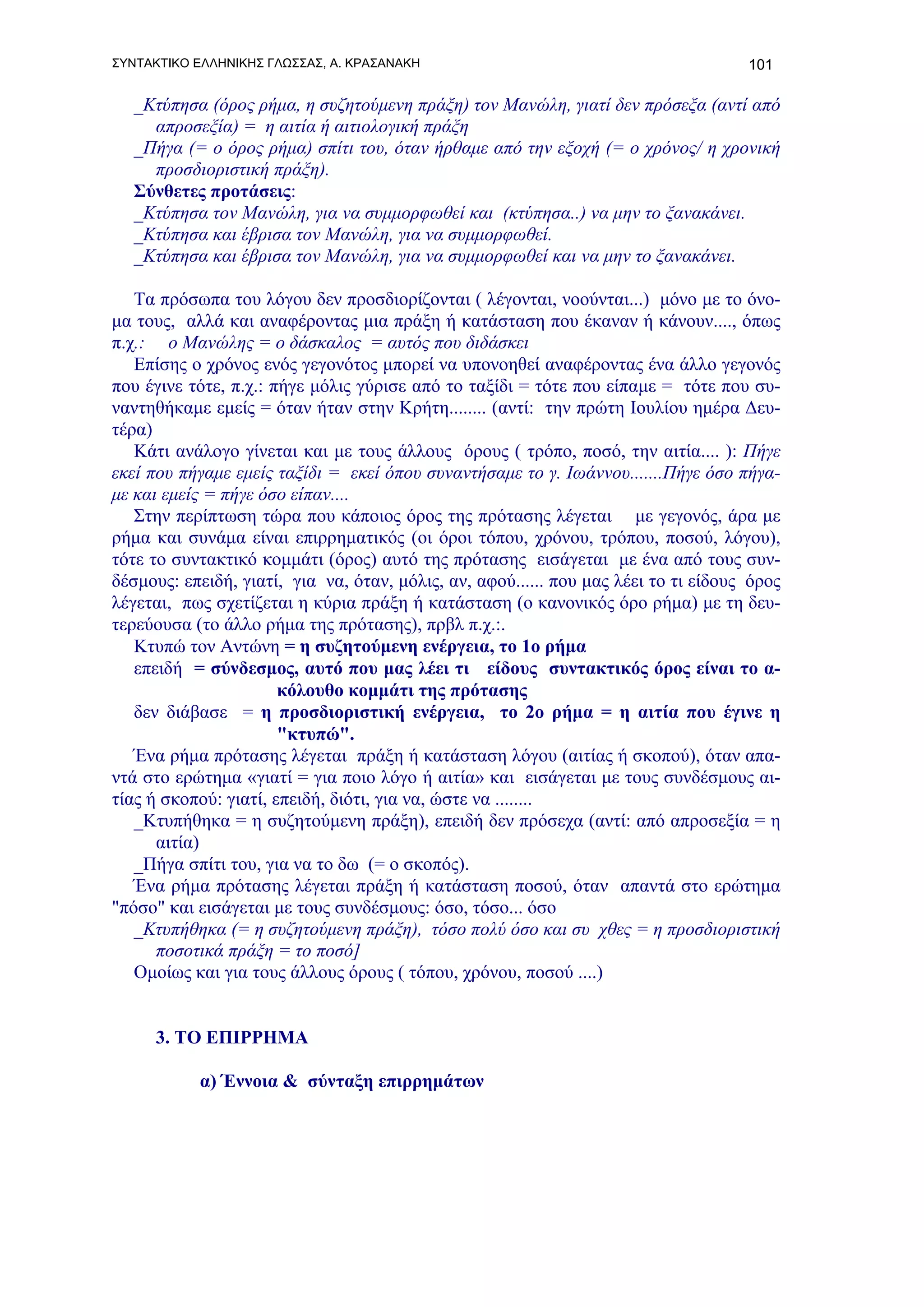 ΣΥΝΤΑΚΤΙΚΟ ΕΛΛΗΝΙΚΗΣ ΓΛΩΣΣΑΣ, Α. ΚΡΑΣΑΝΑΚΗ                                           101

   _Κτύπησα (όρος ρήμα, η συζητούμενη πράξη) τον Μανώλη, γιατί δεν πρόσεξα (αντί από
     απροσεξία) = η αιτία ή αιτιολογική πράξη
   _Πήγα (= ο όρος ρήμα) σπίτι του, όταν ήρθαμε από την εξοχή (= ο χρόνος/ η χρονική
     προσδιοριστική πράξη).
   Σύνθετες προτάσεις:
   _Κτύπησα τον Μανώλη, για να συμμορφωθεί και (κτύπησα..) να μην το ξανακάνει.
   _Κτύπησα και έβρισα τον Μανώλη, για να συμμορφωθεί.
   _Κτύπησα και έβρισα τον Μανώλη, για να συμμορφωθεί και να μην το ξανακάνει.

   Tα πρόσωπα του λόγου δεν προσδιορίζονται ( λέγονται, νοούνται...) μόνο με το όνο-
μα τους, αλλά και αναφέροντας μια πράξη ή κατάσταση που έκαναν ή κάνουν...., όπως
π.χ.: o Μανώλης = ο δάσκαλος = αυτός που διδάσκει
   Επίσης ο χρόνος ενός γεγονότος μπορεί να υπονοηθεί αναφέροντας ένα άλλο γεγονός
που έγινε τότε, π.χ.: πήγε μόλις γύρισε από το ταξίδι = τότε που είπαμε = τότε που συ-
ναντηθήκαμε εμείς = όταν ήταν στην Κρήτη........ (αντί: την πρώτη Ιουλίου ημέρα Δευ-
τέρα)
   Κάτι ανάλογο γίνεται και με τους άλλους όρους ( τρόπο, ποσό, την αιτία.... ): Πήγε
εκεί που πήγαμε εμείς ταξίδι = εκεί όπου συναντήσαμε το γ. Ιωάννου.......Πήγε όσο πήγα-
με και εμείς = πήγε όσο είπαν....
   Στην περίπτωση τώρα που κάποιος όρος της πρότασης λέγεται με γεγονός, άρα με
ρήμα και συνάμα είναι επιρρηματικός (οι όροι τόπου, χρόνου, τρόπου, ποσού, λόγου),
τότε το συντακτικό κομμάτι (όρος) αυτό της πρότασης εισάγεται με ένα από τους συν-
δέσμους: επειδή, γιατί, για να, όταν, μόλις, αν, αφού...... που μας λέει το τι είδους όρος
λέγεται, πως σχετίζεται η κύρια πράξη ή κατάσταση (ο κανονικός όρο ρήμα) με τη δευ-
τερεύουσα (το άλλο ρήμα της πρότασης), πρβλ π.χ.:.
   Κτυπώ τον Αντώνη = η συζητούμενη ενέργεια, το 1ο ρήμα
   επειδή = σύνδεσμος, αυτό που μας λέει τι είδους συντακτικός όρος είναι το α-
                       κόλουθο κομμάτι της πρότασης
   δεν διάβασε = η προσδιοριστική ενέργεια, το 2ο ρήμα = η αιτία που έγινε η
                       "κτυπώ".
   Ένα ρήμα πρότασης λέγεται πράξη ή κατάσταση λόγου (αιτίας ή σκοπού), όταν απα-
ντά στο ερώτημα «γιατί = για ποιο λόγο ή αιτία» και εισάγεται με τους συνδέσμους αι-
τίας ή σκοπού: γιατί, επειδή, διότι, για να, ώστε να ........
   _Κτυπήθηκα = η συζητούμενη πράξη), επειδή δεν πρόσεχα (αντί: από απροσεξία = η
      αιτία)
   _Πήγα σπίτι του, για να το δω (= ο σκοπός).
   Ένα ρήμα πρότασης λέγεται πράξη ή κατάσταση ποσού, όταν απαντά στο ερώτημα
"πόσο" και εισάγεται με τους συνδέσμους: όσο, τόσο... όσο
   _Κτυπήθηκα (= η συζητούμενη πράξη), τόσο πολύ όσο και συ χθες = η προσδιοριστική
      ποσοτικά πράξη = το ποσό]
   Ομοίως και για τους άλλους όρους ( τόπου, χρόνου, ποσού ....)


     3. TO ΕΠΙΡΡΗΜΑ

           α) Έννοια & σύνταξη επιρρημάτων
 