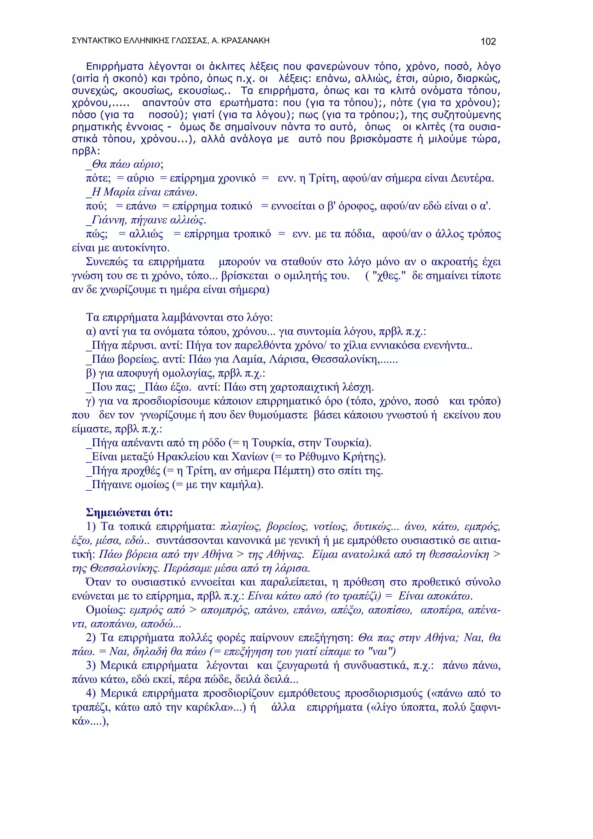 ΣΥΝΤΑΚΤΙΚΟ ΕΛΛΗΝΙΚΗΣ ΓΛΩΣΣΑΣ, Α. ΚΡΑΣΑΝΑΚΗ                                      102

   Επιρρήματα λέγονται οι άκλιτες λέξεις που φανερώνουν τόπο, χρόνο, ποσό, λόγο
(αιτία ή σκοπό) και τρόπο, όπως π.χ. οι λέξεις: επάνω, αλλιώς, έτσι, αύριο, διαρκώς,
συνεχώς, ακουσίως, εκουσίως.. Τα επιρρήματα, όπως και τα κλιτά ονόματα τόπου,
χρόνου,..... απαντούν στα ερωτήματα: που (για τα τόπου);, πότε (για τα χρόνου);
πόσο (για τα ποσού); γιατί (για τα λόγου); πως (για τα τρόπου;), της συζητούμενης
ρηματικής έννοιας - όμως δε σημαίνουν πάντα το αυτό, όπως οι κλιτές (τα ουσια-
στικά τόπου, χρόνου...), αλλά ανάλογα με αυτό που βρισκόμαστε ή μιλούμε τώρα,
πρβλ:
   _Θα πάω αύριο;
   πότε; = αύριο = επίρρημα χρονικό = ενν. η Τρίτη, αφού/αν σήμερα είναι Δευτέρα.
   _Η Μαρία είναι επάνω.
   πού; = επάνω = επίρρημα τοπικό = εννοείται ο β' όροφος, αφού/αν εδώ είναι ο α'.
   _Γιάννη, πήγαινε αλλιώς.
   πώς; = αλλιώς = επίρρημα τροπικό = ενν. με τα πόδια, αφού/αν ο άλλος τρόπος
είναι με αυτοκίνητο.
   Συνεπώς τα επιρρήματα μπορούν να σταθούν στο λόγο μόνο αν ο ακροατής έχει
γνώση του σε τι χρόνο, τόπο... βρίσκεται ο ομιλητής του. ( "χθες." δε σημαίνει τίποτε
αν δε χνωρίζουμε τι ημέρα είναι σήμερα)

   Τα επιρρήματα λαμβάνονται στο λόγο:
   α) αντί για τα ονόματα τόπου, χρόνου... για συντομία λόγου, πρβλ π.χ.:
   _Πήγα πέρυσι. αντί: Πήγα τον παρελθόντα χρόνο/ το χίλια εννιακόσα ενενήντα..
   _Πάω βορείως. αντί: Πάω για Λαμία, Λάρισα, Θεσσαλονίκη,......
   β) για αποφυγή ομολογίας, πρβλ π.χ.:
   _Που πας; _Πάω έξω. αντί: Πάω στη χαρτοπαιχτική λέσχη.
   γ) για να προσδιορίσουμε κάποιον επιρρηματικό όρο (τόπο, χρόνο, ποσό και τρόπο)
που δεν τον γνωρίζουμε ή που δεν θυμούμαστε βάσει κάποιου γνωστού ή εκείνου που
είμαστε, πρβλ π.χ.:
   _Πήγα απέναντι από τη ρόδο (= η Τουρκία, στην Τουρκία).
   _Είναι μεταξύ Ηρακλείου και Χανίων (= το Ρέθυμνο Κρήτης).
   _Πήγα προχθές (= η Τρίτη, αν σήμερα Πέμπτη) στο σπίτι της.
   _Πήγαινε ομοίως (= με την καμήλα).

   Σημειώνεται ότι:
   1) Τα τοπικά επιρρήματα: πλαγίως, βορείως, νοτίως, δυτικώς... άνω, κάτω, εμπρός,
έξω, μέσα, εδώ.. συντάσσονται κανονικά με γενική ή με εμπρόθετο ουσιαστικό σε αιτια-
τική: Πάω βόρεια από την Αθήνα > της Αθήνας. Είμαι ανατολικά από τη θεσσαλονίκη >
της Θεσσαλονίκης. Περάσαμε μέσα από τη λάρισα.
   Όταν το ουσιαστικό εννοείται και παραλείπεται, η πρόθεση στο προθετικό σύνολο
ενώνεται με το επίρρημα, πρβλ π.χ.: Είναι κάτω από (το τραπέζι) = Είναι αποκάτω.
   Ομοίως: εμπρός από > απομπρός, απάνω, επάνω, απέξω, αποπίσω, αποπέρα, απένα-
ντι, αποπάνω, αποδώ...
   2) Τα επιρρήματα πολλές φορές παίρνουν επεξήγηση: Θα πας στην Αθήνα; Ναι, θα
πάω. = Ναι, δηλαδή θα πάω (= επεξήγηση του γιατί είπαμε το "ναι")
   3) Μερικά επιρρήματα λέγονται και ζευγαρωτά ή συνδυαστικά, π.χ.: πάνω πάνω,
πάνω κάτω, εδώ εκεί, πέρα πώδε, δειλά δειλά...
   4) Μερικά επιρρήματα προσδιορίζουν εμπρόθετους προσδιορισμούς («πάνω από το
τραπέζι, κάτω από την καρέκλα»...) ή άλλα επιρρήματα («λίγο ύποπτα, πολύ ξαφνι-
κά»....),
 