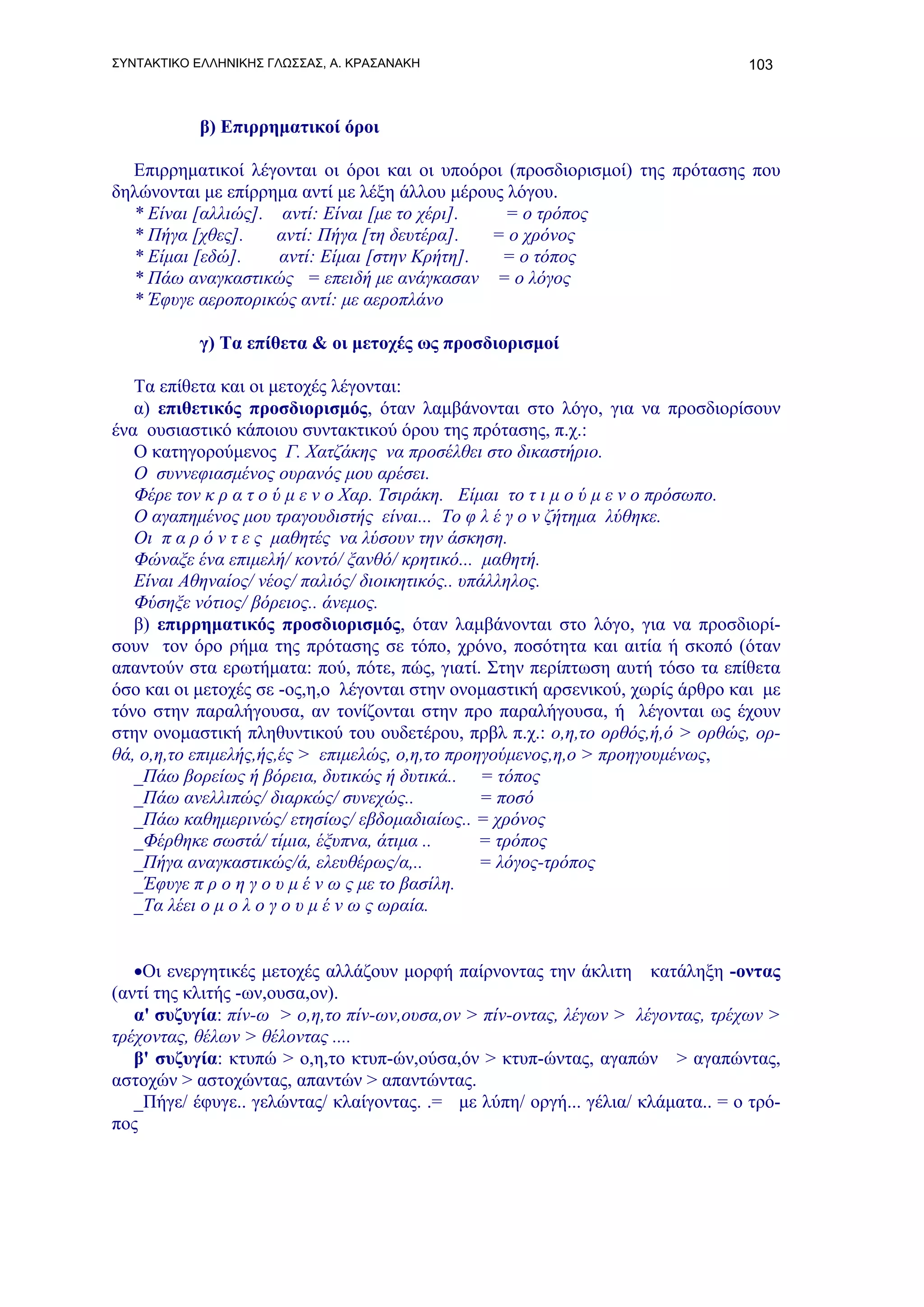 ΣΥΝΤΑΚΤΙΚΟ ΕΛΛΗΝΙΚΗΣ ΓΛΩΣΣΑΣ, Α. ΚΡΑΣΑΝΑΚΗ                                      103



           β) Επιρρηματικοί όροι

  Επιρρηματικοί λέγονται οι όροι και οι υποόροι (προσδιορισμοί) της πρότασης που
δηλώνονται με επίρρημα αντί με λέξη άλλου μέρους λόγου.
  * Είναι [αλλιώς]. αντί: Είναι [με το χέρι].   = ο τρόπος
  * Πήγα [χθες].    αντί: Πήγα [τη δευτέρα].   = ο χρόνος
  * Είμαι [εδώ].    αντί: Είμαι [στην Κρήτη].   = ο τόπος
  * Πάω αναγκαστικώς = επειδή με ανάγκασαν = ο λόγος
  * Έφυγε αεροπορικώς αντί: με αεροπλάνο

           γ) Τα επίθετα & οι μετοχές ως προσδιορισμοί

   Τα επίθετα και οι μετοχές λέγονται:
   α) επιθετικός προσδιορισμός, όταν λαμβάνονται στο λόγο, για να προσδιορίσουν
ένα ουσιαστικό κάποιου συντακτικού όρου της πρότασης, π.χ.:
   Ο κατηγορούμενος Γ. Χατζάκης να προσέλθει στο δικαστήριο.
   Ο συννεφιασμένος ουρανός μου αρέσει.
   Φέρε τον κ ρ α τ ο ύ μ ε ν ο Χαρ. Τσιράκη. Είμαι το τ ι μ ο ύ μ ε ν ο πρόσωπο.
   Ο αγαπημένος μου τραγουδιστής είναι... Το φ λ έ γ ο ν ζήτημα λύθηκε.
   Οι π α ρ ό ν τ ε ς μαθητές να λύσουν την άσκηση.
   Φώναξε ένα επιμελή/ κοντό/ ξανθό/ κρητικό... μαθητή.
   Είναι Αθηναίος/ νέος/ παλιός/ διοικητικός.. υπάλληλος.
   Φύσηξε νότιος/ βόρειος.. άνεμος.
   β) επιρρηματικός προσδιορισμός, όταν λαμβάνονται στο λόγο, για να προσδιορί-
σουν τον όρο ρήμα της πρότασης σε τόπο, χρόνο, ποσότητα και αιτία ή σκοπό (όταν
απαντούν στα ερωτήματα: πού, πότε, πώς, γιατί. Στην περίπτωση αυτή τόσο τα επίθετα
όσο και οι μετοχές σε -ος,η,ο λέγονται στην ονομαστική αρσενικού, χωρίς άρθρο και με
τόνο στην παραλήγουσα, αν τονίζονται στην προ παραλήγουσα, ή λέγονται ως έχουν
στην ονομαστική πληθυντικού του ουδετέρου, πρβλ π.χ.: ο,η,το ορθός,ή,ό > ορθώς, ορ-
θά, ο,η,το επιμελής,ής,ές > επιμελώς, ο,η,το προηγούμενος,η,ο > προηγουμένως,
   _Πάω βορείως ή βόρεια, δυτικώς ή δυτικά.. = τόπος
   _Πάω ανελλιπώς/ διαρκώς/ συνεχώς..            = ποσό
   _Πάω καθημερινώς/ ετησίως/ εβδομαδιαίως.. = χρόνος
   _Φέρθηκε σωστά/ τίμια, έξυπνα, άτιμα ..       = τρόπος
   _Πήγα αναγκαστικώς/ά, ελευθέρως/α,..          = λόγος-τρόπος
   _Έφυγε π ρ ο η γ ο υ μ έ ν ω ς με το βασίλη.
   _Τα λέει ο μ ο λ ο γ ο υ μ έ ν ω ς ωραία.


   •Οι ενεργητικές μετοχές αλλάζουν μορφή παίρνοντας την άκλιτη κατάληξη -οντας
(αντί της κλιτής -ων,ουσα,ον).
   α' συζυγία: πίν-ω > ο,η,το πίν-ων,ουσα,ον > πίν-οντας, λέγων > λέγοντας, τρέχων >
τρέχοντας, θέλων > θέλοντας ....
   β' συζυγία: κτυπώ > ο,η,το κτυπ-ών,ούσα,όν > κτυπ-ώντας, αγαπών > αγαπώντας,
αστοχών > αστοχώντας, απαντών > απαντώντας.
   _Πήγε/ έφυγε.. γελώντας/ κλαίγοντας. .= με λύπη/ οργή... γέλια/ κλάματα.. = ο τρό-
πος
 