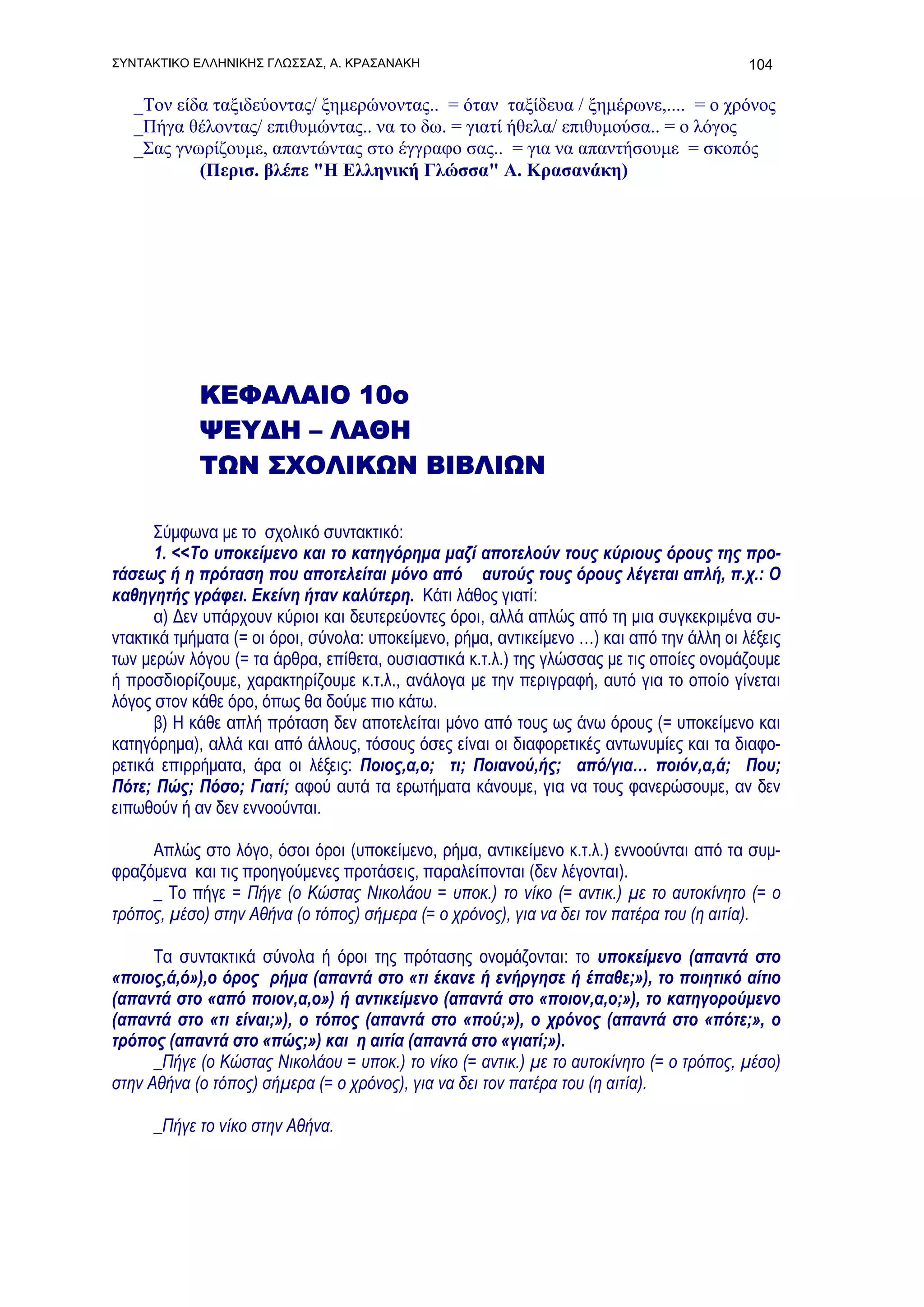 ΣΥΝΤΑΚΤΙΚΟ ΕΛΛΗΝΙΚΗΣ ΓΛΩΣΣΑΣ, Α. ΚΡΑΣΑΝΑΚΗ                                                 104

   _Τον είδα ταξιδεύοντας/ ξημερώνοντας.. = όταν ταξίδευα / ξημέρωνε,.... = ο χρόνος
   _Πήγα θέλοντας/ επιθυμώντας.. να το δω. = γιατί ήθελα/ επιθυμούσα.. = ο λόγος
   _Σας γνωρίζουμε, απαντώντας στο έγγραφο σας.. = για να απαντήσουμε = σκοπός
           (Περισ. βλέπε "H Ελληνική Γλώσσα" Α. Κρασανάκη)




            ΚΕΦΑΛΑΙΟ 10ο
            ΨΕΥΔΗ – ΛΑΘΗ
            ΤΩΝ ΣΧΟΛΙΚΩΝ ΒΙΒΛΙΩΝ

      Σύμφωνα με το σχολικό συντακτικό:
      1. <<Το υποκείμενο και το κατηγόρημα μαζί αποτελούν τους κύριους όρους της προ-
τάσεως ή η πρόταση που αποτελείται μόνο από αυτούς τους όρους λέγεται απλή, π.χ.: Ο
καθηγητής γράφει. Εκείνη ήταν καλύτερη. Κάτι λάθος γιατί:
      α) Δεν υπάρχουν κύριοι και δευτερεύοντες όροι, αλλά απλώς από τη μια συγκεκριμένα συ-
ντακτικά τμήματα (= οι όροι, σύνολα: υποκείμενο, ρήμα, αντικείμενο …) και από την άλλη οι λέξεις
των μερών λόγου (= τα άρθρα, επίθετα, ουσιαστικά κ.τ.λ.) της γλώσσας με τις οποίες ονομάζουμε
ή προσδιορίζουμε, χαρακτηρίζουμε κ.τ.λ., ανάλογα με την περιγραφή, αυτό για το οποίο γίνεται
λόγος στον κάθε όρο, όπως θα δούμε πιο κάτω.
      β) Η κάθε απλή πρόταση δεν αποτελείται μόνο από τους ως άνω όρους (= υποκείμενο και
κατηγόρημα), αλλά και από άλλους, τόσους όσες είναι οι διαφορετικές αντωνυμίες και τα διαφο-
ρετικά επιρρήματα, άρα οι λέξεις: Ποιος,α,ο; τι; Ποιανού,ής; από/για… ποιόν,α,ά; Που;
Πότε; Πώς; Πόσο; Γιατί; αφού αυτά τα ερωτήματα κάνουμε, για να τους φανερώσουμε, αν δεν
ειπωθούν ή αν δεν εννοούνται.

     Απλώς στο λόγο, όσοι όροι (υποκείμενο, ρήμα, αντικείμενο κ.τ.λ.) εννοούνται από τα συμ-
φραζόμενα και τις προηγούμενες προτάσεις, παραλείπονται (δεν λέγονται).
     _ Το πήγε = Πήγε (ο Κώστας Νικολάου = υποκ.) το νίκο (= αντικ.) με το αυτοκίνητο (= ο
τρόπος, μέσο) στην Αθήνα (ο τόπος) σήμερα (= ο χρόνος), για να δει τον πατέρα του (η αιτία).

      Τα συντακτικά σύνολα ή όροι της πρότασης ονομάζονται: το υποκείμενο (απαντά στο
«ποιος,ά,ό»),ο όρος ρήμα (απαντά στο «τι έκανε ή ενήργησε ή έπαθε;»), το ποιητικό αίτιο
(απαντά στο «από ποιον,α,ο») ή αντικείμενο (απαντά στο «ποιον,α,ο;»), το κατηγορούμενο
(απαντά στο «τι είναι;»), ο τόπος (απαντά στο «πού;»), ο χρόνος (απαντά στο «πότε;», ο
τρόπος (απαντά στο «πώς;») και η αιτία (απαντά στο «γιατί;»).
      _Πήγε (ο Κώστας Νικολάου = υποκ.) το νίκο (= αντικ.) με το αυτοκίνητο (= ο τρόπος, μέσο)
στην Αθήνα (ο τόπος) σήμερα (= ο χρόνος), για να δει τον πατέρα του (η αιτία).

      _Πήγε το νίκο στην Αθήνα.
 