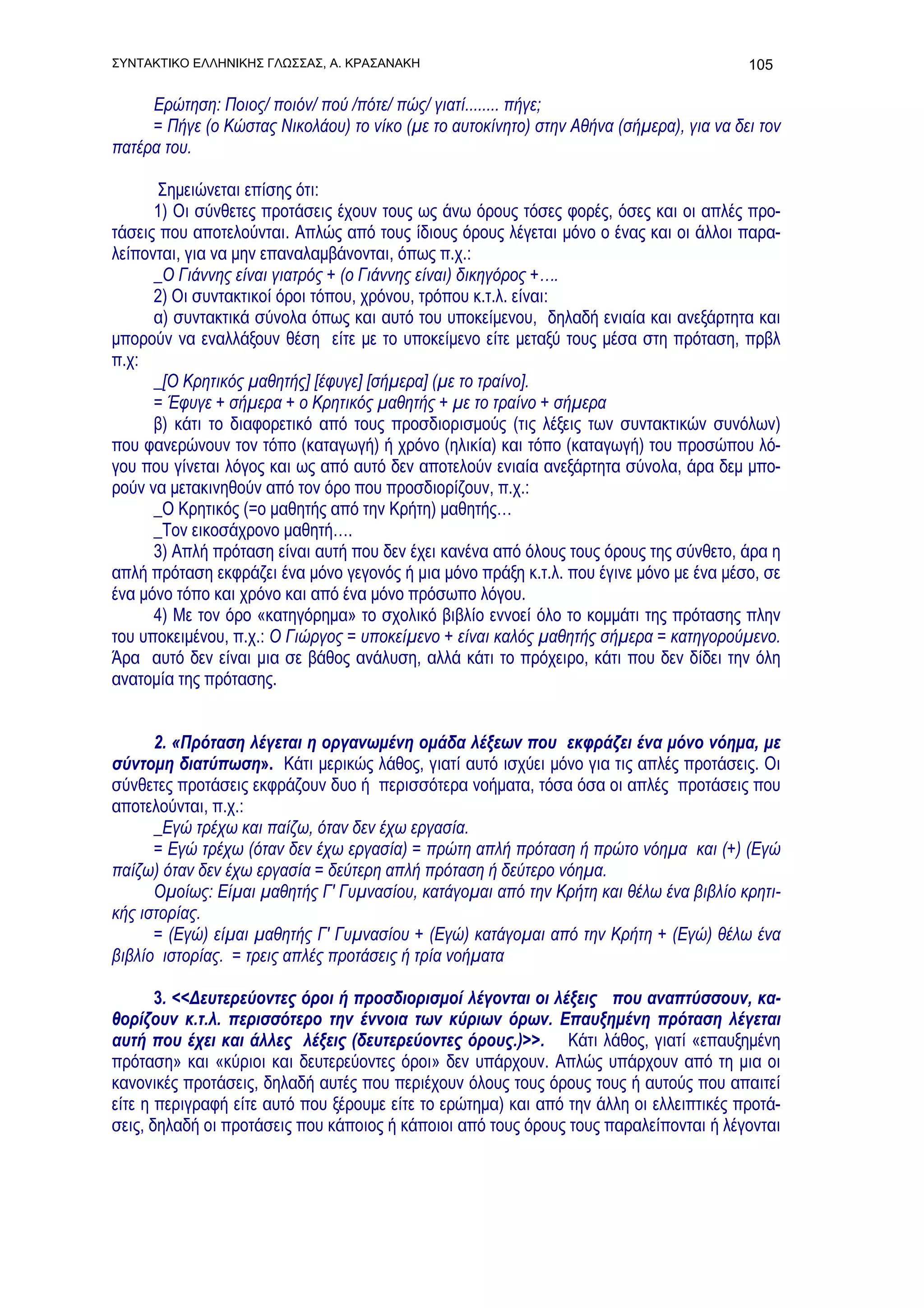 ΣΥΝΤΑΚΤΙΚΟ ΕΛΛΗΝΙΚΗΣ ΓΛΩΣΣΑΣ, Α. ΚΡΑΣΑΝΑΚΗ                                               105

     Ερώτηση: Ποιος/ ποιόν/ πού /πότε/ πώς/ γιατί........ πήγε;
     = Πήγε (ο Κώστας Νικολάου) το νίκο (με το αυτοκίνητο) στην Αθήνα (σήμερα), για να δει τον
πατέρα του.

       Σημειώνεται επίσης ότι:
      1) Οι σύνθετες προτάσεις έχουν τους ως άνω όρους τόσες φορές, όσες και οι απλές προ-
τάσεις που αποτελούνται. Απλώς από τους ίδιους όρους λέγεται μόνο ο ένας και οι άλλοι παρα-
λείπονται, για να μην επαναλαμβάνονται, όπως π.χ.:
      _Ο Γιάννης είναι γιατρός + (ο Γιάννης είναι) δικηγόρος +….
      2) Οι συντακτικοί όροι τόπου, χρόνου, τρόπου κ.τ.λ. είναι:
      α) συντακτικά σύνολα όπως και αυτό του υποκείμενου, δηλαδή ενιαία και ανεξάρτητα και
μπορούν να εναλλάξουν θέση είτε με το υποκείμενο είτε μεταξύ τους μέσα στη πρόταση, πρβλ
π.χ:
      _[Ο Κρητικός μαθητής] [έφυγε] [σήμερα] (με το τραίνο].
      = Έφυγε + σήμερα + ο Κρητικός μαθητής + με το τραίνο + σήμερα
      β) κάτι το διαφορετικό από τους προσδιορισμούς (τις λέξεις των συντακτικών συνόλων)
που φανερώνουν τον τόπο (καταγωγή) ή χρόνο (ηλικία) και τόπο (καταγωγή) του προσώπου λό-
γου που γίνεται λόγος και ως από αυτό δεν αποτελούν ενιαία ανεξάρτητα σύνολα, άρα δεμ μπο-
ρούν να μετακινηθούν από τον όρο που προσδιορίζουν, π.χ.:
      _Ο Κρητικός (=ο μαθητής από την Κρήτη) μαθητής…
      _Τον εικοσάχρονο μαθητή….
      3) Απλή πρόταση είναι αυτή που δεν έχει κανένα από όλους τους όρους της σύνθετο, άρα η
απλή πρόταση εκφράζει ένα μόνο γεγονός ή μια μόνο πράξη κ.τ.λ. που έγινε μόνο με ένα μέσο, σε
ένα μόνο τόπο και χρόνο και από ένα μόνο πρόσωπο λόγου.
      4) Με τον όρο «κατηγόρημα» το σχολικό βιβλίο εννοεί όλο το κομμάτι της πρότασης πλην
του υποκειμένου, π.χ.: Ο Γιώργος = υποκείμενο + είναι καλός μαθητής σήμερα = κατηγορούμενο.
Άρα αυτό δεν είναι μια σε βάθος ανάλυση, αλλά κάτι το πρόχειρο, κάτι που δεν δίδει την όλη
ανατομία της πρότασης.


      2. «Πρόταση λέγεται η οργανωμένη ομάδα λέξεων που εκφράζει ένα μόνο νόημα, με
σύντομη διατύπωση». Κάτι μερικώς λάθος, γιατί αυτό ισχύει μόνο για τις απλές προτάσεις. Οι
σύνθετες προτάσεις εκφράζουν δυο ή περισσότερα νοήματα, τόσα όσα οι απλές προτάσεις που
αποτελούνται, π.χ.:
      _Εγώ τρέχω και παίζω, όταν δεν έχω εργασία.
      = Εγώ τρέχω (όταν δεν έχω εργασία) = πρώτη απλή πρόταση ή πρώτο νόημα και (+) (Εγώ
παίζω) όταν δεν έχω εργασία = δεύτερη απλή πρόταση ή δεύτερο νόημα.
      Ομοίως: Είμαι μαθητής Γ' Γυμνασίου, κατάγομαι από την Κρήτη και θέλω ένα βιβλίο κρητι-
κής ιστορίας.
      = (Εγώ) είμαι μαθητής Γ' Γυμνασίου + (Εγώ) κατάγομαι από την Κρήτη + (Εγώ) θέλω ένα
βιβλίο ιστορίας. = τρεις απλές προτάσεις ή τρία νοήματα

       3. <<Δευτερεύοντες όροι ή προσδιορισμοί λέγονται οι λέξεις που αναπτύσσουν, κα-
θορίζουν κ.τ.λ. περισσότερο την έννοια των κύριων όρων. Επαυξημένη πρόταση λέγεται
αυτή που έχει και άλλες λέξεις (δευτερεύοντες όρους.)>>. Κάτι λάθος, γιατί «επαυξημένη
πρόταση» και «κύριοι και δευτερεύοντες όροι» δεν υπάρχουν. Απλώς υπάρχουν από τη μια οι
κανονικές προτάσεις, δηλαδή αυτές που περιέχουν όλους τους όρους τους ή αυτούς που απαιτεί
είτε η περιγραφή είτε αυτό που ξέρουμε είτε το ερώτημα) και από την άλλη οι ελλειπτικές προτά-
σεις, δηλαδή οι προτάσεις που κάποιος ή κάποιοι από τους όρους τους παραλείπονται ή λέγονται
 