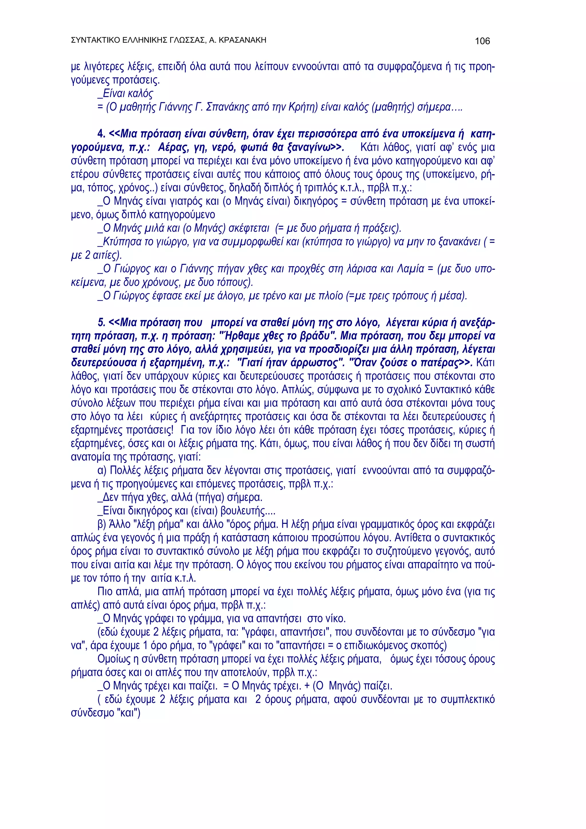 ΣΥΝΤΑΚΤΙΚΟ ΕΛΛΗΝΙΚΗΣ ΓΛΩΣΣΑΣ, Α. ΚΡΑΣΑΝΑΚΗ                                                 106

με λιγότερες λέξεις, επειδή όλα αυτά που λείπουν εννοούνται από τα συμφραζόμενα ή τις προη-
γούμενες προτάσεις.
      _Είναι καλός
      = (Ο μαθητής Γιάννης Γ. Σπανάκης από την Κρήτη) είναι καλός (μαθητής) σήμερα….

      4. <<Μια πρόταση είναι σύνθετη, όταν έχει περισσότερα από ένα υποκείμενα ή κατη-
γορούμενα, π.χ.: Αέρας, γη, νερό, φωτιά θα ξαναγίνω>>. Κάτι λάθος, γιατί αφ’ ενός μια
σύνθετη πρόταση μπορεί να περιέχει και ένα μόνο υποκείμενο ή ένα μόνο κατηγορούμενο και αφ’
ετέρου σύνθετες προτάσεις είναι αυτές που κάποιος από όλους τους όρους της (υποκείμενο, ρή-
μα, τόπος, χρόνος..) είναι σύνθετος, δηλαδή διπλός ή τριπλός κ.τ.λ., πρβλ π.χ.:
      _Ο Μηνάς είναι γιατρός και (ο Μηνάς είναι) δικηγόρος = σύνθετη πρόταση με ένα υποκεί-
μενο, όμως διπλό κατηγορούμενο
      _Ο Μηνάς μιλά και (ο Μηνάς) σκέφτεται (= με δυο ρήματα ή πράξεις).
      _Κτύπησα το γιώργο, για να συμμορφωθεί και (κτύπησα το γιώργο) να μην το ξανακάνει ( =
με 2 αιτίες).
      _Ο Γιώργος και ο Γιάννης πήγαν χθες και προχθές στη λάρισα και Λαμία = (με δυο υπο-
κείμενα, με δυο χρόνους, με δυο τόπους).
      _Ο Γιώργος έφτασε εκεί με άλογο, με τρένο και με πλοίο (=με τρεις τρόπους ή μέσα).

      5. <<Μια πρόταση που μπορεί να σταθεί μόνη της στο λόγο, λέγεται κύρια ή ανεξάρ-
τητη πρόταση, π.χ. η πρόταση: "Ήρθαμε χθες το βράδυ". Μια πρόταση, που δεμ μπορεί να
σταθεί μόνη της στο λόγο, αλλά χρησιμεύει, για να προσδιορίζει μια άλλη πρόταση, λέγεται
δευτερεύουσα ή εξαρτημένη, π.χ.: "Γιατί ήταν άρρωστος". "Όταν ζούσε ο πατέρας>>. Κάτι
λάθος, γιατί δεν υπάρχουν κύριες και δευτερεύουσες προτάσεις ή προτάσεις που στέκονται στο
λόγο και προτάσεις που δε στέκονται στο λόγο. Απλώς, σύμφωνα με το σχολικό Συντακτικό κάθε
σύνολο λέξεων που περιέχει ρήμα είναι και μια πρόταση και από αυτά όσα στέκονται μόνα τους
στο λόγο τα λέει κύριες ή ανεξάρτητες προτάσεις και όσα δε στέκονται τα λέει δευτερεύουσες ή
εξαρτημένες προτάσεις! Για τον ίδιο λόγο λέει ότι κάθε πρόταση έχει τόσες προτάσεις, κύριες ή
εξαρτημένες, όσες και οι λέξεις ρήματα της. Κάτι, όμως, που είναι λάθος ή που δεν δίδει τη σωστή
ανατομία της πρότασης, γιατί:
      α) Πολλές λέξεις ρήματα δεν λέγονται στις προτάσεις, γιατί εννοούνται από τα συμφραζό-
μενα ή τις προηγούμενες και επόμενες προτάσεις, πρβλ π.χ.:
      _Δεν πήγα χθες, αλλά (πήγα) σήμερα.
      _Είναι δικηγόρος και (είναι) βουλευτής....
      β) Άλλο "λέξη ρήμα" και άλλο "όρος ρήμα. Η λέξη ρήμα είναι γραμματικός όρος και εκφράζει
απλώς ένα γεγονός ή μια πράξη ή κατάσταση κάποιου προσώπου λόγου. Αντίθετα ο συντακτικός
όρος ρήμα είναι το συντακτικό σύνολο με λέξη ρήμα που εκφράζει το συζητούμενο γεγονός, αυτό
που είναι αιτία και λέμε την πρόταση. Ο λόγος που εκείνου του ρήματος είναι απαραίτητο να πού-
με τον τόπο ή την αιτία κ.τ.λ.
      Πιο απλά, μια απλή πρόταση μπορεί να έχει πολλές λέξεις ρήματα, όμως μόνο ένα (για τις
απλές) από αυτά είναι όρος ρήμα, πρβλ π.χ.:
      _Ο Μηνάς γράφει το γράμμα, για να απαντήσει στο νίκο.
      (εδώ έχουμε 2 λέξεις ρήματα, τα: "γράφει, απαντήσει", που συνδέονται με το σύνδεσμο "για
να", άρα έχουμε 1 όρο ρήμα, το "γράφει" και το "απαντήσει = ο επιδιωκόμενος σκοπός)
      Ομοίως η σύνθετη πρόταση μπορεί να έχει πολλές λέξεις ρήματα, όμως έχει τόσους όρους
ρήματα όσες και οι απλές που την αποτελούν, πρβλ π.χ.:
      _Ο Μηνάς τρέχει και παίζει. = Ο Μηνάς τρέχει. + (Ο Μηνάς) παίζει.
      ( εδώ έχουμε 2 λέξεις ρήματα και 2 όρους ρήματα, αφού συνδέονται με το συμπλεκτικό
σύνδεσμο "και")
 