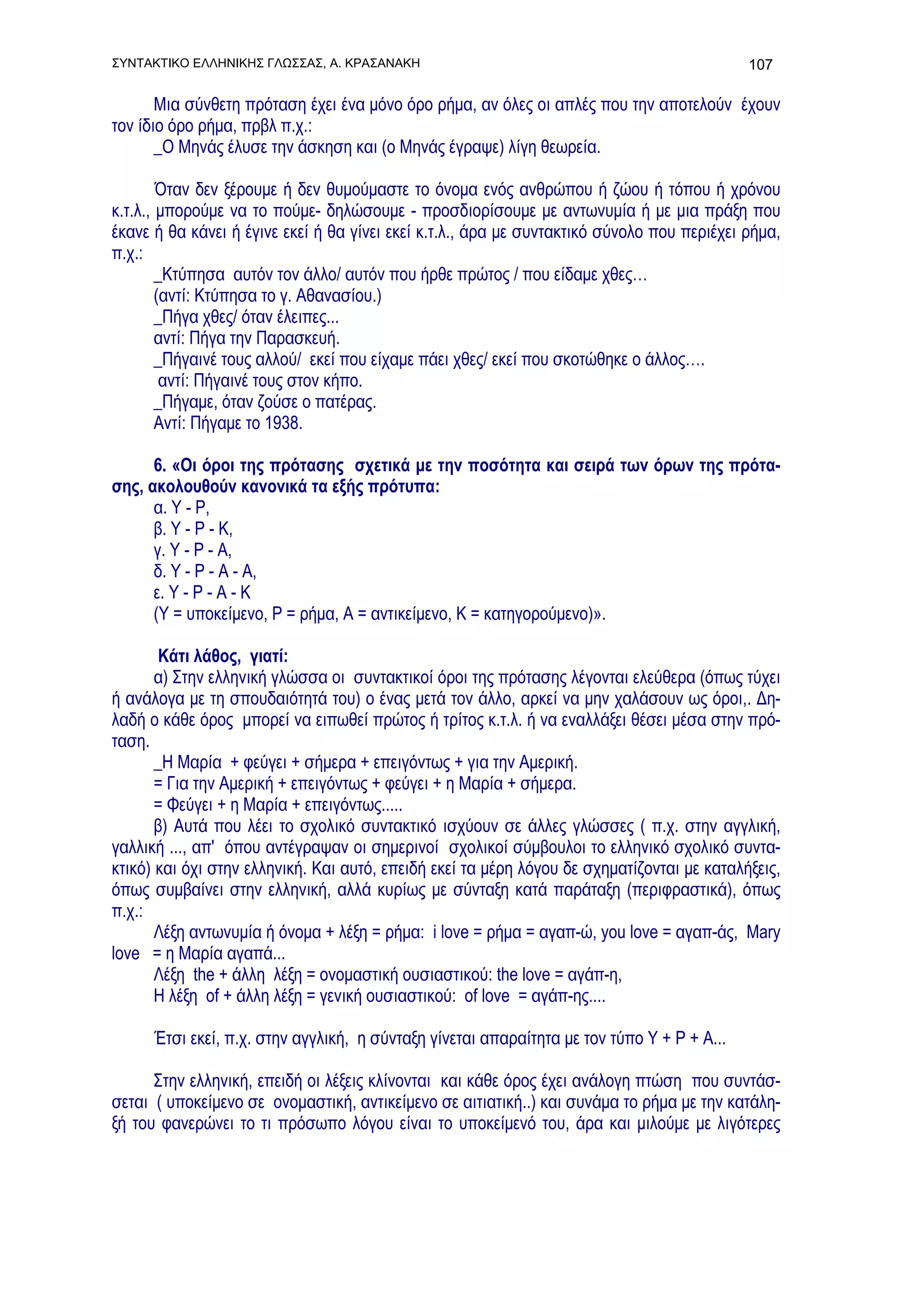 ΣΥΝΤΑΚΤΙΚΟ ΕΛΛΗΝΙΚΗΣ ΓΛΩΣΣΑΣ, Α. ΚΡΑΣΑΝΑΚΗ                                                  107

       Μια σύνθετη πρόταση έχει ένα μόνο όρο ρήμα, αν όλες οι απλές που την αποτελούν έχουν
τον ίδιο όρο ρήμα, πρβλ π.χ.:
       _Ο Μηνάς έλυσε την άσκηση και (ο Μηνάς έγραψε) λίγη θεωρεία.

        Όταν δεν ξέρουμε ή δεν θυμούμαστε το όνομα ενός ανθρώπου ή ζώου ή τόπου ή χρόνου
κ.τ.λ., μπορούμε να το πούμε- δηλώσουμε - προσδιορίσουμε με αντωνυμία ή με μια πράξη που
έκανε ή θα κάνει ή έγινε εκεί ή θα γίνει εκεί κ.τ.λ., άρα με συντακτικό σύνολο που περιέχει ρήμα,
π.χ.:
        _Κτύπησα αυτόν τον άλλο/ αυτόν που ήρθε πρώτος / που είδαμε χθες…
        (αντί: Κτύπησα το γ. Αθανασίου.)
        _Πήγα χθες/ όταν έλειπες...
        αντί: Πήγα την Παρασκευή.
        _Πήγαινέ τους αλλού/ εκεί που είχαμε πάει χθες/ εκεί που σκοτώθηκε ο άλλος….
         αντί: Πήγαινέ τους στον κήπο.
        _Πήγαμε, όταν ζούσε ο πατέρας.
        Αντί: Πήγαμε το 1938.

      6. «Οι όροι της πρότασης σχετικά με την ποσότητα και σειρά των όρων της πρότα-
σης, ακολουθούν κανονικά τα εξής πρότυπα:
      α. Υ - Ρ,
      β. Υ - Ρ - Κ,
      γ. Υ - Ρ - Α,
      δ. Υ - Ρ - Α - Α,
      ε. Υ - Ρ - Α - Κ
      (Υ = υποκείμενο, Ρ = ρήμα, Α = αντικείμενο, Κ = κατηγορούμενο)».

        Κάτι λάθος, γιατί:
       α) Στην ελληνική γλώσσα οι συντακτικοί όροι της πρότασης λέγονται ελεύθερα (όπως τύχει
ή ανάλογα με τη σπουδαιότητά του) ο ένας μετά τον άλλο, αρκεί να μην χαλάσουν ως όροι,. Δη-
λαδή ο κάθε όρος μπορεί να ειπωθεί πρώτος ή τρίτος κ.τ.λ. ή να εναλλάξει θέσει μέσα στην πρό-
ταση.
       _Η Μαρία + φεύγει + σήμερα + επειγόντως + για την Αμερική.
       = Για την Αμερική + επειγόντως + φεύγει + η Μαρία + σήμερα.
       = Φεύγει + η Μαρία + επειγόντως.....
       β) Αυτά που λέει το σχολικό συντακτικό ισχύουν σε άλλες γλώσσες ( π.χ. στην αγγλική,
γαλλική ..., απ' όπου αντέγραψαν οι σημερινοί σχολικοί σύμβουλοι το ελληνικό σχολικό συντα-
κτικό) και όχι στην ελληνική. Και αυτό, επειδή εκεί τα μέρη λόγου δε σχηματίζονται με καταλήξεις,
όπως συμβαίνει στην ελληνική, αλλά κυρίως με σύνταξη κατά παράταξη (περιφραστικά), όπως
π.χ.:
       Λέξη αντωνυμία ή όνομα + λέξη = ρήμα: i love = ρήμα = αγαπ-ώ, you love = αγαπ-άς, Μary
love = η Μαρία αγαπά...
       Λέξη the + άλλη λέξη = ονομαστική ουσιαστικού: the love = αγάπ-η,
       Η λέξη of + άλλη λέξη = γενική ουσιαστικού: of love = αγάπ-ης....

      Έτσι εκεί, π.χ. στην αγγλική, η σύνταξη γίνεται απαραίτητα με τον τύπο Υ + Ρ + Α...

      Στην ελληνική, επειδή οι λέξεις κλίνονται και κάθε όρος έχει ανάλογη πτώση που συντάσ-
σεται ( υποκείμενο σε ονομαστική, αντικείμενο σε αιτιατική..) και συνάμα το ρήμα με την κατάλη-
ξή του φανερώνει το τι πρόσωπο λόγου είναι το υποκείμενό του, άρα και μιλούμε με λιγότερες
 