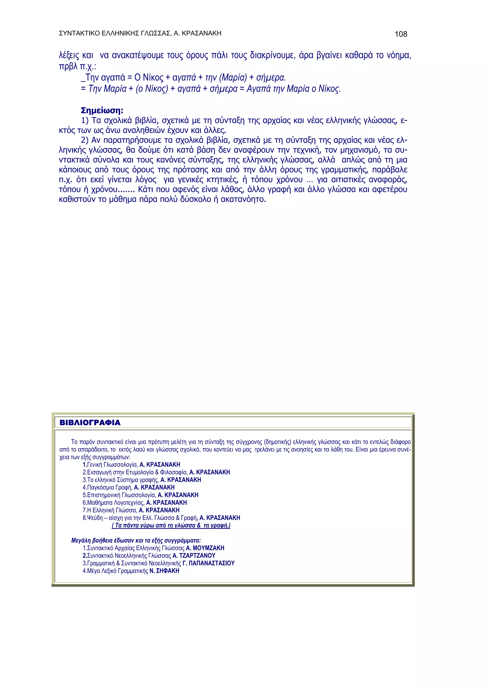 ΣΥΝΤΑΚΤΙΚΟ ΕΛΛΗΝΙΚΗΣ ΓΛΩΣΣΑΣ, Α. ΚΡΑΣΑΝΑΚΗ                                                                                         108

λέξεις και να ανακατέψουμε τους όρους πάλι τους διακρίνουμε, άρα βγαίνει καθαρά το νόημα,
πρβλ π.χ.:
       _Την αγαπά = Ο Νίκος + αγαπά + την (Μαρία) + σήμερα.
       = Την Μαρία + (ο Νίκος) + αγαπά + σήμερα = Αγαπά την Μαρία ο Νίκος.

      Σημείωση:
      1) Τα σχολικά βιβλία, σχετικά με τη σύνταξη της αρχαίας και νέας ελληνικής γλώσσας, ε-
κτός των ως άνω αναληθειών έχουν και άλλες.
      2) Αν παρατηρήσουμε τα σχολικά βιβλία, σχετικά με τη σύνταξη της αρχαίας και νέας ελ-
ληνικής γλώσσας, θα δούμε ότι κατά βάση δεν αναφέρουν την τεχνική, τον μηχανισμό, τα συ-
ντακτικά σύνολα και τους κανόνες σύνταξης, της ελληνικής γλώσσας, αλλά απλώς από τη μια
κάποιους από τους όρους της πρότασης και από την άλλη όρους της γραμματικής, παράβαλε
π.χ. ότι εκεί γίνεται λόγος για γενικές κτητικές, ή τόπου χρόνου … για αιτιατικές αναφοράς,
τόπου ή χρόνου....... Κάτι που αφενός είναι λάθος, άλλο γραφή και άλλο γλώσσα και αφετέρου
καθιστούν το μάθημα πάρα πολύ δύσκολο ή ακατανόητο.




ΒΙΒΛΙΟΓΡΑΦΙΑ

     To παρόν συντακτικό είναι μια πρότυπη μελέτη για τη σύνταξη της σύγχρονης (δημοτικής) ελληνικής γλώσσας και κάτι το εντελώς διάφορο
από το απαράδεκτο, το εκτός λαού και γλώσσας σχολικό, που κοντεύει να μας τρελάνει με τις ανοησίες και τα λάθη του. Είναι μια έρευνα συνέ-
χεια των εξής συγγραμμάτων:
          1.Γενική Γλωσσολογία, Α. ΚΡΑΣΑΝΑΚΗ
          2.Εισαγωγή στην Ετυμολογία & Φιλοσοφία, Α. ΚΡΑΣΑΝΑΚΗ
          3.Το ελληνικό Σύστημα γραφής, Α. ΚΡΑΣΑΝΑΚΗ
          4.Παγκόσμια Γραφή, Α. ΚΡΑΣΑΝΑΚΗ
          5.Επιστημονική Γλωσσολογία, Α. ΚΡΑΣΑΝΑΚΗ
          6.Μαθήματα Λογοτεχνίας, Α. ΚΡΑΣΑΝΑΚΗ
          7.Η Ελληνική Γλώσσα, Α. ΚΡΑΣΑΝΑΚΗ
          8.Ψεύδη – αίσχη για την Ελλ. Γλώσσα & Γραφή, Α. ΚΡΑΣΑΝΑΚΗ
                      ( Τα πάντα γύρω από τη γλώσσα & τη γραφή.)

    Μεγάλη βοήθεια έδωσαν και τα εξής συγγράμματα:
       1.Συντακτικό Αρχαίας Ελληνικής Γλώσσας Α. ΜΟΥΜΖΑΚΗ
       2.Συντακτικό Νεοελληνικής Γλώσσας Α. ΤΖΑΡΤΖΑΝΟΥ
       3.Γραμματική & Συντακτικό Νεοελληνικής Γ. ΠΑΠΑΝΑΣΤΑΣΙΟΥ
       4.Μέγα Λεξικό Γραμματικής Ν. ΣΗΦΑΚΗ
 