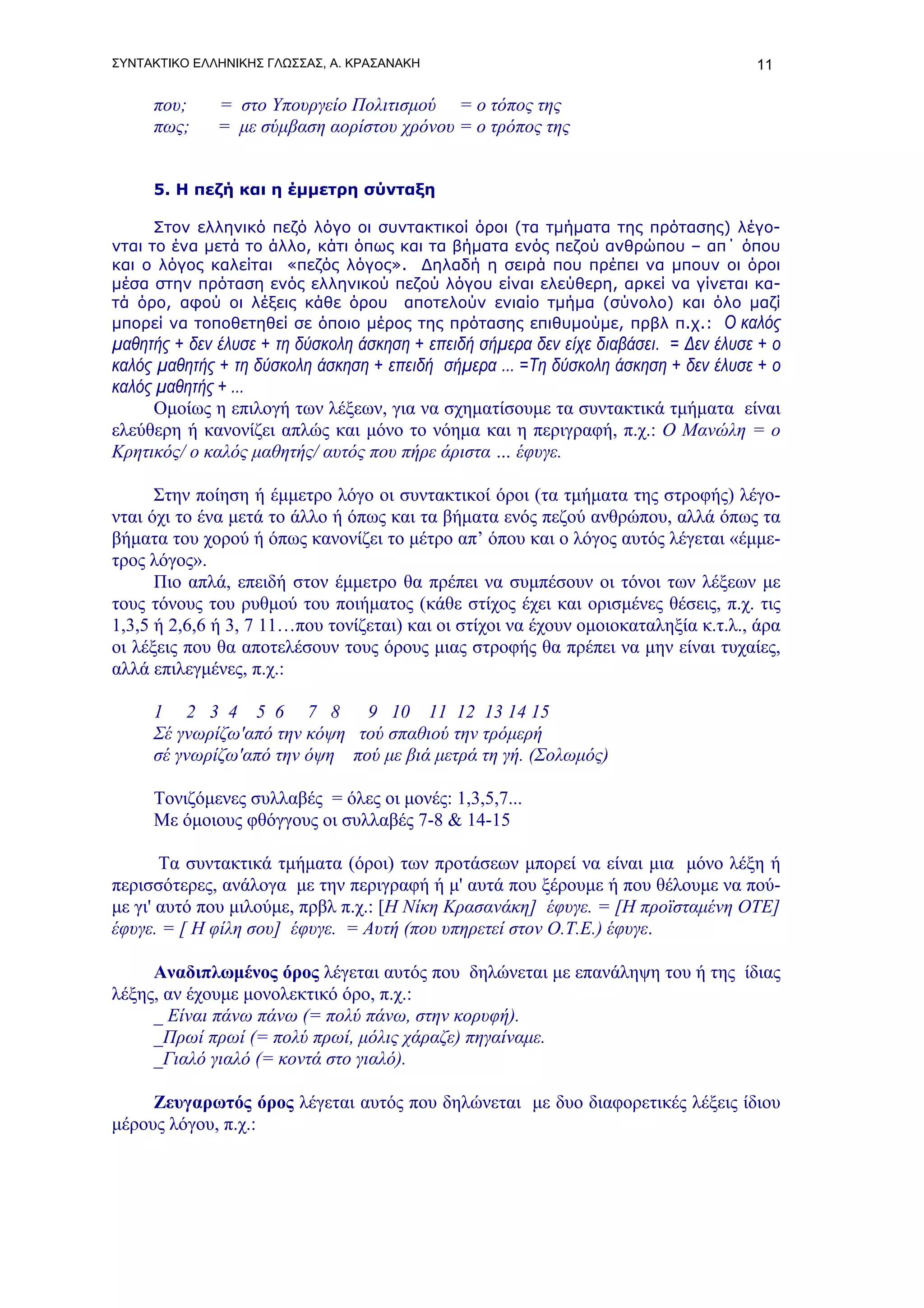 ΣΥΝΤΑΚΤΙΚΟ ΕΛΛΗΝΙΚΗΣ ΓΛΩΣΣΑΣ, Α. ΚΡΑΣΑΝΑΚΗ                                            11

     που;     = στο Υπουργείο Πολιτισμού = ο τόπος της
     πως;     = με σύμβαση αορίστου χρόνου = ο τρόπος της


     5. Η πεζή και η έμμετρη σύνταξη

      Στον ελληνικό πεζό λόγο οι συντακτικοί όροι (τα τμήματα της πρότασης) λέγο-
νται το ένα μετά το άλλο, κάτι όπως και τα βήματα ενός πεζού ανθρώπου – απ΄ όπου
και ο λόγος καλείται «πεζός λόγος». Δηλαδή η σειρά που πρέπει να μπουν οι όροι
μέσα στην πρόταση ενός ελληνικού πεζού λόγου είναι ελεύθερη, αρκεί να γίνεται κα-
τά όρο, αφού οι λέξεις κάθε όρου αποτελούν ενιαίο τμήμα (σύνολο) και όλο μαζί
μπορεί να τοποθετηθεί σε όποιο μέρος της πρότασης επιθυμούμε, πρβλ π.χ.: Ο καλός
μαθητής + δεν έλυσε + τη δύσκολη άσκηση + επειδή σήμερα δεν είχε διαβάσει. = Δεν έλυσε + ο
καλός μαθητής + τη δύσκολη άσκηση + επειδή σήμερα ... =Τη δύσκολη άσκηση + δεν έλυσε + ο
καλός μαθητής + ...
      Ομοίως η επιλογή των λέξεων, για να σχηματίσουμε τα συντακτικά τμήματα είναι
ελεύθερη ή κανονίζει απλώς και μόνο το νόημα και η περιγραφή, π.χ.: Ο Μανώλη = ο
Κρητικός/ ο καλός μαθητής/ αυτός που πήρε άριστα … έφυγε.

      Στην ποίηση ή έμμετρο λόγο οι συντακτικοί όροι (τα τμήματα της στροφής) λέγο-
νται όχι το ένα μετά το άλλο ή όπως και τα βήματα ενός πεζού ανθρώπου, αλλά όπως τα
βήματα του χορού ή όπως κανονίζει το μέτρο απ’ όπου και ο λόγος αυτός λέγεται «έμμε-
τρος λόγος».
      Πιο απλά, επειδή στον έμμετρο θα πρέπει να συμπέσουν οι τόνοι των λέξεων με
τους τόνους του ρυθμού του ποιήματος (κάθε στίχος έχει και ορισμένες θέσεις, π.χ. τις
1,3,5 ή 2,6,6 ή 3, 7 11…που τονίζεται) και οι στίχοι να έχουν ομοιοκαταληξία κ.τ.λ., άρα
οι λέξεις που θα αποτελέσουν τους όρους μιας στροφής θα πρέπει να μην είναι τυχαίες,
αλλά επιλεγμένες, π.χ.:

     1 2 3 4 5 6 7 8          9 10 11 12 13 14 15
     Σέ γνωρίζω'από την κόψη τού σπαθιού την τρόμερή
     σέ γνωρίζω'από την όψη πού με βιά μετρά τη γή. (Σολωμός)

     Τονιζόμενες συλλαβές = όλες οι μονές: 1,3,5,7...
     Με όμοιους φθόγγους οι συλλαβές 7-8 & 14-15

       Τα συντακτικά τμήματα (όροι) των προτάσεων μπορεί να είναι μια μόνο λέξη ή
περισσότερες, ανάλογα με την περιγραφή ή μ' αυτά που ξέρουμε ή που θέλουμε να πού-
με γι' αυτό που μιλούμε, πρβλ π.χ.: [Η Νίκη Κρασανάκη] έφυγε. = [Η προϊσταμένη ΟΤΕ]
έφυγε. = [ Η φίλη σου] έφυγε. = Αυτή (που υπηρετεί στον Ο.Τ.Ε.) έφυγε.

     Αναδιπλωμένος όρος λέγεται αυτός που δηλώνεται με επανάληψη του ή της ίδιας
λέξης, αν έχουμε μονολεκτικό όρο, π.χ.:
     _ Είναι πάνω πάνω (= πολύ πάνω, στην κορυφή).
     _Πρωί πρωί (= πολύ πρωί, μόλις χάραζε) πηγαίναμε.
     _Γιαλό γιαλό (= κοντά στο γιαλό).

     Ζευγαρωτός όρος λέγεται αυτός που δηλώνεται με δυο διαφορετικές λέξεις ίδιου
μέρους λόγου, π.χ.:
 