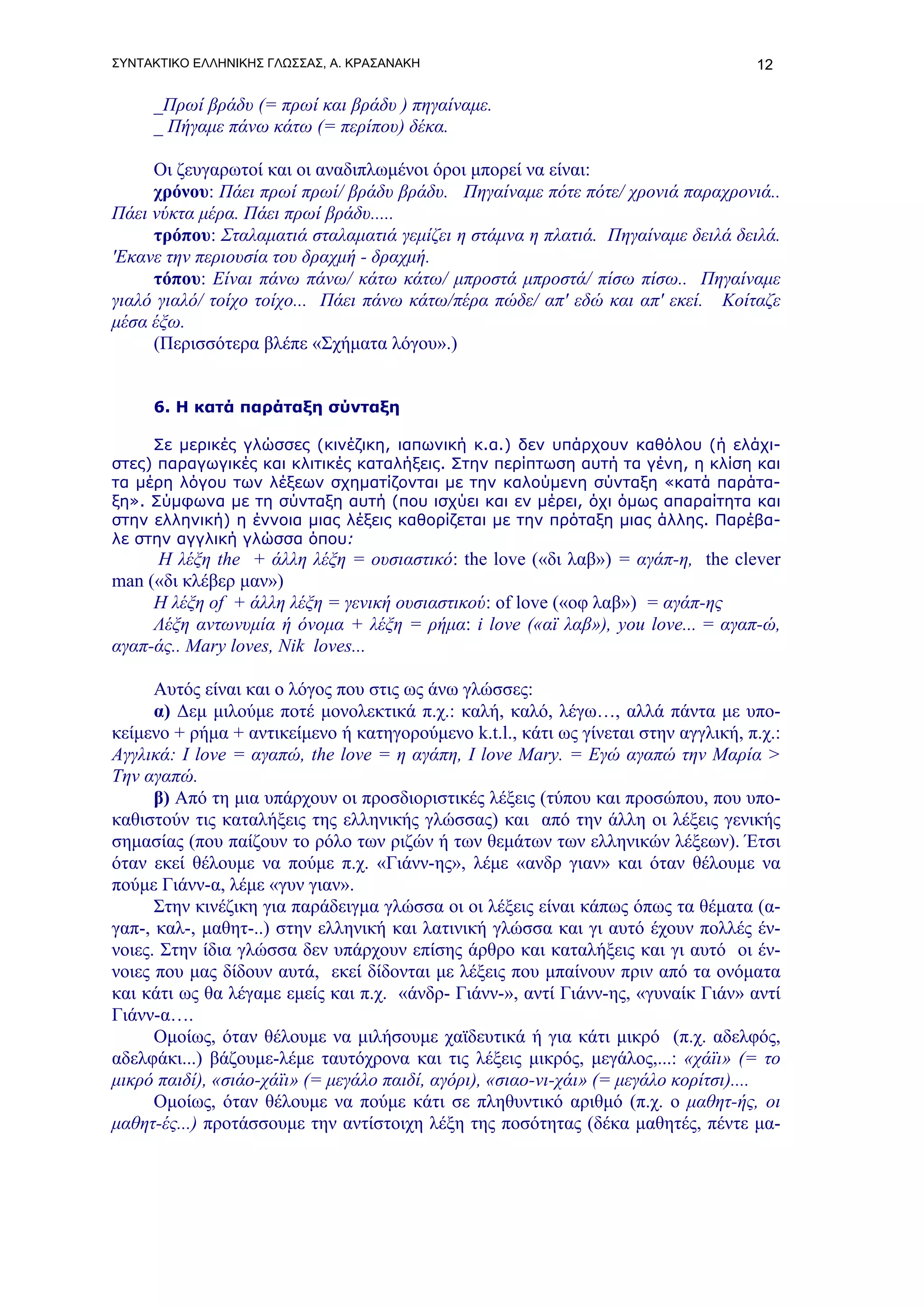 ΣΥΝΤΑΚΤΙΚΟ ΕΛΛΗΝΙΚΗΣ ΓΛΩΣΣΑΣ, Α. ΚΡΑΣΑΝΑΚΗ                                          12

     _Πρωί βράδυ (= πρωί και βράδυ ) πηγαίναμε.
     _ Πήγαμε πάνω κάτω (= περίπου) δέκα.

     Οι ζευγαρωτοί και οι αναδιπλωμένοι όροι μπορεί να είναι:
     χρόνου: Πάει πρωί πρωί/ βράδυ βράδυ. Πηγαίναμε πότε πότε/ χρονιά παραχρονιά..
Πάει νύκτα μέρα. Πάει πρωί βράδυ.....
     τρόπου: Σταλαματιά σταλαματιά γεμίζει η στάμνα η πλατιά. Πηγαίναμε δειλά δειλά.
'Εκανε την περιουσία του δραχμή - δραχμή.
     τόπου: Είναι πάνω πάνω/ κάτω κάτω/ μπροστά μπροστά/ πίσω πίσω.. Πηγαίναμε
γιαλό γιαλό/ τοίχο τοίχο... Πάει πάνω κάτω/πέρα πώδε/ απ' εδώ και απ' εκεί. Κοίταζε
μέσα έξω.
     (Περισσότερα βλέπε «Σχήματα λόγου».)


     6. Η κατά παράταξη σύνταξη

     Σε μερικές γλώσσες (κινέζικη, ιαπωνική κ.α.) δεν υπάρχουν καθόλου (ή ελάχι-
στες) παραγωγικές και κλιτικές καταλήξεις. Στην περίπτωση αυτή τα γένη, η κλίση και
τα μέρη λόγου των λέξεων σχηματίζονται με την καλούμενη σύνταξη «κατά παράτα-
ξη». Σύμφωνα με τη σύνταξη αυτή (που ισχύει και εν μέρει, όχι όμως απαραίτητα και
στην ελληνική) η έννοια μιας λέξεις καθορίζεται με την πρόταξη μιας άλλης. Παρέβα-
λε στην αγγλική γλώσσα όπου:
     Η λέξη the + άλλη λέξη = ουσιαστικό: the love («δι λαβ») = αγάπ-η, the clever
man («δι κλέβερ μαν»)
     Η λέξη of + άλλη λέξη = γενική ουσιαστικού: of love («οφ λαβ») = αγάπ-ης
     Λέξη αντωνυμία ή όνομα + λέξη = ρήμα: i love («αϊ λαβ»), you love... = αγαπ-ώ,
αγαπ-άς.. Μary loves, Nik loves...

      Αυτός είναι και ο λόγος που στις ως άνω γλώσσες:
      α) Δεμ μιλούμε ποτέ μονολεκτικά π.χ.: καλή, καλό, λέγω…, αλλά πάντα με υπο-
κείμενο + ρήμα + αντικείμενο ή κατηγορούμενο k.t.l., κάτι ως γίνεται στην αγγλική, π.χ.:
Αγγλικά: Ι love = αγαπώ, the love = η αγάπη, I love Mary. = Εγώ αγαπώ την Μαρία >
Την αγαπώ.
      β) Από τη μια υπάρχουν οι προσδιοριστικές λέξεις (τύπου και προσώπου, που υπο-
καθιστούν τις καταλήξεις της ελληνικής γλώσσας) και από την άλλη οι λέξεις γενικής
σημασίας (που παίζουν το ρόλο των ριζών ή των θεμάτων των ελληνικών λέξεων). Έτσι
όταν εκεί θέλουμε να πούμε π.χ. «Γιάνν-ης», λέμε «ανδρ γιαν» και όταν θέλουμε να
πούμε Γιάνν-α, λέμε «γυν γιαν».
      Στην κινέζικη για παράδειγμα γλώσσα οι οι λέξεις είναι κάπως όπως τα θέματα (α-
γαπ-, καλ-, μαθητ-..) στην ελληνική και λατινική γλώσσα και γι αυτό έχουν πολλές έν-
νοιες. Στην ίδια γλώσσα δεν υπάρχουν επίσης άρθρο και καταλήξεις και γι αυτό οι έν-
νοιες που μας δίδουν αυτά, εκεί δίδονται με λέξεις που μπαίνουν πριν από τα ονόματα
και κάτι ως θα λέγαμε εμείς και π.χ. «άνδρ- Γιάνν-», αντί Γιάνν-ης, «γυναίκ Γιάν» αντί
Γιάνν-α….
      Ομοίως, όταν θέλουμε να μιλήσουμε χαϊδευτικά ή για κάτι μικρό (π.χ. αδελφός,
αδελφάκι...) βάζουμε-λέμε ταυτόχρονα και τις λέξεις μικρός, μεγάλος,...: «χάϊι» (= το
μικρό παιδί), «σιάο-χάϊι» (= μεγάλο παιδί, αγόρι), «σιαο-νι-χάι» (= μεγάλο κορίτσι)....
      Ομοίως, όταν θέλουμε να πούμε κάτι σε πληθυντικό αριθμό (π.χ. ο μαθητ-ής, οι
μαθητ-ές...) προτάσσουμε την αντίστοιχη λέξη της ποσότητας (δέκα μαθητές, πέντε μα-
 