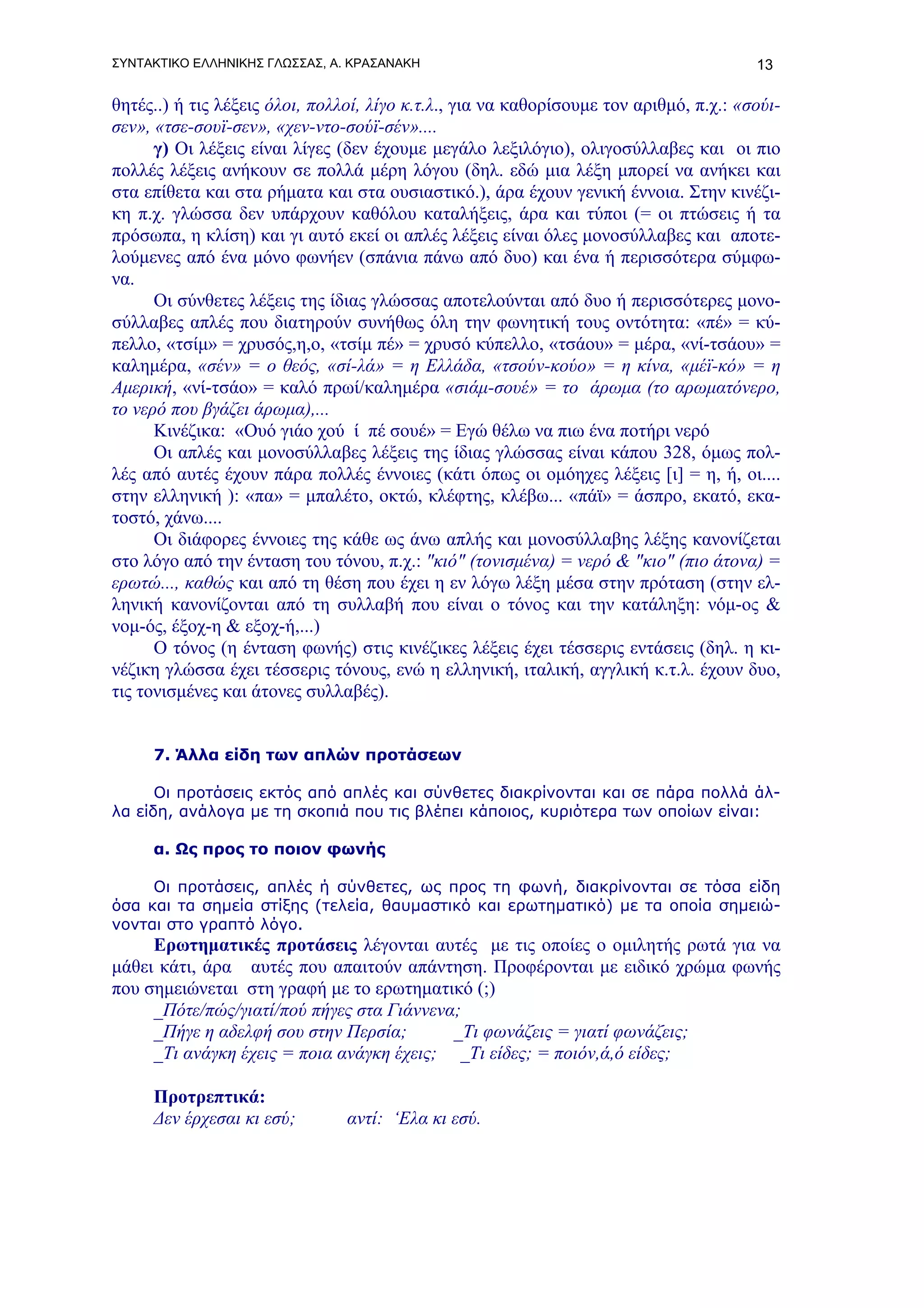 ΣΥΝΤΑΚΤΙΚΟ ΕΛΛΗΝΙΚΗΣ ΓΛΩΣΣΑΣ, Α. ΚΡΑΣΑΝΑΚΗ                                              13

θητές..) ή τις λέξεις όλοι, πολλοί, λίγο κ.τ.λ., για να καθορίσουμε τον αριθμό, π.χ.: «σούι-
σεν», «τσε-σουϊ-σεν», «χεν-ντο-σούϊ-σέν»....
      γ) Οι λέξεις είναι λίγες (δεν έχουμε μεγάλο λεξιλόγιο), ολιγοσύλλαβες και οι πιο
πολλές λέξεις ανήκουν σε πολλά μέρη λόγου (δηλ. εδώ μια λέξη μπορεί να ανήκει και
στα επίθετα και στα ρήματα και στα ουσιαστικό.), άρα έχουν γενική έννοια. Στην κινέζι-
κη π.χ. γλώσσα δεν υπάρχουν καθόλου καταλήξεις, άρα και τύποι (= οι πτώσεις ή τα
πρόσωπα, η κλίση) και γι αυτό εκεί οι απλές λέξεις είναι όλες μονοσύλλαβες και αποτε-
λούμενες από ένα μόνο φωνήεν (σπάνια πάνω από δυο) και ένα ή περισσότερα σύμφω-
να.
      Οι σύνθετες λέξεις της ίδιας γλώσσας αποτελούνται από δυο ή περισσότερες μονο-
σύλλαβες απλές που διατηρούν συνήθως όλη την φωνητική τους οντότητα: «πέ» = κύ-
πελλο, «τσίμ» = χρυσός,η,ο, «τσίμ πέ» = χρυσό κύπελλο, «τσάου» = μέρα, «νί-τσάου» =
καλημέρα, «σέν» = ο θεός, «σί-λά» = η Ελλάδα, «τσούν-κούο» = η κίνα, «μέϊ-κό» = η
Αμερική, «νί-τσάο» = καλό πρωί/καλημέρα «σιάμ-σουέ» = το άρωμα (το αρωματόνερο,
το νερό που βγάζει άρωμα),...
      Κινέζικα: «Ουό γιάο χού ί πέ σουέ» = Εγώ θέλω να πιω ένα ποτήρι νερό
      Οι απλές και μονοσύλλαβες λέξεις της ίδιας γλώσσας είναι κάπου 328, όμως πολ-
λές από αυτές έχουν πάρα πολλές έννοιες (κάτι όπως οι ομόηχες λέξεις [ι] = η, ή, οι....
στην ελληνική ): «πα» = μπαλέτο, οκτώ, κλέφτης, κλέβω... «πάϊ» = άσπρο, εκατό, εκα-
τοστό, χάνω....
      Οι διάφορες έννοιες της κάθε ως άνω απλής και μονοσύλλαβης λέξης κανονίζεται
στο λόγο από την ένταση του τόνου, π.χ.: "κιό" (τονισμένα) = νερό & "κιο" (πιο άτονα) =
ερωτώ..., καθώς και από τη θέση που έχει η εν λόγω λέξη μέσα στην πρόταση (στην ελ-
ληνική κανονίζονται από τη συλλαβή που είναι ο τόνος και την κατάληξη: νόμ-ος &
νομ-ός, έξοχ-η & εξοχ-ή,...)
      Ο τόνος (η ένταση φωνής) στις κινέζικες λέξεις έχει τέσσερις εντάσεις (δηλ. η κι-
νέζικη γλώσσα έχει τέσσερις τόνους, ενώ η ελληνική, ιταλική, αγγλική κ.τ.λ. έχουν δυο,
τις τονισμένες και άτονες συλλαβές).


     7. Άλλα είδη των απλών προτάσεων

      Οι προτάσεις εκτός από απλές και σύνθετες διακρίνονται και σε πάρα πολλά άλ-
λα είδη, ανάλογα με τη σκοπιά που τις βλέπει κάποιος, κυριότερα των οποίων είναι:

     α. Ως προς το ποιον φωνής

     Οι προτάσεις, απλές ή σύνθετες, ως προς τη φωνή, διακρίνονται σε τόσα είδη
όσα και τα σημεία στίξης (τελεία, θαυμαστικό και ερωτηματικό) με τα οποία σημειώ-
νονται στο γραπτό λόγο.
     Ερωτηματικές προτάσεις λέγονται αυτές με τις οποίες ο ομιλητής ρωτά για να
μάθει κάτι, άρα αυτές που απαιτούν απάντηση. Προφέρονται με ειδικό χρώμα φωνής
που σημειώνεται στη γραφή με το ερωτηματικό (;)
     _Πότε/πώς/γιατί/πού πήγες στα Γιάννενα;
     _Πήγε η αδελφή σου στην Περσία;       _Τι φωνάζεις = γιατί φωνάζεις;
     _Τι ανάγκη έχεις = ποια ανάγκη έχεις; _Τι είδες; = ποιόν,ά,ό είδες;

     Προτρεπτικά:
     Δεν έρχεσαι κι εσύ;        αντί: ‘Ελα κι εσύ.
 