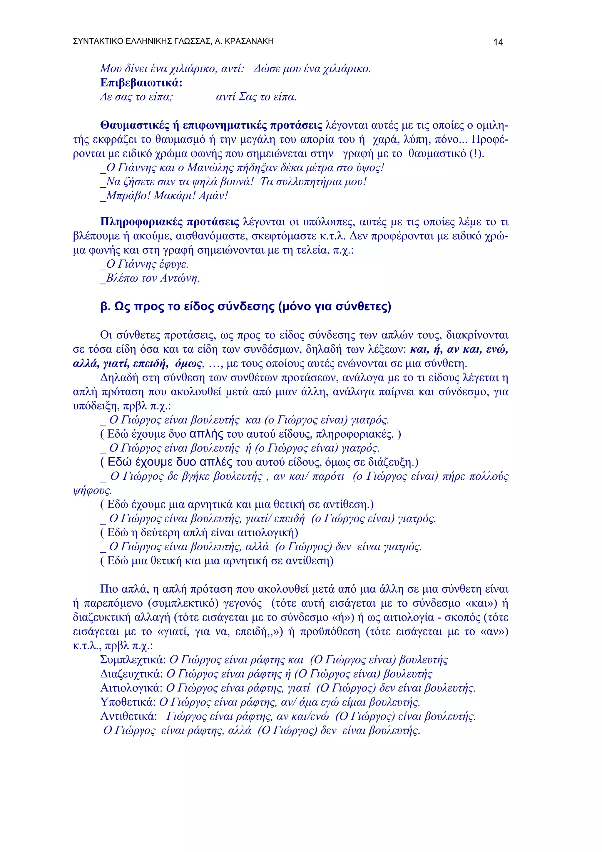 ΣΥΝΤΑΚΤΙΚΟ ΕΛΛΗΝΙΚΗΣ ΓΛΩΣΣΑΣ, Α. ΚΡΑΣΑΝΑΚΗ                                       14

     Μου δίνει ένα χιλιάρικο, αντί: Δώσε μου ένα χιλιάρικο.
     Επιβεβαιωτικά:
     Δε σας το είπα;        αντί Σας το είπα.

     Θαυμαστικές ή επιφωνηματικές προτάσεις λέγονται αυτές με τις οποίες ο ομιλη-
τής εκφράζει το θαυμασμό ή την μεγάλη του απορία του ή χαρά, λύπη, πόνο... Προφέ-
ρονται με ειδικό χρώμα φωνής που σημειώνεται στην γραφή με το θαυμαστικό (!).
     _Ο Γιάννης και ο Μανώλης πήδηξαν δέκα μέτρα στο ύψος!
     _Να ζήσετε σαν τα ψηλά βουνά! Τα συλλυπητήρια μου!
     _Μπράβο! Μακάρι! Αμάν!

     Πληροφοριακές προτάσεις λέγονται οι υπόλοιπες, αυτές με τις οποίες λέμε το τι
βλέπουμε ή ακούμε, αισθανόμαστε, σκεφτόμαστε κ.τ.λ. Δεν προφέρονται με ειδικό χρώ-
μα φωνής και στη γραφή σημειώνονται με τη τελεία, π.χ.:
     _Ο Γιάννης έφυγε.
     _Βλέπω τον Αντώνη.

     β. Ως προς το είδος σύνδεσης (μόνο για σύνθετες)

     Οι σύνθετες προτάσεις, ως προς το είδος σύνδεσης των απλών τους, διακρίνονται
σε τόσα είδη όσα και τα είδη των συνδέσμων, δηλαδή των λέξεων: και, ή, αν και, ενώ,
αλλά, γιατί, επειδή, όμως, …, με τους οποίους αυτές ενώνονται σε μια σύνθετη.
     Δηλαδή στη σύνθεση των συνθέτων προτάσεων, ανάλογα με το τι είδους λέγεται η
απλή πρόταση που ακολουθεί μετά από μιαν άλλη, ανάλογα παίρνει και σύνδεσμο, για
υπόδειξη, πρβλ π.χ.:
     _ Ο Γιώργος είναι βουλευτής και (ο Γιώργος είναι) γιατρός.
     ( Εδώ έχουμε δυο απλής του αυτού είδους, πληροφοριακές. )
     _ Ο Γιώργος είναι βουλευτής ή (ο Γιώργος είναι) γιατρός.
     ( Εδώ έχουμε δυο απλές του αυτού είδους, όμως σε διάζευξη.)
     _ Ο Γιώργος δε βγήκε βουλευτής , αν και/ παρότι (ο Γιώργος είναι) πήρε πολλούς
ψήφους.
     ( Εδώ έχουμε μια αρνητικά και μια θετική σε αντίθεση.)
     _ Ο Γιώργος είναι βουλευτής, γιατί/ επειδή (ο Γιώργος είναι) γιατρός.
     ( Εδώ η δεύτερη απλή είναι αιτιολογική)
     _ Ο Γιώργος είναι βουλευτής, αλλά (ο Γιώργος) δεν είναι γιατρός.
     ( Εδώ μια θετική και μια αρνητική σε αντίθεση)

      Πιο απλά, η απλή πρόταση που ακολουθεί μετά από μια άλλη σε μια σύνθετη είναι
ή παρεπόμενο (συμπλεκτικό) γεγονός (τότε αυτή εισάγεται με το σύνδεσμο «και») ή
διαζευκτική αλλαγή (τότε εισάγεται με το σύνδεσμο «ή») ή ως αιτιολογία - σκοπός (τότε
εισάγεται με το «γιατί, για να, επειδή,,») ή προϋπόθεση (τότε εισάγεται με το «αν»)
κ.τ.λ., πρβλ π.χ.:
      Συμπλεχτικά: Ο Γιώργος είναι ράφτης και (Ο Γιώργος είναι) βουλευτής
      Διαζευχτικά: Ο Γιώργος είναι ράφτης ή (Ο Γιώργος είναι) βουλευτής
      Αιτιολογικά: Ο Γιώργος είναι ράφτης, γιατί (Ο Γιώργος) δεν είναι βουλευτής.
      Υποθετικά: Ο Γιώργος είναι ράφτης, αν/ άμα εγώ είμαι βουλευτής.
      Αντιθετικά: Γιώργος είναι ράφτης, αν και/ενώ (Ο Γιώργος) είναι βουλευτής.
       Ο Γιώργος είναι ράφτης, αλλά (Ο Γιώργος) δεν είναι βουλευτής.
 