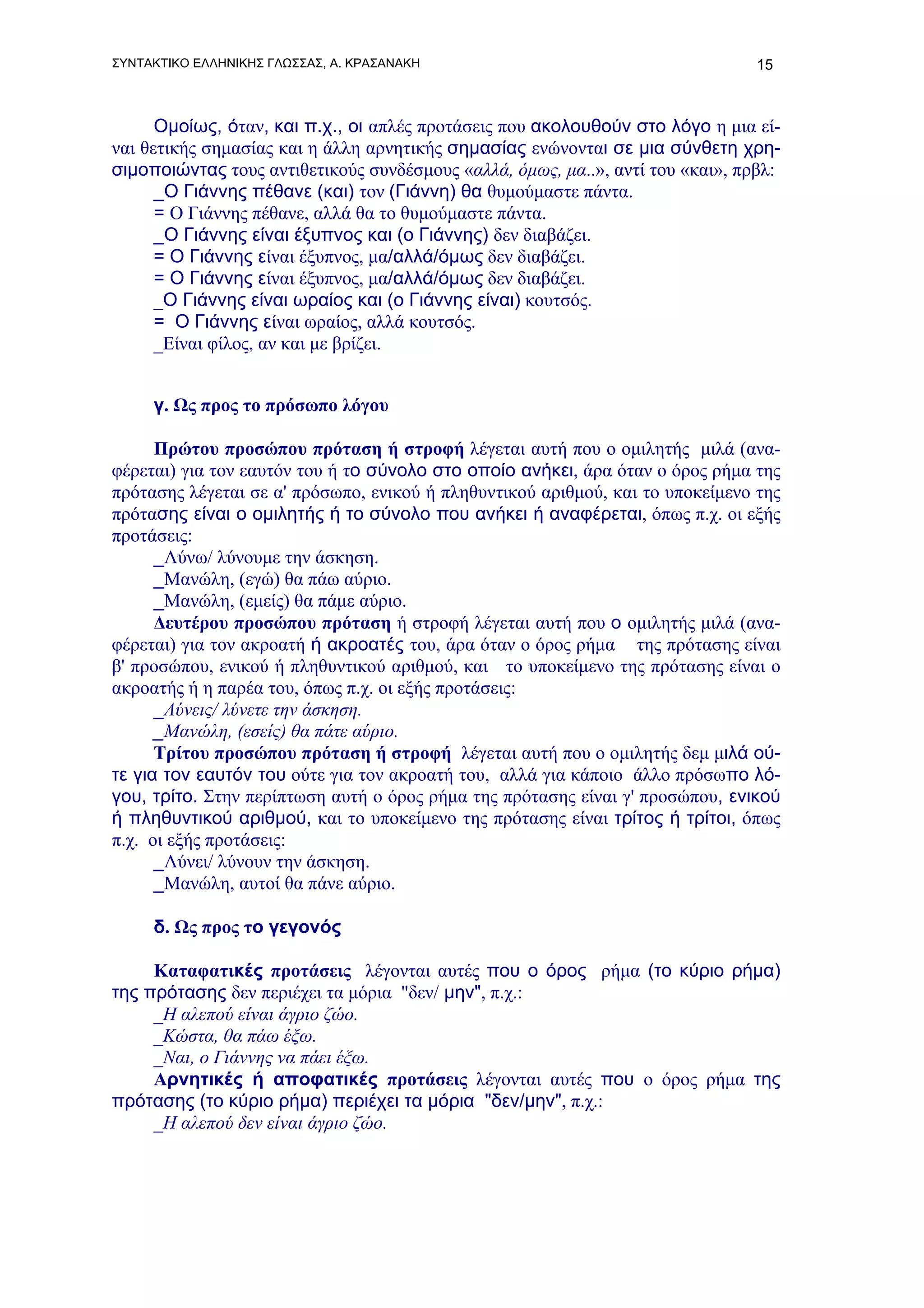 ΣΥΝΤΑΚΤΙΚΟ ΕΛΛΗΝΙΚΗΣ ΓΛΩΣΣΑΣ, Α. ΚΡΑΣΑΝΑΚΗ                                      15



      Ομοίως, όταν, και π.χ., οι απλές προτάσεις που ακολουθούν στο λόγο η μια εί-
ναι θετικής σημασίας και η άλλη αρνητικής σημασίας ενώνονται σε μια σύνθετη χρη-
σιμοποιώντας τους αντιθετικούς συνδέσμους «αλλά, όμως, μα..», αντί του «και», πρβλ:
      _Ο Γιάννης πέθανε (και) τον (Γιάννη) θα θυμούμαστε πάντα.
      = Ο Γιάννης πέθανε, αλλά θα το θυμούμαστε πάντα.
      _Ο Γιάννης είναι έξυπνος και (ο Γιάννης) δεν διαβάζει.
      = Ο Γιάννης είναι έξυπνος, μα/αλλά/όμως δεν διαβάζει.
      = Ο Γιάννης είναι έξυπνος, μα/αλλά/όμως δεν διαβάζει.
      _Ο Γιάννης είναι ωραίος και (ο Γιάννης είναι) κουτσός.
      = Ο Γιάννης είναι ωραίος, αλλά κουτσός.
      _Είναι φίλος, αν και με βρίζει.


     γ. Ως προς το πρόσωπο λόγου

      Πρώτου προσώπου πρόταση ή στροφή λέγεται αυτή που ο ομιλητής μιλά (ανα-
φέρεται) για τον εαυτόν του ή το σύνολο στο οποίο ανήκει, άρα όταν ο όρος ρήμα της
πρότασης λέγεται σε α' πρόσωπο, ενικού ή πληθυντικού αριθμού, και το υποκείμενο της
πρότασης είναι ο ομιλητής ή το σύνολο που ανήκει ή αναφέρεται, όπως π.χ. οι εξής
προτάσεις:
      _Λύνω/ λύνουμε την άσκηση.
      _Mανώλη, (εγώ) θα πάω αύριο.
      _Mανώλη, (εμείς) θα πάμε αύριο.
      Δευτέρου προσώπου πρόταση ή στροφή λέγεται αυτή που ο ομιλητής μιλά (ανα-
φέρεται) για τον ακροατή ή ακροατές του, άρα όταν ο όρος ρήμα της πρότασης είναι
β' προσώπου, ενικού ή πληθυντικού αριθμού, και το υποκείμενο της πρότασης είναι ο
ακροατής ή η παρέα του, όπως π.χ. οι εξής προτάσεις:
      _Λύνεις/ λύνετε την άσκηση.
      _Mανώλη, (εσείς) θα πάτε αύριο.
      Τρίτου προσώπου πρόταση ή στροφή λέγεται αυτή που ο ομιλητής δεμ μιλά ού-
τε για τον εαυτόν του ούτε για τον ακροατή του, αλλά για κάποιο άλλο πρόσωπο λό-
γου, τρίτο. Στην περίπτωση αυτή ο όρος ρήμα της πρότασης είναι γ' προσώπου, ενικού
ή πληθυντικού αριθμού, και το υποκείμενο της πρότασης είναι τρίτος ή τρίτοι, όπως
π.χ. οι εξής προτάσεις:
      _Λύνει/ λύνουν την άσκηση.
      _Mανώλη, αυτοί θα πάνε αύριο.

     δ. Ως προς το γεγονός

     Καταφατικές προτάσεις λέγονται αυτές που ο όρος ρήμα (το κύριο ρήμα)
της πρότασης δεν περιέχει τα μόρια "δεν/ μην", π.χ.:
     _Η αλεπού είναι άγριο ζώο.
     _Κώστα, θα πάω έξω.
     _Ναι, ο Γιάννης να πάει έξω.
     Αρνητικές ή αποφατικές προτάσεις λέγονται αυτές που ο όρος ρήμα της
πρότασης (το κύριο ρήμα) περιέχει τα μόρια "δεν/μην", π.χ.:
     _Η αλεπού δεν είναι άγριο ζώο.
 