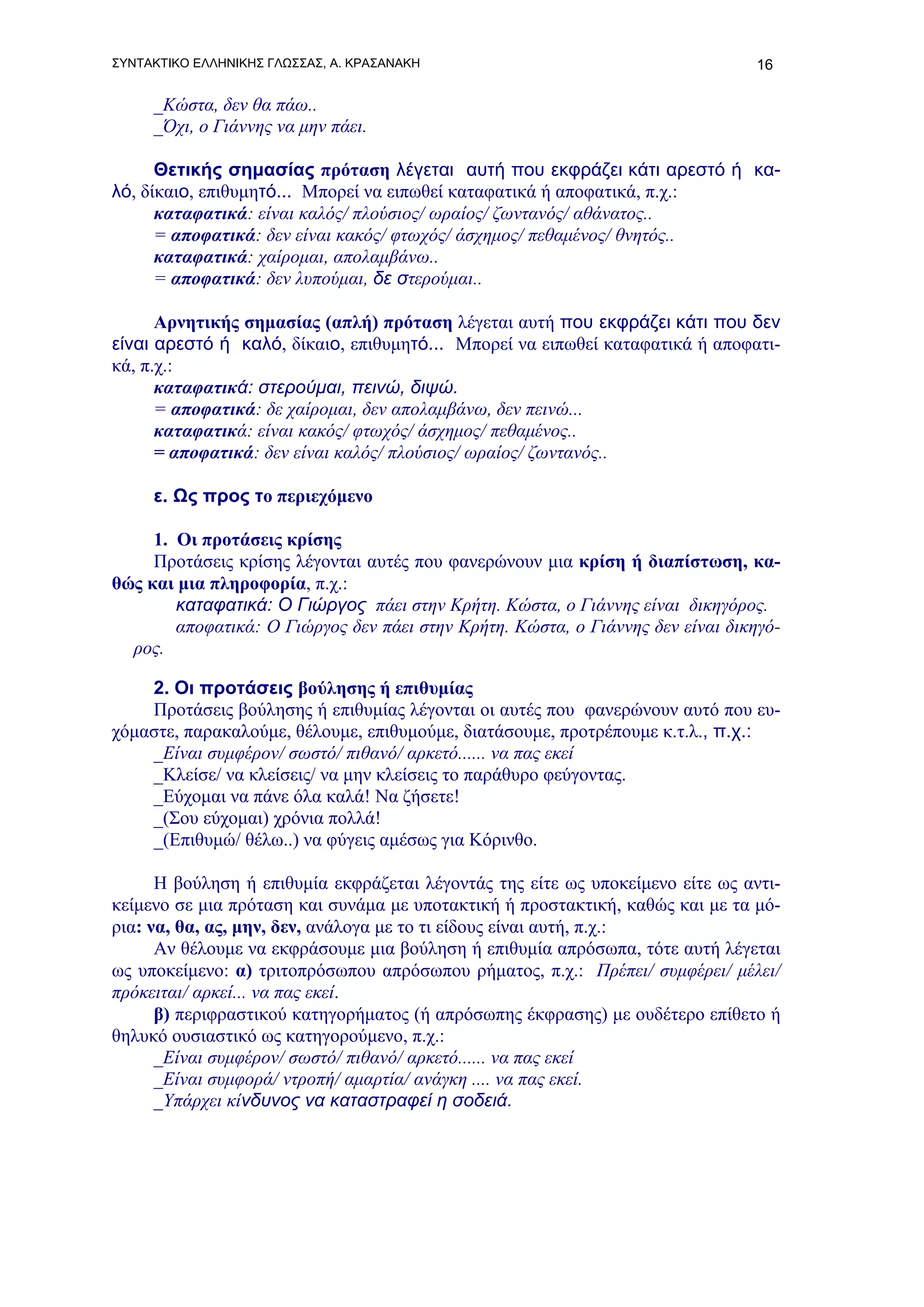 ΣΥΝΤΑΚΤΙΚΟ ΕΛΛΗΝΙΚΗΣ ΓΛΩΣΣΑΣ, Α. ΚΡΑΣΑΝΑΚΗ                                       16

     _Κώστα, δεν θα πάω..
     _Όχι, ο Γιάννης να μην πάει.

      Θετικής σημασίας πρόταση λέγεται αυτή που εκφράζει κάτι αρεστό ή κα-
λό, δίκαιο, επιθυμητό... Μπορεί να ειπωθεί καταφατικά ή αποφατικά, π.χ.:
      καταφατικά: είναι καλός/ πλούσιος/ ωραίος/ ζωντανός/ αθάνατος..
      = αποφατικά: δεν είναι κακός/ φτωχός/ άσχημος/ πεθαμένος/ θνητός..
      καταφατικά: χαίρομαι, απολαμβάνω..
      = αποφατικά: δεν λυπούμαι, δε στερούμαι..

      Αρνητικής σημασίας (απλή) πρόταση λέγεται αυτή που εκφράζει κάτι που δεν
είναι αρεστό ή καλό, δίκαιο, επιθυμητό... Μπορεί να ειπωθεί καταφατικά ή αποφατι-
κά, π.χ.:
      καταφατικά: στερούμαι, πεινώ, διψώ.
      = αποφατικά: δε χαίρομαι, δεν απολαμβάνω, δεν πεινώ...
      καταφατικά: είναι κακός/ φτωχός/ άσχημος/ πεθαμένος..
      = αποφατικά: δεν είναι καλός/ πλούσιος/ ωραίος/ ζωντανός..

     ε. Ως προς το περιεχόμενο

     1. Οι προτάσεις κρίσης
     Προτάσεις κρίσης λέγονται αυτές που φανερώνουν μια κρίση ή διαπίστωση, κα-
θώς και μια πληροφορία, π.χ.:
        καταφατικά: Ο Γιώργος πάει στην Κρήτη. Κώστα, ο Γιάννης είναι δικηγόρος.
        αποφατικά: Ο Γιώργος δεν πάει στην Κρήτη. Κώστα, ο Γιάννης δεν είναι δικηγό-
  ρος.

    2. Οι προτάσεις βούλησης ή επιθυμίας
    Προτάσεις βούλησης ή επιθυμίας λέγονται οι αυτές που φανερώνουν αυτό που ευ-
χόμαστε, παρακαλούμε, θέλουμε, επιθυμούμε, διατάσουμε, προτρέπουμε κ.τ.λ., π.χ.:
    _Είναι συμφέρον/ σωστό/ πιθανό/ αρκετό...... να πας εκεί
    _Κλείσε/ να κλείσεις/ να μην κλείσεις το παράθυρο φεύγοντας.
    _Εύχομαι να πάνε όλα καλά! Να ζήσετε!
    _(Σου εύχομαι) χρόνια πολλά!
    _(Επιθυμώ/ θέλω..) να φύγεις αμέσως για Κόρινθο.

      Η βούληση ή επιθυμία εκφράζεται λέγοντάς της είτε ως υποκείμενο είτε ως αντι-
κείμενο σε μια πρόταση και συνάμα με υποτακτική ή προστακτική, καθώς και με τα μό-
ρια: να, θα, ας, μην, δεν, ανάλογα με το τι είδους είναι αυτή, π.χ.:
      Αν θέλουμε να εκφράσουμε μια βούληση ή επιθυμία απρόσωπα, τότε αυτή λέγεται
ως υποκείμενο: α) τριτοπρόσωπου απρόσωπου ρήματος, π.χ.: Πρέπει/ συμφέρει/ μέλει/
πρόκειται/ αρκεί... να πας εκεί.
      β) περιφραστικού κατηγορήματος (ή απρόσωπης έκφρασης) με ουδέτερο επίθετο ή
θηλυκό ουσιαστικό ως κατηγορούμενο, π.χ.:
      _Είναι συμφέρον/ σωστό/ πιθανό/ αρκετό...... να πας εκεί
      _Είναι συμφορά/ ντροπή/ αμαρτία/ ανάγκη .... να πας εκεί.
      _Υπάρχει κίνδυνος να καταστραφεί η σοδειά.
 