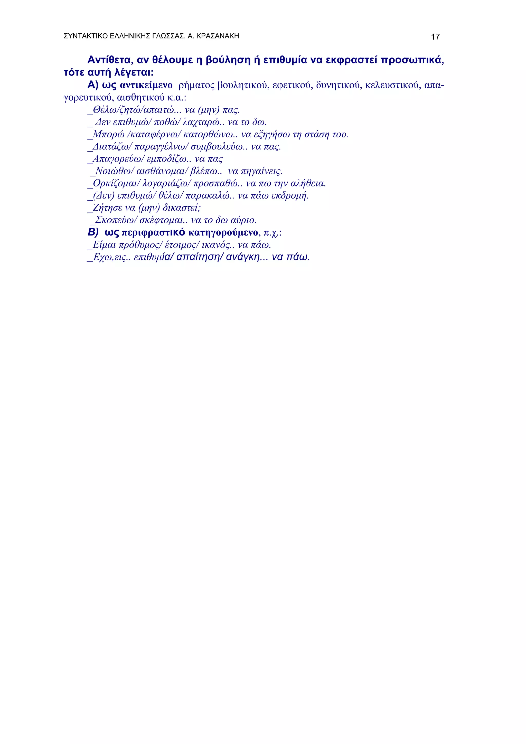 ΣΥΝΤΑΚΤΙΚΟ ΕΛΛΗΝΙΚΗΣ ΓΛΩΣΣΑΣ, Α. ΚΡΑΣΑΝΑΚΗ                                    17

     Αντίθετα, αν θέλουμε η βούληση ή επιθυμία να εκφραστεί προσωπικά,
τότε αυτή λέγεται:
     Α) ως αντικείμενο ρήματος βουλητικού, εφετικού, δυνητικού, κελευστικού, απα-
γορευτικού, αισθητικού κ.α.:
     _Θέλω/ζητώ/απαιτώ... να (μην) πας.
     _ Δεν επιθυμώ/ ποθώ/ λαχταρώ.. να το δω.
     _Μπορώ /καταφέρνω/ κατορθώνω.. να εξηγήσω τη στάση του.
     _Διατάζω/ παραγγέλνω/ συμβουλεύω.. να πας.
     _Απαγορεύω/ εμποδίζω.. να πας
      _Νοιώθω/ αισθάνομαι/ βλέπω.. να πηγαίνεις.
     _Ορκίζομαι/ λογαριάζω/ προσπαθώ.. να πω την αλήθεια.
     _(Δεν) επιθυμώ/ θέλω/ παρακαλώ.. να πάω εκδρομή.
     _Ζήτησε να (μην) δικαστεί;
      _Σκοπεύω/ σκέφτομαι.. να το δω αύριο.
     Β) ως περιφραστικό κατηγορούμενο, π.χ.:
     _Είμαι πρόθυμος/ έτοιμος/ ικανός.. να πάω.
     _Εχω,εις.. επιθυμία/ απαίτηση/ ανάγκη... να πάω.
 