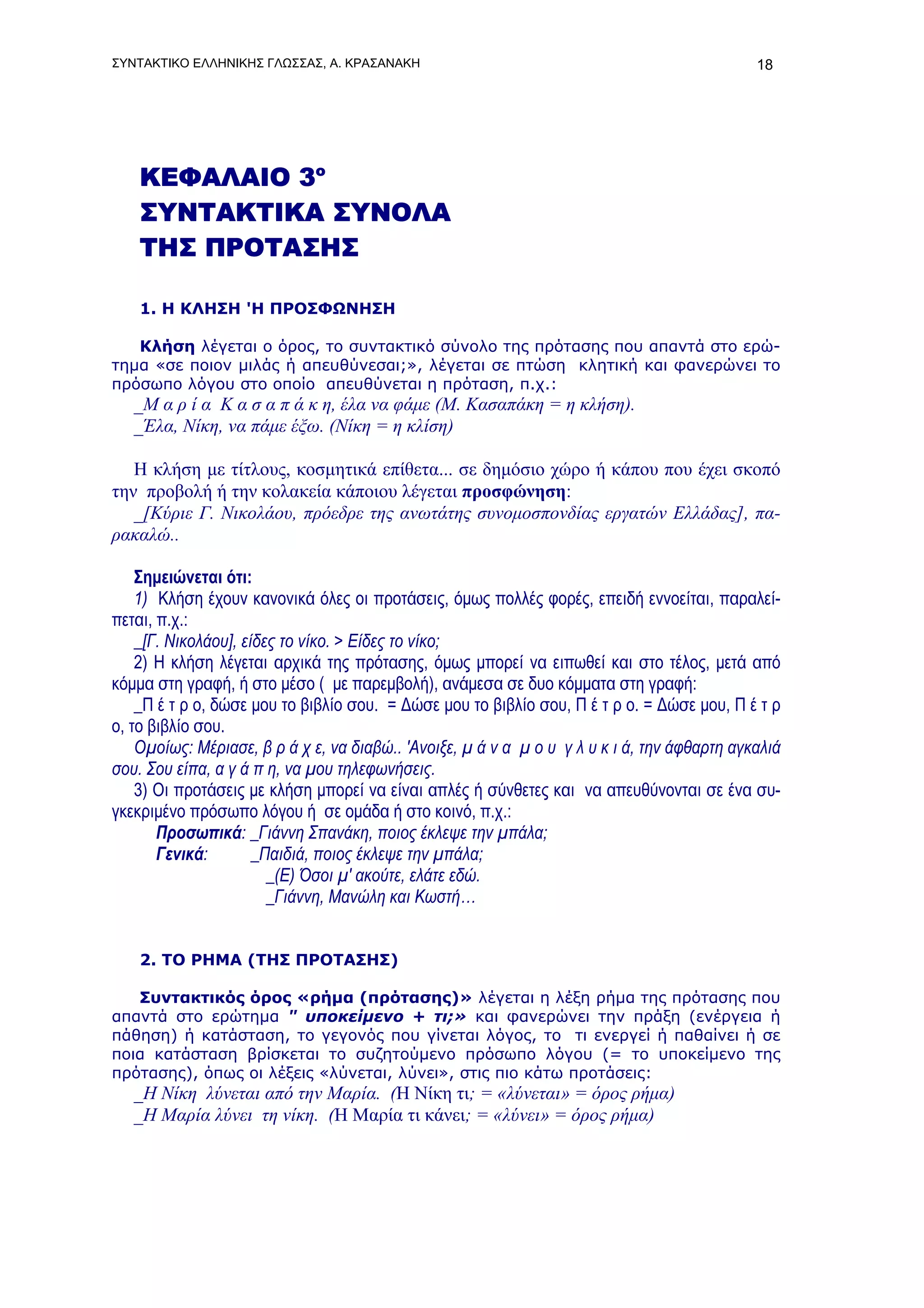 ΣΥΝΤΑΚΤΙΚΟ ΕΛΛΗΝΙΚΗΣ ΓΛΩΣΣΑΣ, Α. ΚΡΑΣΑΝΑΚΗ                                                    18




    ΚΕΦΑΛΑΙΟ 3ο
    ΣΥΝΤΑΚΤΙΚΑ ΣΥΝΟΛΑ
    ΤΗΣ ΠΡΟΤΑΣΗΣ

    1. Η ΚΛΗΣΗ 'Η ΠΡΟΣΦΩΝΗΣΗ

   Κλήση λέγεται ο όρος, το συντακτικό σύνολο της πρότασης που απαντά στο ερώ-
τημα «σε ποιον μιλάς ή απευθύνεσαι;», λέγεται σε πτώση κλητική και φανερώνει το
πρόσωπο λόγου στο οποίο απευθύνεται η πρόταση, π.χ.:
   _Μ α ρ ί α Κ α σ α π ά κ η, έλα να φάμε (Μ. Κασαπάκη = η κλήση).
   _Έλα, Νίκη, να πάμε έξω. (Νίκη = η κλίση)

   Η κλήση με τίτλους, κοσμητικά επίθετα... σε δημόσιο χώρο ή κάπου που έχει σκοπό
την προβολή ή την κολακεία κάποιου λέγεται προσφώνηση:
   _[Κύριε Γ. Νικολάου, πρόεδρε της ανωτάτης συνομοσπονδίας εργατών Ελλάδας], πα-
ρακαλώ..

    Σημειώνεται ότι:
    1) Κλήση έχουν κανονικά όλες οι προτάσεις, όμως πολλές φορές, επειδή εννοείται, παραλεί-
πεται, π.χ.:
    _[Γ. Νικολάου], είδες το νίκο. > Είδες το νίκο;
    2) Η κλήση λέγεται αρχικά της πρότασης, όμως μπορεί να ειπωθεί και στο τέλος, μετά από
κόμμα στη γραφή, ή στο μέσο ( με παρεμβολή), ανάμεσα σε δυο κόμματα στη γραφή:
    _Π έ τ ρ ο, δώσε μου το βιβλίο σου. = Δώσε μου το βιβλίο σου, Π έ τ ρ ο. = Δώσε μου, Π έ τ ρ
ο, το βιβλίο σου.
    Ομοίως: Μέριασε, β ρ ά χ ε, να διαβώ.. 'Ανοιξε, μ ά ν α μ ο υ γ λ υ κ ι ά, την άφθαρτη αγκαλιά
σου. Σου είπα, α γ ά π η, να μου τηλεφωνήσεις.
    3) Οι προτάσεις με κλήση μπορεί να είναι απλές ή σύνθετες και να απευθύνονται σε ένα συ-
γκεκριμένο πρόσωπο λόγου ή σε ομάδα ή στο κοινό, π.χ.:
       Προσωπικά: _Γιάννη Σπανάκη, ποιος έκλεψε την μπάλα;
       Γενικά:        _Παιδιά, ποιος έκλεψε την μπάλα;
                        _(Ε) Όσοι μ' ακούτε, ελάτε εδώ.
                        _Γιάννη, Μανώλη και Κωστή…


    2. ΤΟ ΡΗΜΑ (ΤΗΣ ΠΡΟΤΑΣΗΣ)

   Συντακτικός όρος «ρήμα (πρότασης)» λέγεται η λέξη ρήμα της πρότασης που
απαντά στο ερώτημα " υποκείμενο + τι;» και φανερώνει την πράξη (ενέργεια ή
πάθηση) ή κατάσταση, το γεγονός που γίνεται λόγος, το τι ενεργεί ή παθαίνει ή σε
ποια κατάσταση βρίσκεται το συζητούμενο πρόσωπο λόγου (= το υποκείμενο της
πρότασης), όπως οι λέξεις «λύνεται, λύνει», στις πιο κάτω προτάσεις:
   _Η Νίκη λύνεται από την Μαρία. (Η Νίκη τι; = «λύνεται» = όρος ρήμα)
   _Η Μαρία λύνει τη νίκη. (Η Μαρία τι κάνει; = «λύνει» = όρος ρήμα)
 