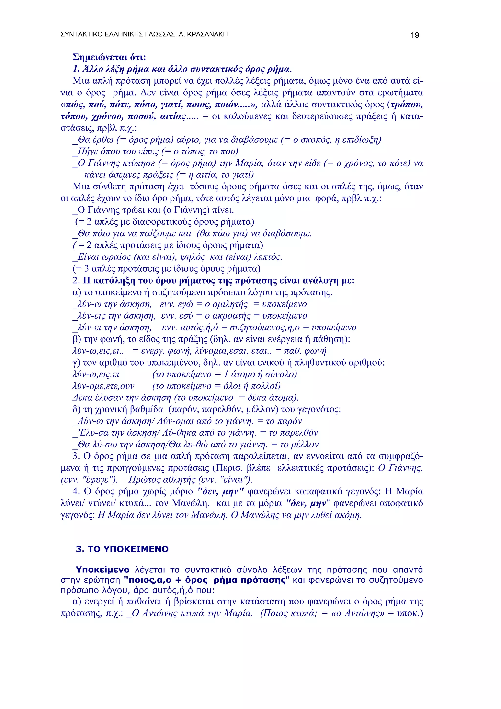 ΣΥΝΤΑΚΤΙΚΟ ΕΛΛΗΝΙΚΗΣ ΓΛΩΣΣΑΣ, Α. ΚΡΑΣΑΝΑΚΗ                                        19

   Σημειώνεται ότι:
   1. Άλλο λέξη ρήμα και άλλο συντακτικός όρος ρήμα.
   Μια απλή πρόταση μπορεί να έχει πολλές λέξεις ρήματα, όμως μόνο ένα από αυτά εί-
ναι ο όρος ρήμα. Δεν είναι όρος ρήμα όσες λέξεις ρήματα απαντούν στα ερωτήματα
«πώς, πού, πότε, πόσο, γιατί, ποιος, ποιόν.....», αλλά άλλος συντακτικός όρος (τρόπου,
τόπου, χρόνου, ποσού, αιτίας..... = οι καλούμενες και δευτερεύουσες πράξεις ή κατα-
στάσεις, πρβλ π.χ.:
   _Θα έρθω (= όρος ρήμα) αύριο, για να διαβάσουμε (= ο σκοπός, η επιδίωξη)
   _Πήγε όπου του είπες (= ο τόπος, το που)
   _Ο Γιάννης κτύπησε (= όρος ρήμα) την Μαρία, όταν την είδε (= ο χρόνος, το πότε) να
       κάνει άσεμνες πράξεις (= η αιτία, το γιατί)
   Μια σύνθετη πρόταση έχει τόσους όρους ρήματα όσες και οι απλές της, όμως, όταν
οι απλές έχουν το ίδιο όρο ρήμα, τότε αυτός λέγεται μόνο μια φορά, πρβλ π.χ.:
   _Ο Γιάννης τρώει και (ο Γιάννης) πίνει.
    (= 2 απλές με διαφορετικούς όρους ρήματα)
   _Θα πάω για να παίξουμε και (θα πάω για) να διαβάσουμε.
   ( = 2 απλές προτάσεις με ίδιους όρους ρήματα)
   _Είναι ωραίος (και είναι), ψηλός και (είναι) λεπτός.
   (= 3 απλές προτάσεις με ίδιους όρους ρήματα)
   2. Η κατάληξη του όρου ρήματος της πρότασης είναι ανάλογη με:
   α) το υποκείμενο ή συζητούμενο πρόσωπο λόγου της πρότασης.
   _λύν-ω την άσκηση, ενν. εγώ = ο ομιλητής = υποκείμενο
   _λύν-εις την άσκηση, ενν. εσύ = ο ακροατής = υποκείμενο
   _λύν-ει την άσκηση, ενν. αυτός,ή,ό = συζητούμενος,η,ο = υποκείμενο
   β) την φωνή, το είδος της πράξης (δηλ. αν είναι ενέργεια ή πάθηση):
   λύν-ω,εις,ει.. = ενεργ. φωνή, λύνομαι,εσαι, εται.. = παθ. φωνή
   γ) τον αριθμό του υποκειμένου, δηλ. αν είναι ενικού ή πληθυντικού αριθμού:
   λύν-ω,εις,ει        (το υποκείμενο = 1 άτομο ή σύνολο)
   λύν-ομε,ετε,ουν     (το υποκείμενο = όλοι ή πολλοί)
   Δέκα έλυσαν την άσκηση (το υποκείμενο = δέκα άτομα).
   δ) τη χρονική βαθμίδα (παρόν, παρελθόν, μέλλον) του γεγονότος:
   _Λύν-ω την άσκηση/ Λύν-ομαι από το γιάννη. = το παρόν
   _'Ελυ-σα την άσκηση/ Λύ-θηκα από το γιάννη. = το παρελθόν
   _Θα λύ-σω την άσκηση/Θα λυ-θώ από το γιάννη. = το μέλλον
   3. Ο όρος ρήμα σε μια απλή πρόταση παραλείπεται, αν εννοείται από τα συμφραζό-
μενα ή τις προηγούμενες προτάσεις (Περισ. βλέπε ελλειπτικές προτάσεις): Ο Γιάννης.
(ενν. "έφυγε"). Πρώτος αθλητής (ενν. "είναι").
   4. Ο όρος ρήμα χωρίς μόριο "δεν, μην" φανερώνει καταφατικό γεγονός: Η Μαρία
λύνει/ ντύνει/ κτυπά... τον Μανώλη. και με τα μόρια "δεν, μην" φανερώνει αποφατικό
γεγονός: Η Μαρία δεν λύνει τον Μανώλη. Ο Μανώλης να μην λυθεί ακόμη.


   3. ΤΟ ΥΠΟΚΕΙΜΕΝΟ

   Υποκείμενο λέγεται το συντακτικό σύνολο λέξεων της πρότασης που απαντά
στην ερώτηση "ποιος,α,ο + όρος ρήμα πρότασης" και φανερώνει το συζητούμενο
πρόσωπο λόγου, άρα αυτός,ή,ό που:
  α) ενεργεί ή παθαίνει ή βρίσκεται στην κατάσταση που φανερώνει ο όρος ρήμα της
πρότασης, π.χ.: _Ο Αντώνης κτυπά την Μαρία. (Ποιος κτυπά; = «ο Αντώνης» = υποκ.)
 
