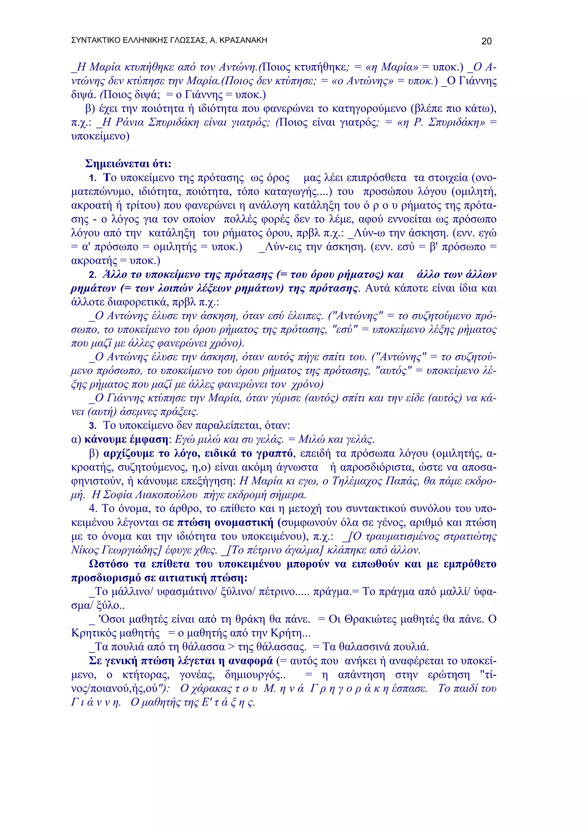 ΣΥΝΤΑΚΤΙΚΟ ΕΛΛΗΝΙΚΗΣ ΓΛΩΣΣΑΣ, Α. ΚΡΑΣΑΝΑΚΗ                                         20

_Η Μαρία κτυπήθηκε από τον Αντώνη.(Ποιος κτυπήθηκε; = «η Μαρία» = υποκ.) _Ο Α-
ντώνης δεν κτύπησε την Μαρία.(Ποιος δεν κτύπησε; = «ο Αντώνης» = υποκ.) _Ο Γιάννης
διψά. (Ποιος διψά; = ο Γιάννης = υποκ.)
   β) έχει την ποιότητα ή ιδιότητα που φανερώνει το κατηγορούμενο (βλέπε πιο κάτω),
π.χ.: _Η Ράνια Σπυριδάκη είναι γιατρός; (Ποιος είναι γιατρός; = «η Ρ. Σπυριδάκη» =
υποκείμενο)

   Σημειώνεται ότι:
    1. Το υποκείμενο της πρότασης ως όρος      μας λέει επιπρόσθετα τα στοιχεία (ονο-
ματεπώνυμο, ιδιότητα, ποιότητα, τόπο καταγωγής....) του προσώπου λόγου (ομιλητή,
ακροατή ή τρίτου) που φανερώνει η ανάλογη κατάληξη του ό ρ ο υ ρήματος της πρότα-
σης - ο λόγος για τον οποίον πολλές φορές δεν το λέμε, αφού εννοείται ως πρόσωπο
λόγου από την κατάληξη του ρήματος όρου, πρβλ π.χ.: _Λύν-ω την άσκηση. (ενν. εγώ
= α' πρόσωπο = ομιλητής = υποκ.) _Λύν-εις την άσκηση. (ενν. εσύ = β' πρόσωπο =
ακροατής = υποκ.)
    2. Άλλο το υποκείμενο της πρότασης (= του όρου ρήματος) και άλλο των άλλων
ρημάτων (= των λοιπών λέξεων ρημάτων) της πρότασης. Αυτά κάποτε είναι ίδια και
άλλοτε διαφορετικά, πρβλ π.χ.:
    _Ο Αντώνης έλυσε την άσκηση, όταν εσύ έλειπες. ("Αντώνης" = το συζητούμενο πρό-
σωπο, το υποκείμενο του όρου ρήματος της πρότασης, "εσύ" = υποκείμενο λέξης ρήματος
που μαζί με άλλες φανερώνει χρόνο).
    _Ο Αντώνης έλυσε την άσκηση, όταν αυτός πήγε σπίτι του. ("Αντώνης" = το συζητού-
μενο πρόσωπο, το υποκείμενο του όρου ρήματος της πρότασης, "αυτός" = υποκείμενο λέ-
ξης ρήματος που μαζί με άλλες φανερώνει τον χρόνο)
    _O Γιάννης κτύπησε την Μαρία, όταν γύρισε (αυτός) σπίτι και την είδε (αυτός) να κά-
νει (αυτή) άσεμνες πράξεις.
    3. Το υποκείμενο δεν παραλείπεται, όταν:
α) κάνουμε έμφαση: Εγώ μιλώ και συ γελάς. = Μιλώ και γελάς.
    β) αρχίζουμε το λόγο, ειδικά το γραπτό, επειδή τα πρόσωπα λόγου (ομιλητής, α-
κροατής, συζητούμενος, η,ο) είναι ακόμη άγνωστα ή απροσδιόριστα, ώστε να αποσα-
φηνιστούν, ή κάνουμε επεξήγηση: Η Μαρία κι εγω, ο Τηλέμαχος Παπάς, θα πάμε εκδρο-
μή. Η Σοφία Λιακοπούλου πήγε εκδρομή σήμερα.
    4. Το όνομα, το άρθρο, το επίθετο και η μετοχή του συντακτικού συνόλου του υπο-
κειμένου λέγονται σε πτώση ονομαστική (συμφωνούν όλα σε γένος, αριθμό και πτώση
με το όνομα και την ιδιότητα του υποκειμένου), π.χ.: _[Ο τραυματισμένος στρατιώτης
Νίκος Γεωργιάδης] έφυγε χθες. _[Το πέτρινο άγαλμα] κλάπηκε από άλλον.
    Ωστόσο τα επίθετα του υποκειμένου μπορούν να ειπωθούν και με εμπρόθετο
προσδιορισμό σε αιτιατική πτώση:
    _Το μάλλινο/ υφασμάτινο/ ξύλινο/ πέτρινο..... πράγμα.= Το πράγμα από μαλλί/ ύφα-
σμα/ ξύλο..
    _ 'Οσοι μαθητές είναι από τη θράκη θα πάνε. = Οι Θρακιώτες μαθητές θα πάνε. Ο
Κρητικός μαθητής = ο μαθητής από την Κρήτη...
    _Τα πουλιά από τη θάλασσα > της θάλασσας. = Τα θαλασσινά πουλιά.
    Σε γενική πτώση λέγεται η αναφορά (= αυτός που ανήκει ή αναφέρεται το υποκεί-
μενο, ο κτήτορας, γονέας, δημιουργός..          = η απάντηση στην ερώτηση "τί-
νος/ποιανού,ής,ού"): Ο χάρακας τ ο υ Μ. η ν ά Γ ρ η γ ο ρ ά κ η έσπασε. Το παιδί του
Γ ι ά ν ν η. Ο μαθητής της Ε' τ ά ξ η ς.
 