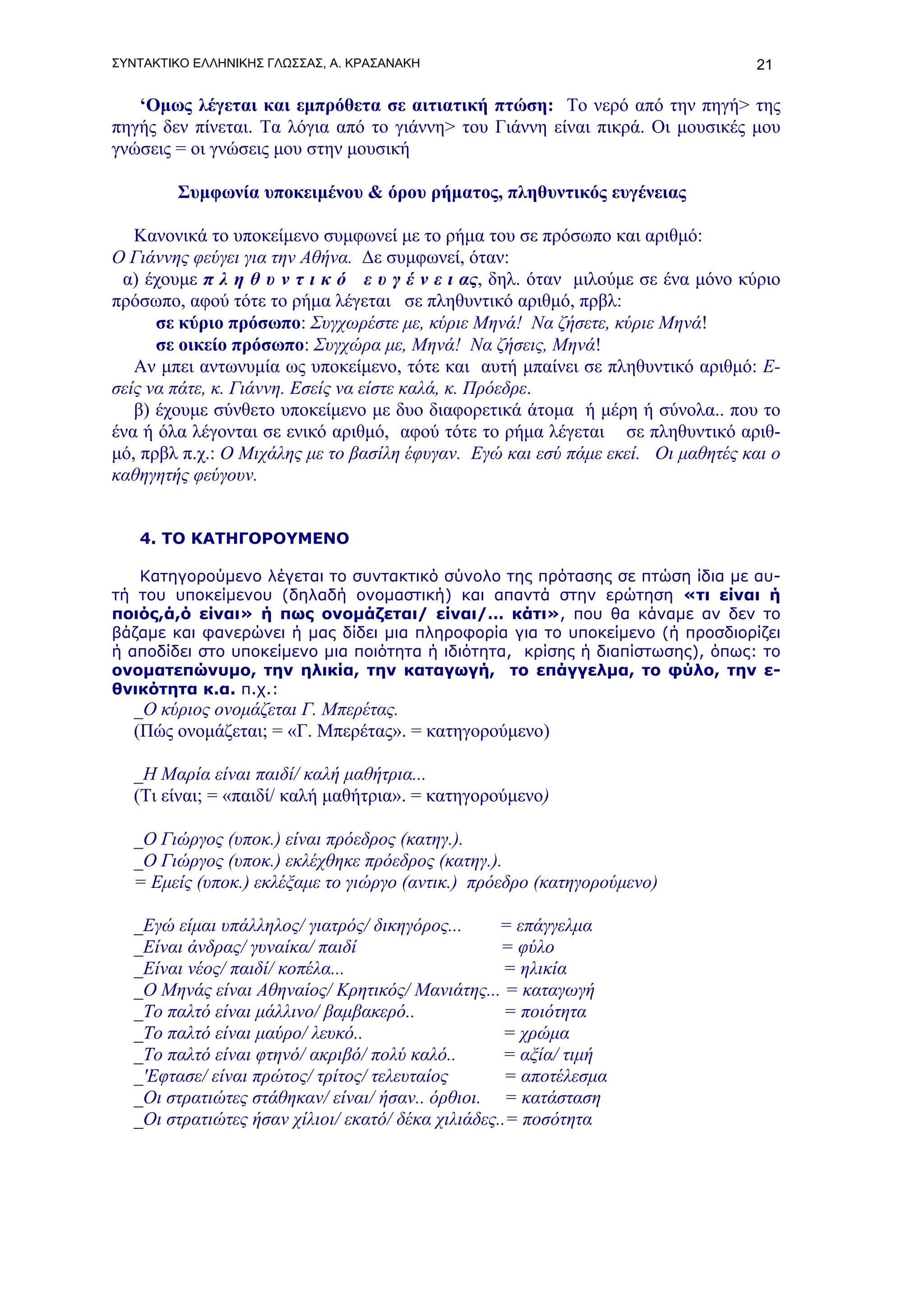 ΣΥΝΤΑΚΤΙΚΟ ΕΛΛΗΝΙΚΗΣ ΓΛΩΣΣΑΣ, Α. ΚΡΑΣΑΝΑΚΗ                                       21

   ‘Ομως λέγεται και εμπρόθετα σε αιτιατική πτώση: Το νερό από την πηγή> της
πηγής δεν πίνεται. Τα λόγια από το γιάννη> του Γιάννη είναι πικρά. Οι μουσικές μου
γνώσεις = οι γνώσεις μου στην μουσική

        Συμφωνία υποκειμένου & όρου ρήματος, πληθυντικός ευγένειας

   Κανονικά το υποκείμενο συμφωνεί με το ρήμα του σε πρόσωπο και αριθμό:
O Γιάννης φεύγει για την Αθήνα. Δε συμφωνεί, όταν:
 α) έχουμε π λ η θ υ ν τ ι κ ό ε υ γ έ ν ε ι ας, δηλ. όταν μιλούμε σε ένα μόνο κύριο
πρόσωπο, αφού τότε το ρήμα λέγεται σε πληθυντικό αριθμό, πρβλ:
      σε κύριο πρόσωπο: Συγχωρέστε με, κύριε Μηνά! Να ζήσετε, κύριε Μηνά!
      σε οικείο πρόσωπο: Συγχώρα με, Μηνά! Να ζήσεις, Μηνά!
   Αν μπει αντωνυμία ως υποκείμενο, τότε και αυτή μπαίνει σε πληθυντικό αριθμό: Ε-
σείς να πάτε, κ. Γιάννη. Εσείς να είστε καλά, κ. Πρόεδρε.
   β) έχουμε σύνθετο υποκείμενο με δυο διαφορετικά άτομα ή μέρη ή σύνολα.. που το
ένα ή όλα λέγονται σε ενικό αριθμό, αφού τότε το ρήμα λέγεται σε πληθυντικό αριθ-
μό, πρβλ π.χ.: Ο Μιχάλης με το βασίλη έφυγαν. Εγώ και εσύ πάμε εκεί. Οι μαθητές και ο
καθηγητής φεύγουν.


   4. ΤΟ ΚΑΤΗΓΟΡΟΥΜΕΝΟ

   Κατηγορούμενο λέγεται το συντακτικό σύνολο της πρότασης σε πτώση ίδια με αυ-
τή του υποκείμενου (δηλαδή ονομαστική) και απαντά στην ερώτηση «τι είναι ή
ποιός,ά,ό είναι» ή πως ονομάζεται/ είναι/… κάτι», που θα κάναμε αν δεν το
βάζαμε και φανερώνει ή μας δίδει μια πληροφορία για το υποκείμενο (ή προσδιορίζει
ή αποδίδει στο υποκείμενο μια ποιότητα ή ιδιότητα, κρίσης ή διαπίστωσης), όπως: το
ονοματεπώνυμο, την ηλικία, την καταγωγή, το επάγγελμα, το φύλο, την ε-
θνικότητα κ.α. π.χ.:
   _Ο κύριος ονομάζεται Γ. Μπερέτας.
   (Πώς ονομάζεται; = «Γ. Μπερέτας». = κατηγορούμενο)

   _Η Μαρία είναι παιδί/ καλή μαθήτρια...
   (Τι είναι; = «παιδί/ καλή μαθήτρια». = κατηγορούμενο)

   _Ο Γιώργος (υποκ.) είναι πρόεδρος (κατηγ.).
   _Ο Γιώργος (υποκ.) εκλέχθηκε πρόεδρος (κατηγ.).
   = Εμείς (υποκ.) εκλέξαμε το γιώργο (αντικ.) πρόεδρο (κατηγορούμενο)

   _Εγώ είμαι υπάλληλος/ γιατρός/ δικηγόρος...      = επάγγελμα
   _Είναι άνδρας/ γυναίκα/ παιδί                    = φύλο
   _Είναι νέος/ παιδί/ κοπέλα...                     = ηλικία
   _Ο Μηνάς είναι Αθηναίος/ Κρητικός/ Μανιάτης... = καταγωγή
   _Το παλτό είναι μάλλινο/ βαμβακερό..              = ποιότητα
   _Το παλτό είναι μαύρο/ λευκό..                   = χρώμα
   _Το παλτό είναι φτηνό/ ακριβό/ πολύ καλό..       = αξία/ τιμή
   _'Εφτασε/ είναι πρώτος/ τρίτος/ τελευταίος        = αποτέλεσμα
   _Οι στρατιώτες στάθηκαν/ είναι/ ήσαν.. όρθιοι. = κατάσταση
   _Οι στρατιώτες ήσαν χίλιοι/ εκατό/ δέκα χιλιάδες..= ποσότητα
 
