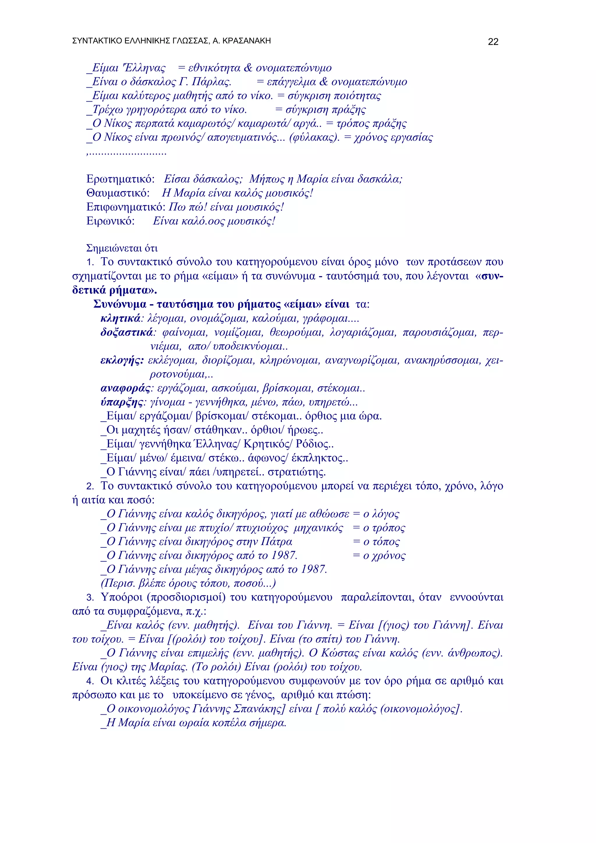 ΣΥΝΤΑΚΤΙΚΟ ΕΛΛΗΝΙΚΗΣ ΓΛΩΣΣΑΣ, Α. ΚΡΑΣΑΝΑΚΗ                                         22

   _Είμαι 'Έλληνας = εθνικότητα & ονοματεπώνυμο
   _Είναι ο δάσκαλος Γ. Πάρλας.     = επάγγελμα & ονοματεπώνυμο
   _Είμαι καλύτερος μαθητής από το νίκο. = σύγκριση ποιότητας
   _Τρέχω γρηγορότερα από το νίκο.      = σύγκριση πράξης
   _Ο Νίκος περπατά καμαρωτός/ καμαρωτά/ αργά.. = τρόπος πράξης
   _Ο Νίκος είναι πρωινός/ απογευματινός... (φύλακας). = χρόνος εργασίας
   ,..........................

   Ερωτηματικό: Είσαι δάσκαλος; Μήπως η Μαρία είναι δασκάλα;
   Θαυμαστικό: Η Μαρία είναι καλός μουσικός!
   Επιφωνηματικό: Πω πώ! είναι μουσικός!
   Ειρωνικό:  Είναι καλό.οος μουσικός!

   Σημειώνεται ότι
   1. Το συντακτικό σύνολο του κατηγορούμενου είναι όρος μόνο των προτάσεων που
σχηματίζονται με το ρήμα «είμαι» ή τα συνώνυμα - ταυτόσημά του, που λέγονται «συν-
δετικά ρήματα».
     Συνώνυμα - ταυτόσημα του ρήματος «είμαι» είναι τα:
      κλητικά: λέγομαι, ονομάζομαι, καλούμαι, γράφομαι....
      δοξαστικά: φαίνομαι, νομίζομαι, θεωρούμαι, λογαριάζομαι, παρουσιάζομαι, περ-
                 νιέμαι, απο/ υποδεικνύομαι..
      εκλογής: εκλέγομαι, διορίζομαι, κληρώνομαι, αναγνωρίζομαι, ανακηρύσσομαι, χει-
                 ροτονούμαι,..
      αναφοράς: εργάζομαι, ασκούμαι, βρίσκομαι, στέκομαι..
      ύπαρξης: γίνομαι - γεννήθηκα, μένω, πάω, υπηρετώ...
      _Είμαι/ εργάζομαι/ βρίσκομαι/ στέκομαι.. όρθιος μια ώρα.
      _Οι μαχητές ήσαν/ στάθηκαν.. όρθιοι/ ήρωες..
      _Είμαι/ γεννήθηκα Έλληνας/ Κρητικός/ Ρόδιος..
      _Είμαι/ μένω/ έμεινα/ στέκω.. άφωνος/ έκπληκτος..
      _Ο Γιάννης είναι/ πάει /υπηρετεί.. στρατιώτης.
   2. Το συντακτικό σύνολο του κατηγορούμενου μπορεί να περιέχει τόπο, χρόνο, λόγο
ή αιτία και ποσό:
      _Ο Γιάννης είναι καλός δικηγόρος, γιατί με αθώωσε = ο λόγος
      _Ο Γιάννης είναι με πτυχίο/ πτυχιούχος μηχανικός = ο τρόπος
      _Ο Γιάννης είναι δικηγόρος στην Πάτρα                 = ο τόπος
      _Ο Γιάννης είναι δικηγόρος από το 1987.               = ο χρόνος
      _Ο Γιάννης είναι μέγας δικηγόρος από το 1987.
      (Περισ. βλέπε όρους τόπου, ποσού...)
   3. Υποόροι (προσδιορισμοί) του κατηγορούμενου παραλείπονται, όταν εννοούνται
από τα συμφραζόμενα, π.χ.:
      _Είναι καλός (ενν. μαθητής). Είναι του Γιάννη. = Είναι [(γιος) του Γιάννη]. Είναι
του τοίχου. = Είναι [(ρολόι) του τοίχου]. Είναι (το σπίτι) του Γιάννη.
      _Ο Γιάννης είναι επιμελής (ενν. μαθητής). Ο Κώστας είναι καλός (ενν. άνθρωπος).
Είναι (γιος) της Μαρίας. (Το ρολόι) Είναι (ρολόι) του τοίχου.
   4. Οι κλιτές λέξεις του κατηγορούμενου συμφωνούν με τον όρο ρήμα σε αριθμό και
πρόσωπο και με το υποκείμενο σε γένος, αριθμό και πτώση:
      _Ο οικονομολόγος Γιάννης Σπανάκης] είναι [ πολύ καλός (οικονομολόγος].
      _Η Μαρία είναι ωραία κοπέλα σήμερα.
 
