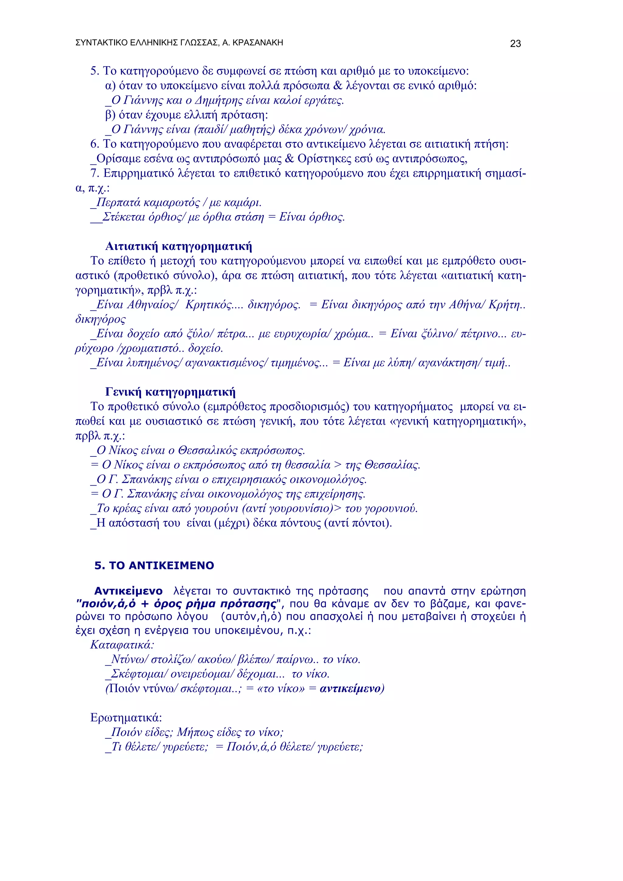 ΣΥΝΤΑΚΤΙΚΟ ΕΛΛΗΝΙΚΗΣ ΓΛΩΣΣΑΣ, Α. ΚΡΑΣΑΝΑΚΗ                                          23

   5. Το κατηγορούμενο δε συμφωνεί σε πτώση και αριθμό με το υποκείμενο:
       α) όταν το υποκείμενο είναι πολλά πρόσωπα & λέγονται σε ενικό αριθμό:
       _Ο Γιάννης και ο Δημήτρης είναι καλοί εργάτες.
       β) όταν έχουμε ελλιπή πρόταση:
       _Ο Γιάννης είναι (παιδί/ μαθητής) δέκα χρόνων/ χρόνια.
   6. Το κατηγορούμενο που αναφέρεται στο αντικείμενο λέγεται σε αιτιατική πτήση:
   _Ορίσαμε εσένα ως αντιπρόσωπό μας & Ορίστηκες εσύ ως αντιπρόσωπος,
   7. Επιρρηματικό λέγεται το επιθετικό κατηγορούμενο που έχει επιρρηματική σημασί-
α, π.χ.:
   _Περπατά καμαρωτός / με καμάρι.
   __Στέκεται όρθιος/ με όρθια στάση = Είναι όρθιος.

      Αιτιατική κατηγορηματική
   Το επίθετο ή μετοχή του κατηγορούμενου μπορεί να ειπωθεί και με εμπρόθετο ουσι-
αστικό (προθετικό σύνολο), άρα σε πτώση αιτιατική, που τότε λέγεται «αιτιατική κατη-
γορηματική», πρβλ π.χ.:
   _Είναι Αθηναίος/ Κρητικός.... δικηγόρος. = Είναι δικηγόρος από την Αθήνα/ Κρήτη..
δικηγόρος
   _Είναι δοχείο από ξύλο/ πέτρα... με ευρυχωρία/ χρώμα.. = Είναι ξύλινο/ πέτρινο... ευ-
ρύχωρο /χρωματιστό.. δοχείο.
   _Είναι λυπημένος/ αγανακτισμένος/ τιμημένος... = Είναι με λύπη/ αγανάκτηση/ τιμή..

     Γενική κατηγορηματική
  Το προθετικό σύνολο (εμπρόθετος προσδιορισμός) του κατηγορήματος μπορεί να ει-
πωθεί και με ουσιαστικό σε πτώση γενική, που τότε λέγεται «γενική κατηγορηματική»,
πρβλ π.χ.:
  _Ο Νίκος είναι ο Θεσσαλικός εκπρόσωπος.
  = Ο Νίκος είναι ο εκπρόσωπος από τη θεσσαλία > της Θεσσαλίας.
  _Ο Γ. Σπανάκης είναι ο επιχειρησιακός οικονομολόγος.
  = Ο Γ. Σπανάκης είναι οικονομολόγος της επιχείρησης.
  _Το κρέας είναι από γουρούνι (αντί γουρουνίσιο)> του γορουνιού.
  _H απόστασή του είναι (μέχρι) δέκα πόντους (αντί πόντοι).


   5. ΤΟ ΑΝΤΙΚΕΙΜΕΝΟ

    Αντικείμενο λέγεται το συντακτικό της πρότασης που απαντά στην ερώτηση
"ποιόν,ά,ό + όρος ρήμα πρότασης", που θα κάναμε αν δεν το βάζαμε, και φανε-
ρώνει το πρόσωπο λόγου (αυτόν,ή,ό) που απασχολεί ή που μεταβαίνει ή στοχεύει ή
έχει σχέση η ενέργεια του υποκειμένου, π.χ.:
   Καταφατικά:
     _Ντύνω/ στολίζω/ ακούω/ βλέπω/ παίρνω.. το νίκο.
     _Σκέφτομαι/ ονειρεύομαι/ δέχομαι... το νίκο.
     (Ποιόν ντύνω/ σκέφτομαι..; = «το νίκο» = αντικείμενο)

   Ερωτηματικά:
     _Ποιόν είδες; Μήπως είδες το νίκο;
     _Τι θέλετε/ γυρεύετε; = Ποιόν,ά,ό θέλετε/ γυρεύετε;
 
