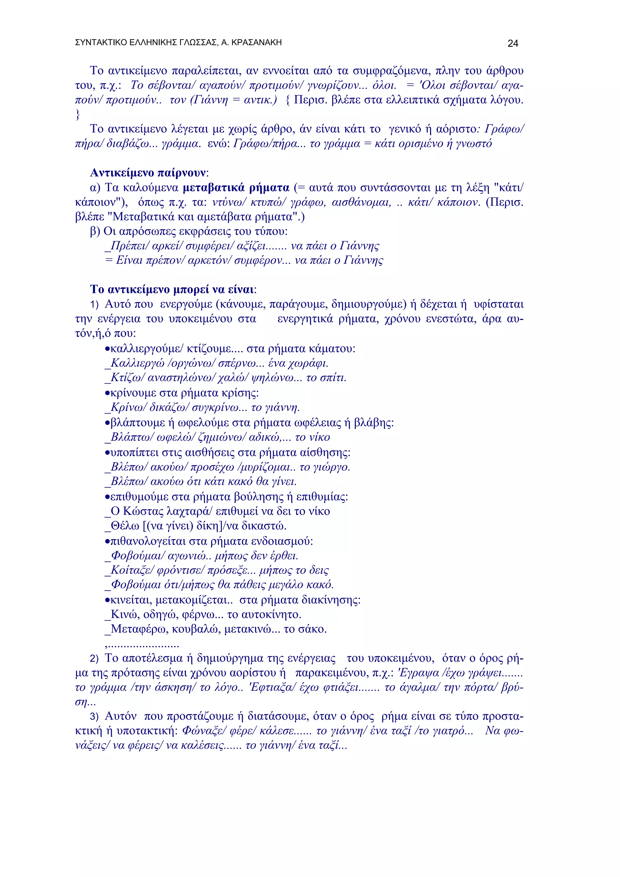 ΣΥΝΤΑΚΤΙΚΟ ΕΛΛΗΝΙΚΗΣ ΓΛΩΣΣΑΣ, Α. ΚΡΑΣΑΝΑΚΗ                                          24

   Το αντικείμενο παραλείπεται, αν εννοείται από τα συμφραζόμενα, πλην του άρθρου
του, π.χ.: Το σέβονται/ αγαπούν/ προτιμούν/ γνωρίζουν... όλοι. = 'Ολοι σέβονται/ αγα-
πούν/ προτιμούν.. τον (Γιάννη = αντικ.) { Περισ. βλέπε στα ελλειπτικά σχήματα λόγου.
}
   Το αντικείμενο λέγεται με χωρίς άρθρο, άν είναι κάτι το γενικό ή αόριστο: Γράφω/
πήρα/ διαβάζω... γράμμα. ενώ: Γράφω/πήρα... το γράμμα = κάτι ορισμένο ή γνωστό

  Αντικείμενο παίρνουν:
  α) Τα καλούμενα μεταβατικά ρήματα (= αυτά που συντάσσονται με τη λέξη "κάτι/
κάποιον"), όπως π.χ. τα: ντύνω/ κτυπώ/ γράφω, αισθάνομαι, .. κάτι/ κάποιον. (Περισ.
βλέπε "Μεταβατικά και αμετάβατα ρήματα".)
  β) Οι απρόσωπες εκφράσεις του τύπου:
     _Πρέπει/ αρκεί/ συμφέρει/ αξίζει....... να πάει ο Γιάννης
     = Είναι πρέπον/ αρκετόν/ συμφέρον... να πάει ο Γιάννης

   Το αντικείμενο μπορεί να είναι:
   1) Αυτό που ενεργούμε (κάνουμε, παράγουμε, δημιουργούμε) ή δέχεται ή υφίσταται
την ενέργεια του υποκειμένου στα            ενεργητικά ρήματα, χρόνου ενεστώτα, άρα αυ-
τόν,ή,ό που:
      •καλλιεργούμε/ κτίζουμε.... στα ρήματα κάματου:
      _Καλλιεργώ /οργώνω/ σπέρνω... ένα χωράφι.
      _Κτίζω/ αναστηλώνω/ χαλώ/ ψηλώνω... το σπίτι.
      •κρίνουμε στα ρήματα κρίσης:
      _Κρίνω/ δικάζω/ συγκρίνω... το γιάννη.
      •βλάπτουμε ή ωφελούμε στα ρήματα ωφέλειας ή βλάβης:
      _Βλάπτω/ ωφελώ/ ζημιώνω/ αδικώ,... το νίκο
      •υποπίπτει στις αισθήσεις στα ρήματα αίσθησης:
      _Βλέπω/ ακούω/ προσέχω /μυρίζομαι.. το γιώργο.
      _Βλέπω/ ακούω ότι κάτι κακό θα γίνει.
      •επιθυμούμε στα ρήματα βούλησης ή επιθυμίας:
      _Ο Κώστας λαχταρά/ επιθυμεί να δει το νίκο
      _Θέλω [(να γίνει) δίκη]/να δικαστώ.
      •πιθανολογείται στα ρήματα ενδοιασμού:
      _Φοβούμαι/ αγωνιώ.. μήπως δεν έρθει.
      _Κοίταξε/ φρόντισε/ πρόσεξε... μήπως το δεις
      _Φοβούμαι ότι/μήπως θα πάθεις μεγάλο κακό.
      •κινείται, μετακομίζεται.. στα ρήματα διακίνησης:
      _Κινώ, οδηγώ, φέρνω... το αυτοκίνητο.
      _Μεταφέρω, κουβαλώ, μετακινώ... το σάκο.
      ,.......................
   2) To αποτέλεσμα ή δημιούργημα της ενέργειας του υποκειμένου, όταν ο όρος ρή-
μα της πρότασης είναι χρόνου αορίστου ή παρακειμένου, π.χ.: 'Εγραψα /έχω γράψει.......
το γράμμα /την άσκηση/ το λόγο.. 'Εφτιαξα/ έχω φτιάξει....... το άγαλμα/ την πόρτα/ βρύ-
ση...
   3) Αυτόν που προστάζουμε ή διατάσουμε, όταν ο όρος ρήμα είναι σε τύπο προστα-
κτική ή υποτακτική: Φώναξε/ φέρε/ κάλεσε...... το γιάννη/ ένα ταξί /το γιατρό... Να φω-
νάξεις/ να φέρεις/ να καλέσεις...... το γιάννη/ ένα ταξί...
 
