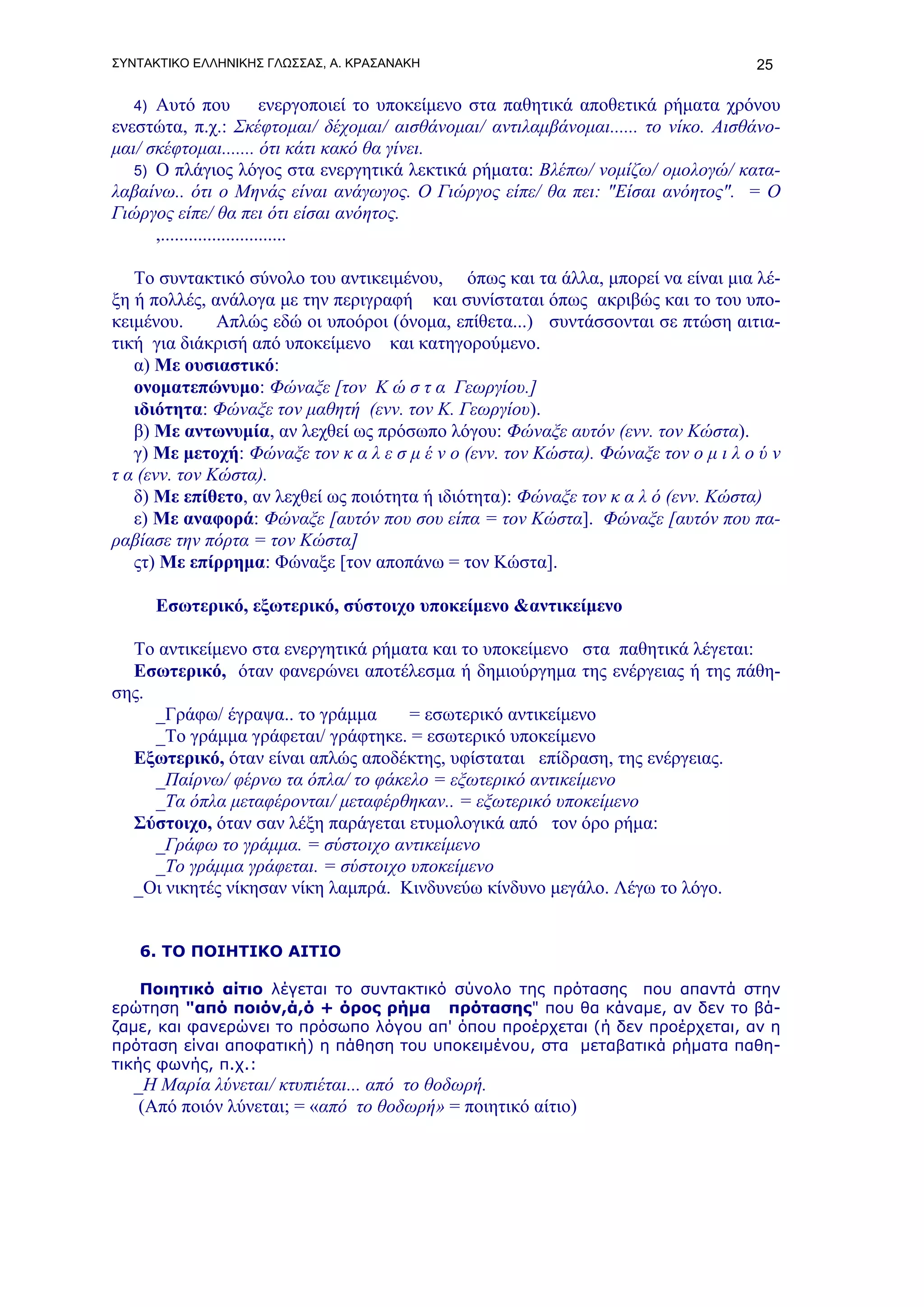 ΣΥΝΤΑΚΤΙΚΟ ΕΛΛΗΝΙΚΗΣ ΓΛΩΣΣΑΣ, Α. ΚΡΑΣΑΝΑΚΗ                                            25

   4) Αυτό που              ενεργοποιεί το υποκείμενο στα παθητικά αποθετικά ρήματα χρόνου
ενεστώτα, π.χ.: Σκέφτομαι/ δέχομαι/ αισθάνομαι/ αντιλαμβάνομαι...... το νίκο. Αισθάνο-
μαι/ σκέφτομαι....... ότι κάτι κακό θα γίνει.
   5) Ο πλάγιος λόγος στα ενεργητικά λεκτικά ρήματα: Βλέπω/ νομίζω/ ομολογώ/ κατα-
λαβαίνω.. ότι ο Μηνάς είναι ανάγωγος. Ο Γιώργος είπε/ θα πει: "Είσαι ανόητος". = Ο
Γιώργος είπε/ θα πει ότι είσαι ανόητος.
      ,...........................

   Το συντακτικό σύνολο του αντικειμένου, όπως και τα άλλα, μπορεί να είναι μια λέ-
ξη ή πολλές, ανάλογα με την περιγραφή και συνίσταται όπως ακριβώς και το του υπο-
κειμένου.      Απλώς εδώ οι υποόροι (όνομα, επίθετα...) συντάσσονται σε πτώση αιτια-
τική για διάκρισή από υποκείμενο και κατηγορούμενο.
   α) Με ουσιαστικό:
   ονοματεπώνυμο: Φώναξε [τον Κ ώ σ τ α Γεωργίου.]
   ιδιότητα: Φώναξε τον μαθητή (ενν. τον Κ. Γεωργίου).
   β) Με αντωνυμία, αν λεχθεί ως πρόσωπο λόγου: Φώναξε αυτόν (ενν. τον Κώστα).
   γ) Με μετοχή: Φώναξε τον κ α λ ε σ μ έ ν ο (ενν. τον Κώστα). Φώναξε τον ο μ ι λ ο ύ ν
τ α (ενν. τον Κώστα).
   δ) Με επίθετο, αν λεχθεί ως ποιότητα ή ιδιότητα): Φώναξε τον κ α λ ό (ενν. Κώστα)
   ε) Με αναφορά: Φώναξε [αυτόν που σου είπα = τον Κώστα]. Φώναξε [αυτόν που πα-
ραβίασε την πόρτα = τον Κώστα]
   ςτ) Με επίρρημα: Φώναξε [τον αποπάνω = τον Κώστα].

        Εσωτερικό, εξωτερικό, σύστοιχο υποκείμενο &αντικείμενο

  Το αντικείμενο στα ενεργητικά ρήματα και το υποκείμενο στα παθητικά λέγεται:
  Εσωτερικό, όταν φανερώνει αποτέλεσμα ή δημιούργημα της ενέργειας ή της πάθη-
σης.
     _Γράφω/ έγραψα.. το γράμμα      = εσωτερικό αντικείμενο
     _Το γράμμα γράφεται/ γράφτηκε. = εσωτερικό υποκείμενο
  Εξωτερικό, όταν είναι απλώς αποδέκτης, υφίσταται επίδραση, της ενέργειας.
     _Παίρνω/ φέρνω τα όπλα/ το φάκελο = εξωτερικό αντικείμενο
     _Τα όπλα μεταφέρονται/ μεταφέρθηκαν.. = εξωτερικό υποκείμενο
  Σύστοιχο, όταν σαν λέξη παράγεται ετυμολογικά από τον όρο ρήμα:
     _Γράφω το γράμμα. = σύστοιχο αντικείμενο
     _Το γράμμα γράφεται. = σύστοιχο υποκείμενο
  _Οι νικητές νίκησαν νίκη λαμπρά. Κινδυνεύω κίνδυνο μεγάλο. Λέγω το λόγο.


   6. ΤΟ ΠΟΙΗΤΙΚΟ ΑΙΤΙΟ

    Ποιητικό αίτιο λέγεται το συντακτικό σύνολο της πρότασης που απαντά στην
ερώτηση "από ποιόν,ά,ό + όρος ρήμα πρότασης" που θα κάναμε, αν δεν το βά-
ζαμε, και φανερώνει το πρόσωπο λόγου απ' όπου προέρχεται (ή δεν προέρχεται, αν η
πρόταση είναι αποφατική) η πάθηση του υποκειμένου, στα μεταβατικά ρήματα παθη-
τικής φωνής, π.χ.:
   _Η Μαρία λύνεται/ κτυπιέται... από το θοδωρή.
    (Από ποιόν λύνεται; = «από το θοδωρή» = ποιητικό αίτιο)
 