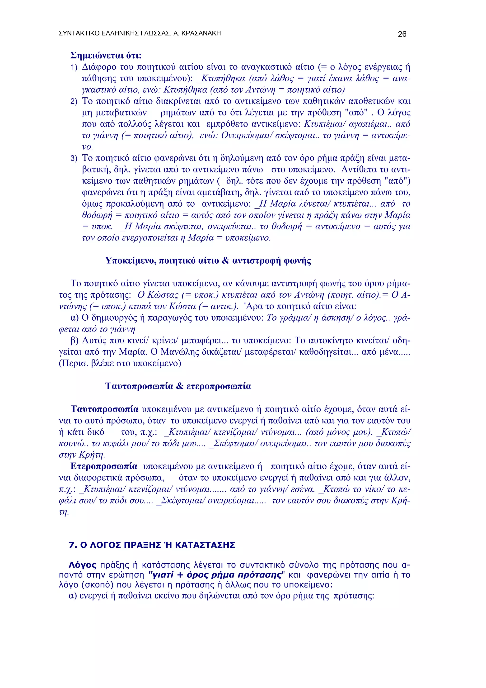 ΣΥΝΤΑΚΤΙΚΟ ΕΛΛΗΝΙΚΗΣ ΓΛΩΣΣΑΣ, Α. ΚΡΑΣΑΝΑΚΗ                                            26

   Σημειώνεται ότι:
   1) Διάφορο του ποιητικού αιτίου είναι το αναγκαστικό αίτιο (= ο λόγος ενέργειας ή
      πάθησης του υποκειμένου): _Κτυπήθηκα (από λάθος = γιατί έκανα λάθος = ανα-
      γκαστικό αίτιο, ενώ: Κτυπήθηκα (από τον Αντώνη = ποιητικό αίτιο)
   2) Το ποιητικό αίτιο διακρίνεται από το αντικείμενο των παθητικών αποθετικών και
      μη μεταβατικών ρημάτων από το ότι λέγεται με την πρόθεση "από" . Ο λόγος
      που από πολλούς λέγεται και εμπρόθετο αντικείμενο: Κτυπιέμαι/ αγαπιέμαι.. από
      το γιάννη (= ποιητικό αίτιο), ενώ: Ονειρεύομαι/ σκέφτομαι.. το γιάννη = αντικείμε-
      νο.
   3) Το ποιητικό αίτιο φανερώνει ότι η δηλούμενη από τον όρο ρήμα πράξη είναι μετα-
      βατική, δηλ. γίνεται από το αντικείμενο πάνω στο υποκείμενο. Αντίθετα το αντι-
      κείμενο των παθητικών ρημάτων ( δηλ. τότε που δεν έχουμε την πρόθεση "από")
      φανερώνει ότι η πράξη είναι αμετάβατη, δηλ. γίνεται από το υποκείμενο πάνω του,
      όμως προκαλούμενη από το αντικείμενο: _Η Μαρία λύνεται/ κτυπιέται... από το
      θοδωρή = ποιητικό αίτιο = αυτός από τον οποίον γίνεται η πράξη πάνω στην Μαρία
      = υποκ. _Η Μαρία σκέφτεται, ονειρεύεται.. το θοδωρή = αντικείμενο = αυτός για
      τον οποίο ενεργοποιείται η Μαρία = υποκείμενο.

           Υποκείμενο, ποιητικό αίτιο & αντιστροφή φωνής

   Το ποιητικό αίτιο γίνεται υποκείμενο, αν κάνουμε αντιστροφή φωνής του όρου ρήμα-
τος της πρότασης: Ο Κώστας (= υποκ.) κτυπιέται από τον Αντώνη (ποιητ. αίτιο).= Ο Α-
ντώνης (= υποκ.) κτυπά τον Κώστα (= αντικ.). 'Αρα το ποιητικό αίτιο είναι:
   α) Ο δημιουργός ή παραγωγός του υποκειμένου: Το γράμμα/ η άσκηση/ ο λόγος.. γρά-
φεται από το γιάννη
   β) Αυτός που κινεί/ κρίνει/ μεταφέρει... το υποκείμενο: Το αυτοκίνητο κινείται/ οδη-
γείται από την Μαρία. Ο Μανώλης δικάζεται/ μεταφέρεται/ καθοδηγείται... από μένα.....
(Περισ. βλέπε στο υποκείμενο)

           Ταυτοπροσωπία & ετεροπροσωπία

    Ταυτοπροσωπία υποκειμένου με αντικείμενο ή ποιητικό αίτίο έχουμε, όταν αυτά εί-
ναι το αυτό πρόσωπο, όταν το υποκείμενο ενεργεί ή παθαίνει από και για τον εαυτόν του
ή κάτι δικό    του, π.χ.: _Κτυπιέμαι/ κτενίζομαι/ ντύνομαι... (από μόνος μου). _Κτυπώ/
κουνώ.. το κεφάλι μου/ το πόδι μου.... _Σκέφτομαι/ ονειρεύομαι.. τον εαυτόν μου διακοπές
στην Κρήτη.
    Ετεροπροσωπία υποκειμένου με αντικείμενο ή ποιητικό αίτιο έχομε, όταν αυτά εί-
ναι διαφορετικά πρόσωπα, όταν το υποκείμενο ενεργεί ή παθαίνει από και για άλλον,
π.χ.: _Κτυπιέμαι/ κτενίζομαι/ ντύνομαι....... από το γιάννη/ εσένα. _Κτυπώ το νίκο/ το κε-
φάλι σου/ το πόδι σου.... _Σκέφτομαι/ ονειρεύομαι..... τον εαυτόν σου διακοπές στην Κρή-
τη.


  7. Ο ΛΟΓΟΣ ΠΡΑΞΗΣ Ή ΚΑΤΑΣΤΑΣΗΣ

  Λόγος πράξης ή κατάστασης λέγεται το συντακτικό σύνολο της πρότασης που α-
παντά στην ερώτηση "γιατί + όρος ρήμα πρότασης" και φανερώνει την αιτία ή το
λόγο (σκοπό) που λέγεται η πρότασης ή άλλως που το υποκείμενο:
  α) ενεργεί ή παθαίνει εκείνο που δηλώνεται από τον όρο ρήμα της πρότασης:
 