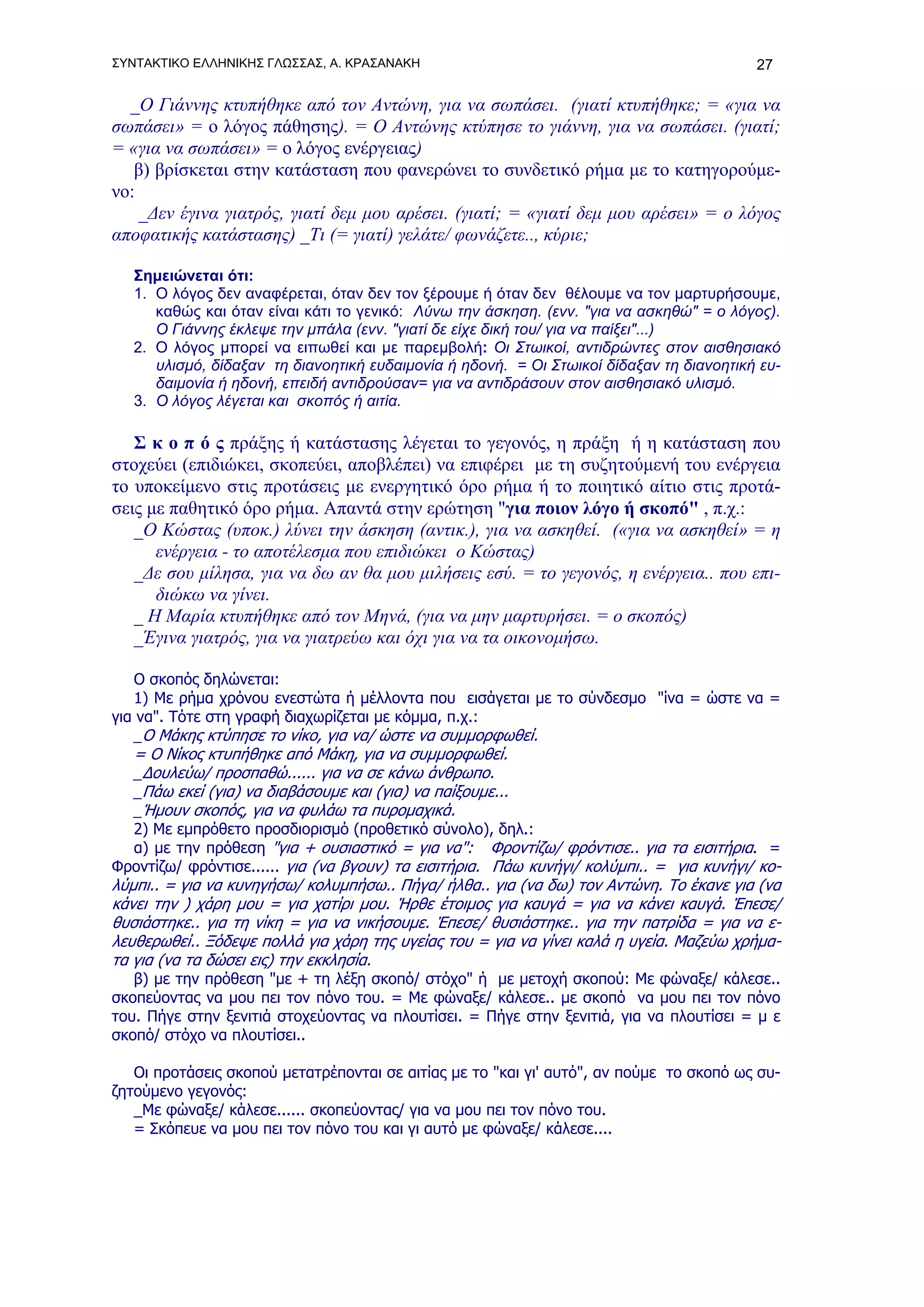 ΣΥΝΤΑΚΤΙΚΟ ΕΛΛΗΝΙΚΗΣ ΓΛΩΣΣΑΣ, Α. ΚΡΑΣΑΝΑΚΗ                                                27

  _Ο Γιάννης κτυπήθηκε από τον Αντώνη, για να σωπάσει. (γιατί κτυπήθηκε; = «για να
σωπάσει» = ο λόγος πάθησης). = Ο Αντώνης κτύπησε το γιάννη, για να σωπάσει. (γιατί;
= «για να σωπάσει» = ο λόγος ενέργειας)
   β) βρίσκεται στην κατάσταση που φανερώνει το συνδετικό ρήμα με το κατηγορούμε-
νο:
    _Δεν έγινα γιατρός, γιατί δεμ μου αρέσει. (γιατί; = «γιατί δεμ μου αρέσει» = ο λόγος
αποφατικής κατάστασης) _Tι (= γιατί) γελάτε/ φωνάζετε.., κύριε;

   Σημειώνεται ότι:
   1. Ο λόγος δεν αναφέρεται, όταν δεν τον ξέρουμε ή όταν δεν θέλουμε να τον μαρτυρήσουμε,
      καθώς και όταν είναι κάτι το γενικό: Λύνω την άσκηση. (ενν. "για να ασκηθώ" = ο λόγος).
      Ο Γιάννης έκλεψε την μπάλα (ενν. "γιατί δε είχε δική του/ για να παίξει"...)
   2. O λόγος μπορεί να ειπωθεί και με παρεμβολή: Οι Στωικοί, αντιδρώντες στον αισθησιακό
      υλισμό, δίδαξαν τη διανοητική ευδαιμονία ή ηδονή. = Οι Στωικοί δίδαξαν τη διανοητική ευ-
      δαιμονία ή ηδονή, επειδή αντιδρούσαν= για να αντιδράσουν στον αισθησιακό υλισμό.
   3. Ο λόγος λέγεται και σκοπός ή αιτία.

   Σ κ ο π ό ς πράξης ή κατάστασης λέγεται το γεγονός, η πράξη ή η κατάσταση που
στοχεύει (επιδιώκει, σκοπεύει, αποβλέπει) να επιφέρει με τη συζητούμενή του ενέργεια
το υποκείμενο στις προτάσεις με ενεργητικό όρο ρήμα ή το ποιητικό αίτιο στις προτά-
σεις με παθητικό όρο ρήμα. Απαντά στην ερώτηση "για ποιον λόγο ή σκοπό" , π.χ.:
   _Ο Κώστας (υποκ.) λύνει την άσκηση (αντικ.), για να ασκηθεί. («για να ασκηθεί» = η
      ενέργεια - το αποτέλεσμα που επιδιώκει ο Κώστας)
   _Δε σου μίλησα, για να δω αν θα μου μιλήσεις εσύ. = το γεγονός, η ενέργεια.. που επι-
      διώκω να γίνει.
   _ Η Μαρία κτυπήθηκε από τον Μηνά, (για να μην μαρτυρήσει. = ο σκοπός)
   _Έγινα γιατρός, για να γιατρεύω και όχι για να τα οικονομήσω.

   Ο σκοπός δηλώνεται:
   1) Με ρήμα χρόνου ενεστώτα ή μέλλοντα που εισάγεται με το σύνδεσμο "ίνα = ώστε να =
για να". Τότε στη γραφή διαχωρίζεται με κόμμα, π.χ.:
   _Ο Μάκης κτύπησε το νίκο, για να/ ώστε να συμμορφωθεί.
   = Ο Νίκος κτυπήθηκε από Μάκη, για να συμμορφωθεί.
   _Δουλεύω/ προσπαθώ...... για να σε κάνω άνθρωπο.
   _Πάω εκεί (για) να διαβάσουμε και (για) να παίξουμε...
   _Ήμουν σκοπός, για να φυλάω τα πυρομαχικά.
  2) Με εμπρόθετο προσδιορισμό (προθετικό σύνολο), δηλ.:
  α) με την πρόθεση "για + ουσιαστικό = για να": Φροντίζω/ φρόντισε.. για τα εισιτήρια. =
Φροντίζω/ φρόντισε...... για (να βγουν) τα εισιτήρια. Πάω κυνήγι/ κολύμπι.. = για κυνήγι/ κο-
λύμπι.. = για να κυνηγήσω/ κολυμπήσω.. Πήγα/ ήλθα.. για (να δω) τον Αντώνη. Το έκανε για (να
κάνει την ) χάρη μου = για χατίρι μου. Ήρθε έτοιμος για καυγά = για να κάνει καυγά. Έπεσε/
θυσιάστηκε.. για τη νίκη = για να νικήσουμε. Έπεσε/ θυσιάστηκε.. για την πατρίδα = για να ε-
λευθερωθεί.. Ξόδεψε πολλά για χάρη της υγείας του = για να γίνει καλά η υγεία. Μαζεύω χρήμα-
τα για (να τα δώσει εις) την εκκλησία.
   β) με την πρόθεση "με + τη λέξη σκοπό/ στόχο" ή με μετοχή σκοπού: Με φώναξε/ κάλεσε..
σκοπεύοντας να μου πει τον πόνο του. = Με φώναξε/ κάλεσε.. με σκοπό να μου πει τον πόνο
του. Πήγε στην ξενιτιά στοχεύοντας να πλουτίσει. = Πήγε στην ξενιτιά, για να πλουτίσει = μ ε
σκοπό/ στόχο να πλουτίσει..

   Οι προτάσεις σκοπού μετατρέπονται σε αιτίας με το "και γι' αυτό", αν πούμε το σκοπό ως συ-
ζητούμενο γεγονός:
   _Με φώναξε/ κάλεσε...... σκοπεύοντας/ για να μου πει τον πόνο του.
   = Σκόπευε να μου πει τον πόνο του και γι αυτό με φώναξε/ κάλεσε....
 