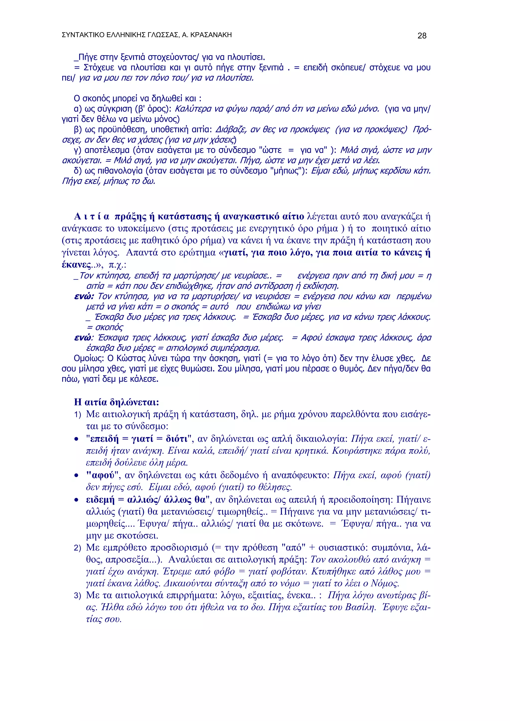 ΣΥΝΤΑΚΤΙΚΟ ΕΛΛΗΝΙΚΗΣ ΓΛΩΣΣΑΣ, Α. ΚΡΑΣΑΝΑΚΗ                                                28

   _Πήγε στην ξενιτιά στοχεύοντας/ για να πλουτίσει.
   = Στόχευε να πλουτίσει και γι αυτό πήγε στην ξενιτιά . = επειδή σκόπευε/ στόχευε να μου
πει/ για να μου πει τον πόνο του/ για να πλουτίσει.

   Ο σκοπός μπορεί να δηλωθεί και :
   α) ως σύγκριση (β' όρος): Καλύτερα να φύγω παρά/ από ότι να μείνω εδώ μόνο. (για να μην/
γιατί δεν θέλω να μείνω μόνος)
   β) ως προϋπόθεση, υποθετική αιτία: Διάβαζε, αν θες να προκόψεις (για να προκόψεις) Πρό-
σεχε, αν δεν θες να χάσεις (για να μην χάσεις)
   γ) αποτέλεσμα (όταν εισάγεται με το σύνδεσμο "ώστε = για να" ): Μιλά σιγά, ώστε να μην
ακούγεται. = Μιλά σιγά, για να μην ακούγεται. Πήγα, ώστε να μην έχει μετά να λέει.
   δ) ως πιθανολογία (όταν εισάγεται με το σύνδεσμο "μήπως"): Είμαι εδώ, μήπως κερδίσω κάτι.
Πήγα εκεί, μήπως το δω.


   Α ι τ ί α πράξης ή κατάστασης ή αναγκαστικό αίτιο λέγεται αυτό που αναγκάζει ή
ανάγκασε το υποκείμενο (στις προτάσεις με ενεργητικό όρο ρήμα ) ή το ποιητικό αίτιο
(στις προτάσεις με παθητικό όρο ρήμα) να κάνει ή να έκανε την πράξη ή κατάσταση που
γίνεται λόγος. Απαντά στο ερώτημα «γιατί, για ποιο λόγο, για ποια αιτία το κάνεις ή
έκανες..», π.χ.:
   _Τον κτύπησα, επειδή τα μαρτύρησε/ με νευρίασε.. =      ενέργεια πριν από τη δική μου = η
      αιτία = κάτι που δεν επιδιώχθηκε, ήταν από αντίδραση ή εκδίκηση.
   ενώ: Τον κτύπησα, για να τα μαρτυρήσει/ να νευριάσει = ενέργεια που κάνω και περιμένω
      μετά να γίνει κάτι = ο σκοπός = αυτό που επιδιώκω να γίνει
      _ Έσκαβα δυο μέρες για τρεις λάκκους. = Έσκαβα δυο μέρες, για να κάνω τρεις λάκκους.
      = σκοπός
   ενώ: Έσκαψα τρεις λάκκους, γιατί έσκαβα δυο μέρες. = Αφού έσκαψα τρεις λάκκους, άρα
      έσκαβα δυο μέρες = αιτιολογικό συμπέρασμα.
   Ομοίως: Ο Κώστας λύνει τώρα την άσκηση, γιατί (= για το λόγο ότι) δεν την έλυσε χθες. Δε
σου μίλησα χθες, γιατί με είχες θυμώσει. Σου μίλησα, γιατί μου πέρασε ο θυμός. Δεν πήγα/δεν θα
πάω, γιατί δεμ με κάλεσε.

   Η αιτία δηλώνεται:
   1) Με αιτιολογική πράξη ή κατάσταση, δηλ. με ρήμα χρόνου παρελθόντα που εισάγε-
      ται με το σύνδεσμο:
   • "επειδή = γιατί = διότι", αν δηλώνεται ως απλή δικαιολογία: Πήγα εκεί, γιατί/ ε-
      πειδή ήταν ανάγκη. Είναι καλά, επειδή/ γιατί είναι κρητικά. Κουράστηκε πάρα πολύ,
      επειδή δούλευε όλη μέρα.
   • "αφού", αν δηλώνεται ως κάτι δεδομένο ή αναπόφευκτο: Πήγα εκεί, αφού (γιατί)
      δεν πήγες εσύ. Είμαι εδώ, αφού (γιατί) το θέλησες.
   • ειδεμή = αλλιώς/ άλλως θα", αν δηλώνεται ως απειλή ή προειδοποίηση: Πήγαινε
      αλλιώς (γιατί) θα μετανιώσεις/ τιμωρηθείς.. = Πήγαινε για να μην μετανιώσεις/ τι-
      μωρηθείς.... Έφυγα/ πήγα.. αλλιώς/ γιατί θα με σκότωνε. = Έφυγα/ πήγα.. για να
      μην με σκοτώσει.
   2) Με εμπρόθετο προσδιορισμό (= την πρόθεση "από" + ουσιαστικό: συμπόνια, λά-
      θος, απροσεξία...). Αναλύεται σε αιτιολογική πράξη: Τον ακολουθώ από ανάγκη =
      γιατί έχω ανάγκη. Έτρεμε από φόβο = γιατί φοβόταν. Κτυπήθηκε από λάθος μου =
      γιατί έκανα λάθος. Δικαιούνται σύνταξη από το νόμο = γιατί το λέει ο Νόμος.
   3) Με τα αιτιολογικά επιρρήματα: λόγω, εξαιτίας, ένεκα.. : Πήγα λόγω ανωτέρας βί-
      ας. Ήλθα εδώ λόγω του ότι ήθελα να το δω. Πήγα εξαιτίας του Βασίλη. Έφυγε εξαι-
      τίας σου.
 
