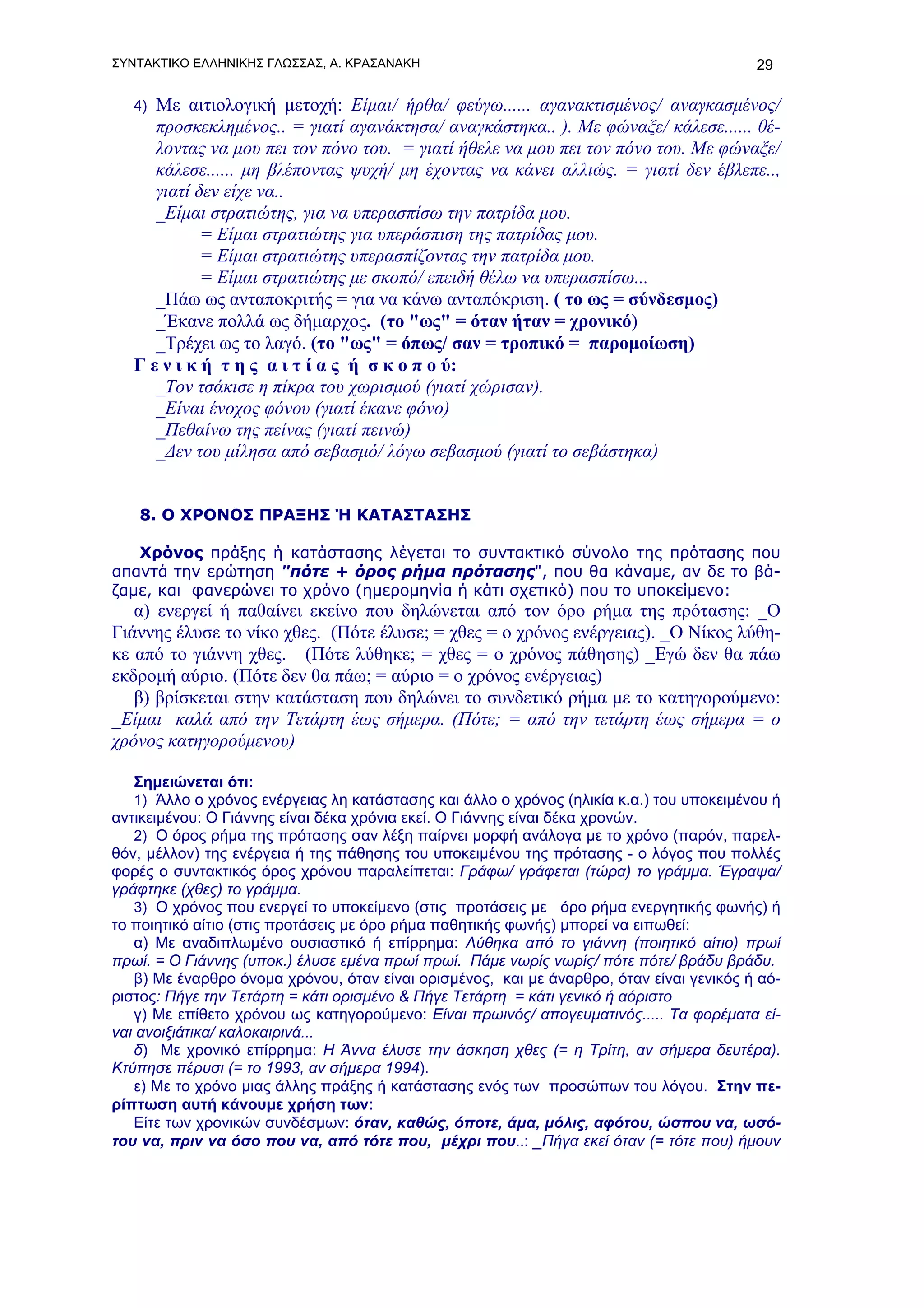 ΣΥΝΤΑΚΤΙΚΟ ΕΛΛΗΝΙΚΗΣ ΓΛΩΣΣΑΣ, Α. ΚΡΑΣΑΝΑΚΗ                                               29

   4) Με αιτιολογική μετοχή: Είμαι/ ήρθα/ φεύγω...... αγανακτισμένος/ αναγκασμένος/
      προσκεκλημένος.. = γιατί αγανάκτησα/ αναγκάστηκα.. ). Με φώναξε/ κάλεσε...... θέ-
      λοντας να μου πει τον πόνο του. = γιατί ήθελε να μου πει τον πόνο του. Με φώναξε/
      κάλεσε...... μη βλέποντας ψυχή/ μη έχοντας να κάνει αλλιώς. = γιατί δεν έβλεπε..,
      γιατί δεν είχε να..
      _Είμαι στρατιώτης, για να υπερασπίσω την πατρίδα μου.
             = Είμαι στρατιώτης για υπεράσπιση της πατρίδας μου.
             = Είμαι στρατιώτης υπερασπίζοντας την πατρίδα μου.
             = Είμαι στρατιώτης με σκοπό/ επειδή θέλω να υπερασπίσω...
      _Πάω ως ανταποκριτής = για να κάνω ανταπόκριση. ( το ως = σύνδεσμος)
      _Έκανε πολλά ως δήμαρχος. (το "ως" = όταν ήταν = χρονικό)
      _Τρέχει ως το λαγό. (το "ως" = όπως/ σαν = τροπικό = παρομοίωση)
   Γ ε ν ι κ ή τ η ς α ι τ ί α ς ή σ κ ο π ο ύ:
      _Τον τσάκισε η πίκρα του χωρισμού (γιατί χώρισαν).
      _Είναι ένοχος φόνου (γιατί έκανε φόνο)
      _Πεθαίνω της πείνας (γιατί πεινώ)
      _Δεν του μίλησα από σεβασμό/ λόγω σεβασμού (γιατί το σεβάστηκα)


   8. Ο ΧΡΟΝΟΣ ΠΡΑΞΗΣ Ή ΚΑΤΑΣΤΑΣΗΣ

   Χρόνος πράξης ή κατάστασης λέγεται το συντακτικό σύνολο της πρότασης που
απαντά την ερώτηση "πότε + όρος ρήμα πρότασης", που θα κάναμε, αν δε το βά-
ζαμε, και φανερώνει το χρόνο (ημερομηνία ή κάτι σχετικό) που το υποκείμενο:
   α) ενεργεί ή παθαίνει εκείνο που δηλώνεται από τον όρο ρήμα της πρότασης: _Ο
Γιάννης έλυσε το νίκο χθες. (Πότε έλυσε; = χθες = ο χρόνος ενέργειας). _Ο Νίκος λύθη-
κε από το γιάννη χθες. (Πότε λύθηκε; = χθες = ο χρόνος πάθησης) _Εγώ δεν θα πάω
εκδρομή αύριο. (Πότε δεν θα πάω; = αύριο = ο χρόνος ενέργειας)
   β) βρίσκεται στην κατάσταση που δηλώνει το συνδετικό ρήμα με το κατηγορούμενο:
_Είμαι καλά από την Τετάρτη έως σήμερα. (Πότε; = από την τετάρτη έως σήμερα = ο
χρόνος κατηγορούμενου)

   Σημειώνεται ότι:
   1) Άλλο ο χρόνος ενέργειας λη κατάστασης και άλλο ο χρόνος (ηλικία κ.α.) του υποκειμένου ή
αντικειμένου: Ο Γιάννης είναι δέκα χρόνια εκεί. Ο Γιάννης είναι δέκα χρονών.
   2) Ο όρος ρήμα της πρότασης σαν λέξη παίρνει μορφή ανάλογα με το χρόνο (παρόν, παρελ-
θόν, μέλλον) της ενέργεια ή της πάθησης του υποκειμένου της πρότασης - ο λόγος που πολλές
φορές ο συντακτικός όρος χρόνου παραλείπεται: Γράφω/ γράφεται (τώρα) το γράμμα. Έγραψα/
γράφτηκε (χθες) το γράμμα.
   3) Ο χρόνος που ενεργεί το υποκείμενο (στις προτάσεις με όρο ρήμα ενεργητικής φωνής) ή
το ποιητικό αίτιο (στις προτάσεις με όρο ρήμα παθητικής φωνής) μπορεί να ειπωθεί:
   α) Με αναδιπλωμένο ουσιαστικό ή επίρρημα: Λύθηκα από το γιάννη (ποιητικό αίτιο) πρωί
πρωί. = Ο Γιάννης (υποκ.) έλυσε εμένα πρωί πρωί. Πάμε νωρίς νωρίς/ πότε πότε/ βράδυ βράδυ.
   β) Με έναρθρο όνομα χρόνου, όταν είναι ορισμένος, και με άναρθρο, όταν είναι γενικός ή αό-
ριστος: Πήγε την Τετάρτη = κάτι ορισμένο & Πήγε Τετάρτη = κάτι γενικό ή αόριστο
   γ) Με επίθετο χρόνου ως κατηγορούμενο: Είναι πρωινός/ απογευματινός..... Τα φορέματα εί-
ναι ανοιξιάτικα/ καλοκαιρινά...
   δ) Με χρονικό επίρρημα: Η Άννα έλυσε την άσκηση χθες (= η Τρίτη, αν σήμερα δευτέρα).
Κτύπησε πέρυσι (= το 1993, αν σήμερα 1994).
   ε) Με το χρόνο μιας άλλης πράξης ή κατάστασης ενός των προσώπων του λόγου. Στην πε-
ρίπτωση αυτή κάνουμε χρήση των:
   Είτε των χρονικών συνδέσμων: όταν, καθώς, όποτε, άμα, μόλις, αφότου, ώσπου να, ωσό-
του να, πριν να όσο που να, από τότε που, μέχρι που..: _Πήγα εκεί όταν (= τότε που) ήμουν
 