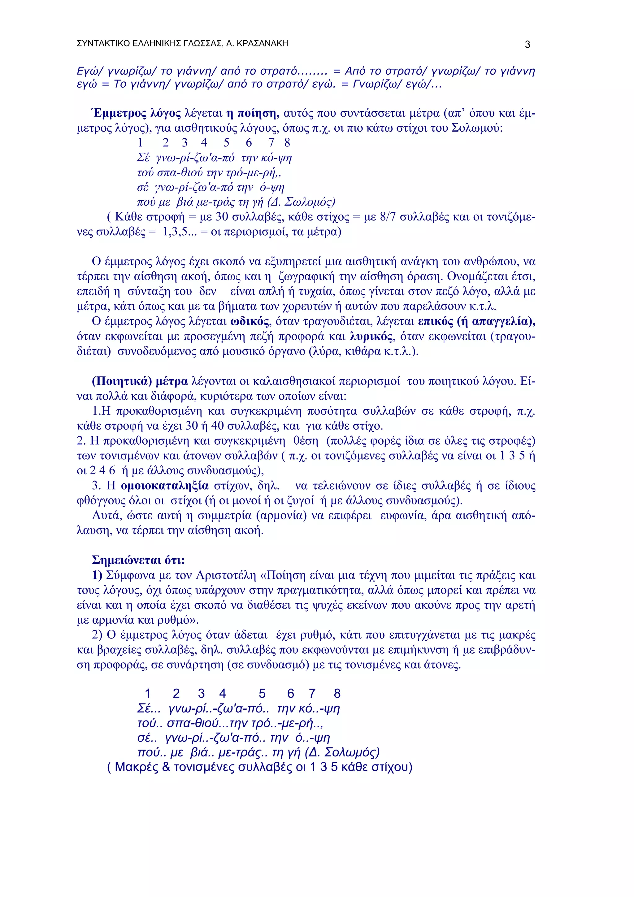 ΣΥΝΤΑΚΤΙΚΟ ΕΛΛΗΝΙΚΗΣ ΓΛΩΣΣΑΣ, Α. ΚΡΑΣΑΝΑΚΗ                                         3

Εγώ/ γνωρίζω/ το γιάννη/ από το στρατό........ = Από το στρατό/ γνωρίζω/ το γιάννη
εγώ = Το γιάννη/ γνωρίζω/ από το στρατό/ εγώ. = Γνωρίζω/ εγώ/...

   Έμμετρος λόγος λέγεται η ποίηση, αυτός που συντάσσεται μέτρα (απ’ όπου και έμ-
μετρος λόγος), για αισθητικούς λόγους, όπως π.χ. οι πιο κάτω στίχοι του Σολωμού:
           1    2 3 4 5 6 7 8
           Σέ γνω-ρί-ζω'α-πό την κό-ψη
           τού σπα-θιού την τρό-με-ρή,,
           σέ γνω-ρί-ζω'α-πό την ό-ψη
           πού με βιά με-τράς τη γή (Δ. Σωλομός)
      ( Κάθε στροφή = με 30 συλλαβές, κάθε στίχος = με 8/7 συλλαβές και οι τονιζόμε-
νες συλλαβές = 1,3,5... = οι περιορισμοί, τα μέτρα)

   Ο έμμετρος λόγος έχει σκοπό να εξυπηρετεί μια αισθητική ανάγκη του ανθρώπου, να
τέρπει την αίσθηση ακοή, όπως και η ζωγραφική την αίσθηση όραση. Ονομάζεται έτσι,
επειδή η σύνταξη του δεν είναι απλή ή τυχαία, όπως γίνεται στον πεζό λόγο, αλλά με
μέτρα, κάτι όπως και με τα βήματα των χορευτών ή αυτών που παρελάσουν κ.τ.λ.
   Ο έμμετρος λόγος λέγεται ωδικός, όταν τραγουδιέται, λέγεται επικός (ή απαγγελία),
όταν εκφωνείται με προσεγμένη πεζή προφορά και λυρικός, όταν εκφωνείται (τραγου-
διέται) συνοδευόμενος από μουσικό όργανο (λύρα, κιθάρα κ.τ.λ.).

   (Ποιητικά) μέτρα λέγονται οι καλαισθησιακοί περιορισμοί του ποιητικού λόγου. Εί-
ναι πολλά και διάφορά, κυριότερα των οποίων είναι:
   1.Η προκαθορισμένη και συγκεκριμένη ποσότητα συλλαβών σε κάθε στροφή, π.χ.
κάθε στροφή να έχει 30 ή 40 συλλαβές, και για κάθε στίχο.
2. Η προκαθορισμένη και συγκεκριμένη θέση (πολλές φορές ίδια σε όλες τις στροφές)
των τονισμένων και άτονων συλλαβών ( π.χ. οι τονιζόμενες συλλαβές να είναι οι 1 3 5 ή
οι 2 4 6 ή με άλλους συνδυασμούς),
   3. Η ομοιοκαταληξία στίχων, δηλ. να τελειώνουν σε ίδιες συλλαβές ή σε ίδιους
φθόγγους όλοι οι στίχοι (ή οι μονοί ή οι ζυγοί ή με άλλους συνδυασμούς).
   Αυτά, ώστε αυτή η συμμετρία (αρμονία) να επιφέρει ευφωνία, άρα αισθητική από-
λαυση, να τέρπει την αίσθηση ακοή.

   Σημειώνεται ότι:
   1) Σύμφωνα με τον Αριστοτέλη «Ποίηση είναι μια τέχνη που μιμείται τις πράξεις και
τους λόγους, όχι όπως υπάρχουν στην πραγματικότητα, αλλά όπως μπορεί και πρέπει να
είναι και η οποία έχει σκοπό να διαθέσει τις ψυχές εκείνων που ακούνε προς την αρετή
με αρμονία και ρυθμό».
   2) Ο έμμετρος λόγος όταν άδεται έχει ρυθμό, κάτι που επιτυγχάνεται με τις μακρές
και βραχείες συλλαβές, δηλ. συλλαβές που εκφωνούνται με επιμήκυνση ή με επιβράδυν-
ση προφοράς, σε συνάρτηση (σε συνδυασμό) με τις τονισμένες και άτονες.

           1     2 3 4          5     6 7 8
          Σέ... γνω-ρί..-ζω'α-πό.. την κό..-ψη
          τού.. σπα-θιού...την τρό..-με-ρή..,
          σέ.. γνω-ρί..-ζω'α-πό.. την ό..-ψη
          πού.. με βιά.. με-τράς.. τη γή (Δ. Σολωμός)
     ( Μακρές & τονισμένες συλλαβές οι 1 3 5 κάθε στίχου)
 