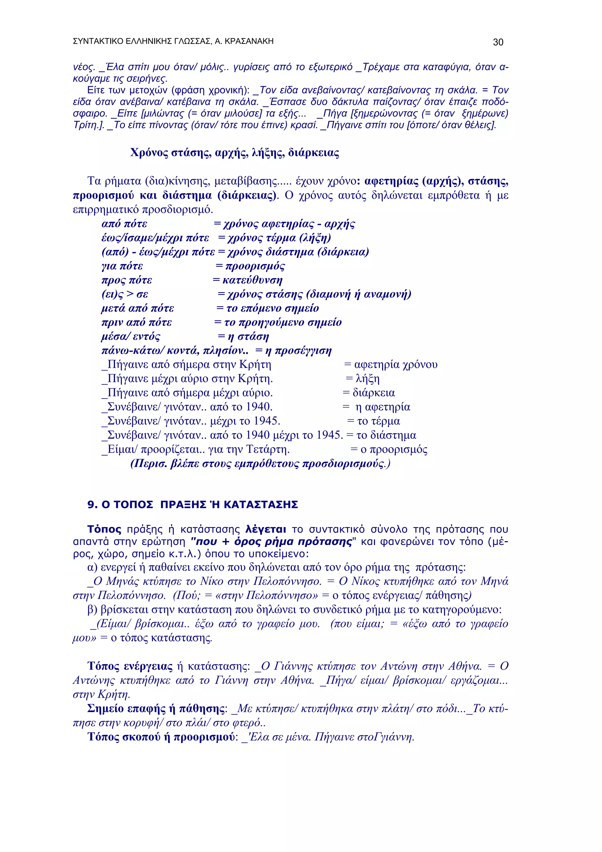 ΣΥΝΤΑΚΤΙΚΟ ΕΛΛΗΝΙΚΗΣ ΓΛΩΣΣΑΣ, Α. ΚΡΑΣΑΝΑΚΗ                                                   30

νέος. _Έλα σπίτι μου όταν/ μόλις.. γυρίσεις από το εξωτερικό _Τρέχαμε στα καταφύγια, όταν α-
κούγαμε τις σειρήνες.
   Είτε των μετοχών (φράση χρονική): _Τον είδα ανεβαίνοντας/ κατεβαίνοντας τη σκάλα. = Τον
είδα όταν ανέβαινα/ κατέβαινα τη σκάλα. _Έσπασε δυο δάκτυλα παίζοντας/ όταν έπαιζε ποδό-
σφαιρο. _Είπε [μιλώντας (= όταν μιλούσε] τα εξής... _Πήγα [ξημερώνοντας (= όταν ξημέρωνε)
Τρίτη.]. _Το είπε πίνοντας (όταν/ τότε που έπινε) κρασί. _Πήγαινε σπίτι του [όποτε/ όταν θέλεις].

            Χρόνος στάσης, αρχής, λήξης, διάρκειας

   Τα ρήματα (δια)κίνησης, μεταβίβασης..... έχουν χρόνο: αφετηρίας (αρχής), στάσης,
προορισμού και διάστημα (διάρκειας). Ο χρόνος αυτός δηλώνεται εμπρόθετα ή με
επιρρηματικό προσδιορισμό.
     από πότε               = χρόνος αφετηρίας - αρχής
     έως/ίσαμε/μέχρι πότε = χρόνος τέρμα (λήξη)
     (από) - έως/μέχρι πότε = χρόνος διάστημα (διάρκεια)
     για πότε                = προορισμός
     προς πότε              = κατεύθυνση
     (ει)ς > σε              = χρόνος στάσης (διαμονή ή αναμονή)
     μετά από πότε           = το επόμενο σημείο
     πριν από πότε          = το προηγούμενο σημείο
     μέσα/ εντός             = η στάση
     πάνω-κάτω/ κοντά, πλησίον.. = η προσέγγιση
     _Πήγαινε από σήμερα στην Κρήτη                  = αφετηρία χρόνου
     _Πήγαινε μέχρι αύριο στην Κρήτη.                 = λήξη
     _Πήγαινε από σήμερα μέχρι αύριο.                = διάρκεια
     _Συνέβαινε/ γινόταν.. από το 1940.              = η αφετηρία
     _Συνέβαινε/ γινόταν.. μέχρι το 1945.             = το τέρμα
     _Συνέβαινε/ γινόταν.. από το 1940 μέχρι το 1945. = το διάστημα
     _Είμαι/ προορίζεται.. για την Τετάρτη.            = ο προορισμός
            (Περισ. βλέπε στους εμπρόθετους προσδιορισμούς.)


   9. Ο ΤΟΠΟΣ ΠΡΑΞΗΣ Ή ΚΑΤΑΣΤΑΣΗΣ

  Τόπος πράξης ή κατάστασης λέγεται το συντακτικό σύνολο της πρότασης που
απαντά στην ερώτηση "που + όρος ρήμα πρότασης" και φανερώνει τον τόπο (μέ-
ρος, χώρο, σημείο κ.τ.λ.) όπου το υποκείμενο:
   α) ενεργεί ή παθαίνει εκείνο που δηλώνεται από τον όρο ρήμα της πρότασης:
   _Ο Μηνάς κτύπησε το Νίκο στην Πελοπόννησο. = Ο Νίκος κτυπήθηκε από τον Μηνά
στην Πελοπόννησο. (Πού; = «στην Πελοπόννησο» = ο τόπος ενέργειας/ πάθησης)
   β) βρίσκεται στην κατάσταση που δηλώνει το συνδετικό ρήμα με το κατηγορούμενο:
    _(Είμαι/ βρίσκομαι.. έξω από το γραφείο μου. (που είμαι; = «έξω από το γραφείο
μου» = ο τόπος κατάστασης.

   Τόπος ενέργειας ή κατάστασης: _Ο Γιάννης κτύπησε τον Αντώνη στην Αθήνα. = Ο
Αντώνης κτυπήθηκε από το Γιάννη στην Αθήνα. _Πήγα/ είμαι/ βρίσκομαι/ εργάζομαι...
στην Κρήτη.
   Σημείο επαφής ή πάθησης: _Με κτύπησε/ κτυπήθηκα στην πλάτη/ στο πόδι..._Το κτύ-
πησε στην κορυφή/ στο πλάι/ στο φτερό..
   Τόπος σκοπού ή προορισμού: _'Ελα σε μένα. Πήγαινε στοΓγιάννη.
 