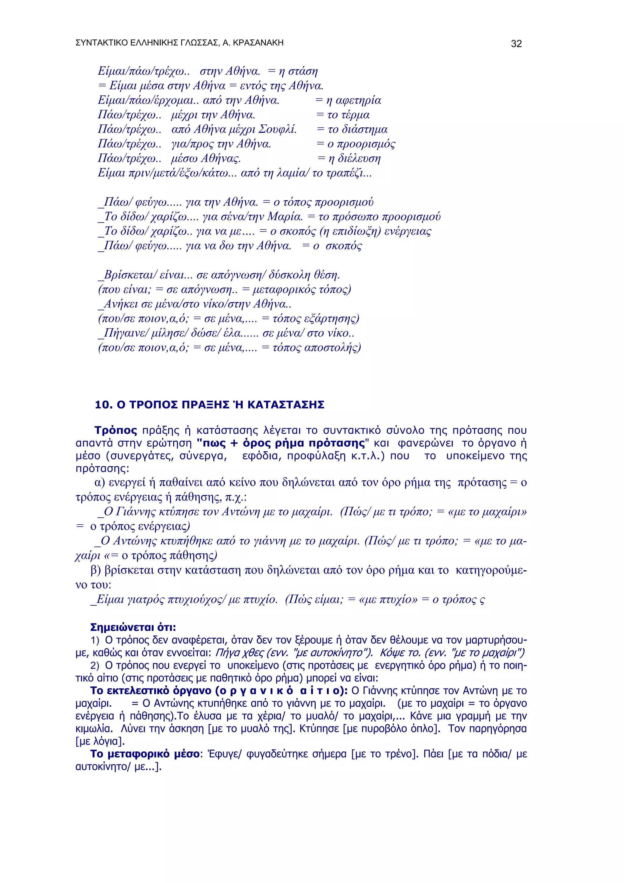 ΣΥΝΤΑΚΤΙΚΟ ΕΛΛΗΝΙΚΗΣ ΓΛΩΣΣΑΣ, Α. ΚΡΑΣΑΝΑΚΗ                                                 32

    Είμαι/πάω/τρέχω.. στην Αθήνα. = η στάση
    = Είμαι μέσα στην Αθήνα = εντός της Αθήνα.
    Είμαι/πάω/έρχομαι.. από την Αθήνα.         = η αφετηρία
    Πάω/τρέχω.. μέχρι την Αθήνα.               = το τέρμα
    Πάω/τρέχω.. από Αθήνα μέχρι Σουφλί.        = το διάστημα
    Πάω/τρέχω.. για/προς την Αθήνα.            = ο προορισμός
    Πάω/τρέχω.. μέσω Αθήνας.                   = η διέλευση
    Είμαι πριν/μετά/έξω/κάτω... από τη λαμία/ το τραπέζι...

    _Πάω/ φεύγω..... για την Αθήνα. = ο τόπος προορισμού
    _Το δίδω/ χαρίζω.... για σένα/την Μαρία. = το πρόσωπο προορισμού
    _Το δίδω/ χαρίζω.. για να με…. = ο σκοπός (η επιδίωξη) ενέργειας
    _Πάω/ φεύγω..... για να δω την Αθήνα. = ο σκοπός

    _Βρίσκεται/ είναι... σε απόγνωση/ δύσκολη θέση.
    (που είναι; = σε απόγνωση.. = μεταφορικός τόπος)
    _Ανήκει σε μένα/στο νίκο/στην Αθήνα..
    (που/σε ποιον,α,ό; = σε μένα,.... = τόπος εξάρτησης)
    _Πήγαινε/ μίλησε/ δώσε/ έλα...... σε μένα/ στο νίκο..
    (που/σε ποιον,α,ό; = σε μένα,.... = τόπος αποστολής)



   10. Ο ΤΡΟΠΟΣ ΠΡΑΞΗΣ Ή ΚΑΤΑΣΤΑΣΗΣ

   Τρόπος πράξης ή κατάστασης λέγεται το συντακτικό σύνολο της πρότασης που
απαντά στην ερώτηση "πως + όρος ρήμα πρότασης" και φανερώνει το όργανο ή
μέσο (συνεργάτες, σύνεργα, εφόδια, προφύλαξη κ.τ.λ.) που το υποκείμενο της
πρότασης:
    α) ενεργεί ή παθαίνει από κείνο που δηλώνεται από τον όρο ρήμα της πρότασης = ο
τρόπος ενέργειας ή πάθησης, π.χ.:
     _Ο Γιάννης κτύπησε τον Αντώνη με το μαχαίρι. (Πώς/ με τι τρόπο; = «με το μαχαίρι»
= ο τρόπος ενέργειας)
    _Ο Αντώνης κτυπήθηκε από το γιάννη με το μαχαίρι. (Πώς/ με τι τρόπο; = «με το μα-
χαίρι «= ο τρόπος πάθησης)
   β) βρίσκεται στην κατάσταση που δηλώνεται από τον όρο ρήμα και το κατηγορούμε-
νο του:
   _Είμαι γιατρός πτυχιούχος/ με πτυχίο. (Πώς είμαι; = «με πτυχίο» = ο τρόπος ς

   Σημειώνεται ότι:
   1) Ο τρόπος δεν αναφέρεται, όταν δεν τον ξέρουμε ή όταν δεν θέλουμε να τον μαρτυρήσου-
με, καθώς και όταν εννοείται: Πήγα χθες (ενν. "με αυτοκίνητο"). Κόψε το. (ενν. "με το μαχαίρι")
   2) Ο τρόπος που ενεργεί το υποκείμενο (στις προτάσεις με ενεργητικό όρο ρήμα) ή το ποιη-
τικό αίτιο (στις προτάσεις με παθητικό όρο ρήμα) μπορεί να είναι:
   Το εκτελεστικό όργανο (ο ρ γ α ν ι κ ό α ί τ ι ο): Ο Γιάννης κτύπησε τον Αντώνη με το
μαχαίρι.     = Ο Αντώνης κτυπήθηκε από το γιάννη με το μαχαίρι. (με το μαχαίρι = το όργανο
ενέργεια ή πάθησης).Το έλυσα με τα χέρια/ το μυαλό/ το μαχαίρι,... Κάνε μια γραμμή με την
κιμωλία. Λύνει την άσκηση [με το μυαλό της]. Κτύπησε [με πυροβόλο όπλο]. Τον παρηγόρησα
[με λόγια].
   Το μεταφορικό μέσο: Έφυγε/ φυγαδεύτηκε σήμερα [με το τρένο]. Πάει [με τα πόδια/ με
αυτοκίνητο/ με...].
 
