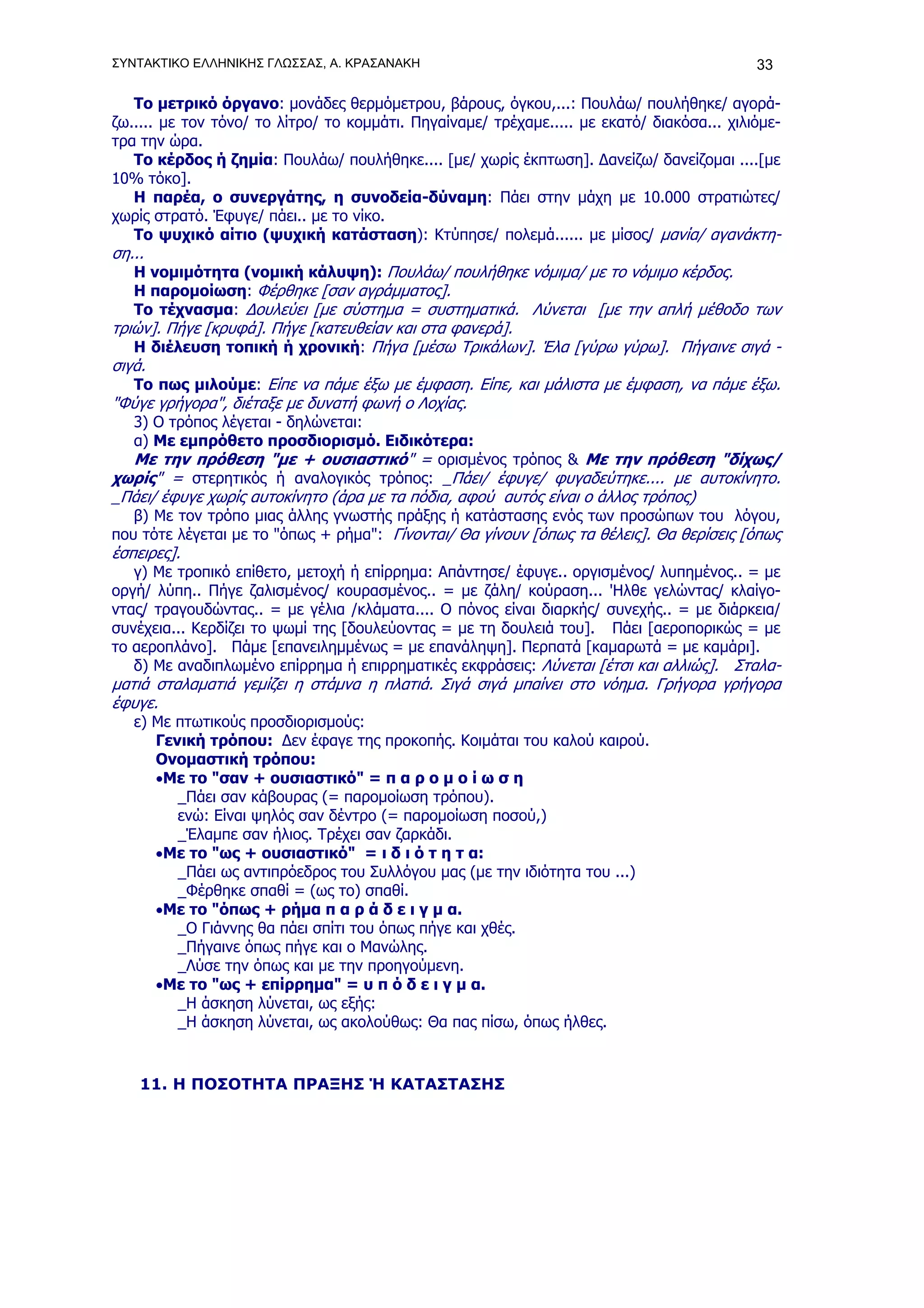 ΣΥΝΤΑΚΤΙΚΟ ΕΛΛΗΝΙΚΗΣ ΓΛΩΣΣΑΣ, Α. ΚΡΑΣΑΝΑΚΗ                                                  33

   Το μετρικό όργανο: μονάδες θερμόμετρου, βάρους, όγκου,...: Πουλάω/ πουλήθηκε/ αγορά-
ζω..... με τον τόνο/ το λίτρο/ το κομμάτι. Πηγαίναμε/ τρέχαμε..... με εκατό/ διακόσα... χιλιόμε-
τρα την ώρα.
   Το κέρδος ή ζημία: Πουλάω/ πουλήθηκε.... [με/ χωρίς έκπτωση]. Δανείζω/ δανείζομαι ....[με
10% τόκο].
   Η παρέα, o συνεργάτης, η συνοδεία-δύναμη: Πάει στην μάχη με 10.000 στρατιώτες/
χωρίς στρατό. Έφυγε/ πάει.. με το νίκο.
   Το ψυχικό αίτιο (ψυχική κατάσταση): Κτύπησε/ πολεμά...... με μίσος/ μανία/ αγανάκτη-
ση...
   Η νομιμότητα (νομική κάλυψη): Πουλάω/ πουλήθηκε νόμιμα/ με το νόμιμο κέρδος.
   H παρομοίωση: Φέρθηκε [σαν αγράμματος].
   Το τέχνασμα: Δουλεύει [με σύστημα = συστηματικά. Λύνεται [με την απλή μέθοδο των
τριών]. Πήγε [κρυφά]. Πήγε [κατευθείαν και στα φανερά].
   Η διέλευση τοπική ή χρονική: Πήγα [μέσω Τρικάλων]. Έλα [γύρω γύρω]. Πήγαινε σιγά -
σιγά.
   Το πως μιλούμε: Είπε να πάμε έξω με έμφαση. Είπε, και μάλιστα με έμφαση, να πάμε έξω.
"Φύγε γρήγορα", διέταξε με δυνατή φωνή ο Λοχίας.
  3) Ο τρόπος λέγεται - δηλώνεται:
  α) Με εμπρόθετο προσδιορισμό. Ειδικότερα:
  Με την πρόθεση "με + ουσιαστικό" = ορισμένος τρόπος & Με την πρόθεση "δίχως/
χωρίς" = στερητικός ή αναλογικός τρόπος: _Πάει/ έφυγε/ φυγαδεύτηκε.... με αυτοκίνητο.
_Πάει/ έφυγε χωρίς αυτοκίνητο (άρα με τα πόδια, αφού αυτός είναι ο άλλος τρόπος)
   β) Με τον τρόπο μιας άλλης γνωστής πράξης ή κατάστασης ενός των προσώπων του λόγου,
που τότε λέγεται με το "όπως + ρήμα": Γίνονται/ Θα γίνουν [όπως τα θέλεις]. Θα θερίσεις [όπως
έσπειρες].
   γ) Με τροπικό επίθετο, μετοχή ή επίρρημα: Απάντησε/ έφυγε.. οργισμένος/ λυπημένος.. = με
οργή/ λύπη.. Πήγε ζαλισμένος/ κουρασμένος.. = με ζάλη/ κούραση... 'Ηλθε γελώντας/ κλαίγο-
ντας/ τραγουδώντας.. = με γέλια /κλάματα.... Ο πόνος είναι διαρκής/ συνεχής.. = με διάρκεια/
συνέχεια... Κερδίζει το ψωμί της [δουλεύοντας = με τη δουλειά του]. Πάει [αεροπορικώς = με
το αεροπλάνο]. Πάμε [επανειλημμένως = με επανάληψη]. Περπατά [καμαρωτά = με καμάρι].
   δ) Με αναδιπλωμένο επίρρημα ή επιρρηματικές εκφράσεις: Λύνεται [έτσι και αλλιώς]. Σταλα-
ματιά σταλαματιά γεμίζει η στάμνα η πλατιά. Σιγά σιγά μπαίνει στο νόημα. Γρήγορα γρήγορα
έφυγε.
   ε) Με πτωτικούς προσδιορισμούς:
      Γενική τρόπου: Δεν έφαγε της προκοπής. Κοιμάται του καλού καιρού.
      Ονομαστική τρόπου:
      •Με το "σαν + ουσιαστικό" = π α ρ ο μ ο ί ω σ η
         _Πάει σαν κάβουρας (= παρομοίωση τρόπου).
         ενώ: Είναι ψηλός σαν δέντρο (= παρομοίωση ποσού,)
         _Έλαμπε σαν ήλιος. Τρέχει σαν ζαρκάδι.
      •Με το "ως + ουσιαστικό" = ι δ ι ό τ η τ α:
         _Πάει ως αντιπρόεδρος του Συλλόγου μας (με την ιδιότητα του ...)
         _Φέρθηκε σπαθί = (ως το) σπαθί.
      •Με το "όπως + ρήμα π α ρ ά δ ε ι γ μ α.
         _Ο Γιάννης θα πάει σπίτι του όπως πήγε και χθές.
         _Πήγαινε όπως πήγε και ο Μανώλης.
         _Λύσε την όπως και με την προηγούμενη.
      •Με το "ως + επίρρημα" = υ π ό δ ε ι γ μ α.
         _Η άσκηση λύνεται, ως εξής:
         _Η άσκηση λύνεται, ως ακολούθως: Θα πας πίσω, όπως ήλθες.



    11. Η ΠΟΣΟΤΗΤΑ ΠΡΑΞΗΣ Ή ΚΑΤΑΣΤΑΣΗΣ
 