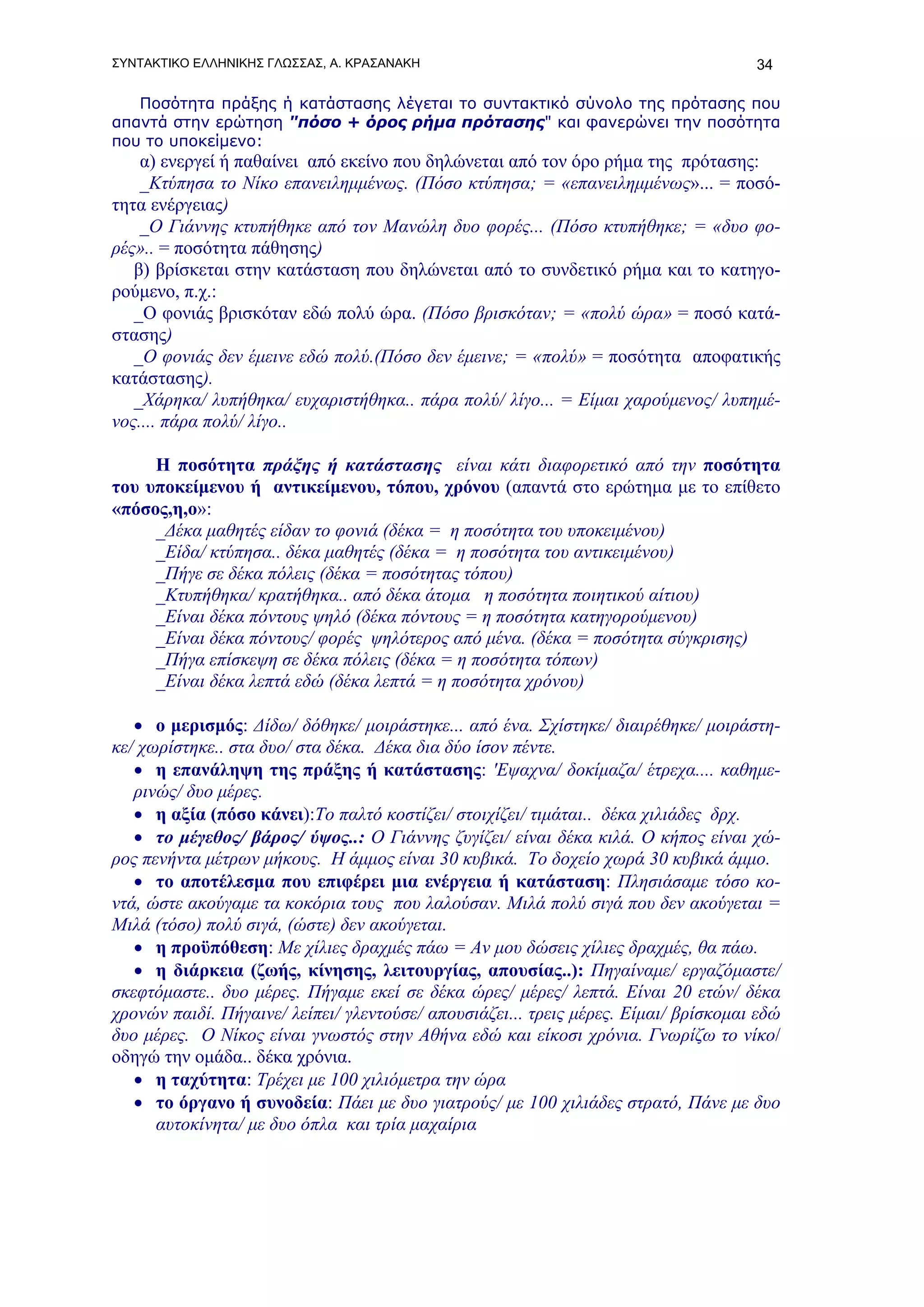 ΣΥΝΤΑΚΤΙΚΟ ΕΛΛΗΝΙΚΗΣ ΓΛΩΣΣΑΣ, Α. ΚΡΑΣΑΝΑΚΗ                                           34

   Ποσότητα πράξης ή κατάστασης λέγεται το συντακτικό σύνολο της πρότασης που
απαντά στην ερώτηση "πόσο + όρος ρήμα πρότασης" και φανερώνει την ποσότητα
που το υποκείμενο:
    α) ενεργεί ή παθαίνει από εκείνο που δηλώνεται από τον όρο ρήμα της πρότασης:
    _Κτύπησα το Νίκο επανειλημμένως. (Πόσο κτύπησα; = «επανειλημμένως»... = ποσό-
τητα ενέργειας)
    _Ο Γιάννης κτυπήθηκε από τον Μανώλη δυο φορές... (Πόσο κτυπήθηκε; = «δυο φο-
ρές».. = ποσότητα πάθησης)
   β) βρίσκεται στην κατάσταση που δηλώνεται από το συνδετικό ρήμα και το κατηγο-
ρούμενο, π.χ.:
   _Ο φονιάς βρισκόταν εδώ πολύ ώρα. (Πόσο βρισκόταν; = «πολύ ώρα» = ποσό κατά-
στασης)
   _Ο φονιάς δεν έμεινε εδώ πολύ.(Πόσο δεν έμεινε; = «πολύ» = ποσότητα αποφατικής
κατάστασης).
   _Χάρηκα/ λυπήθηκα/ ευχαριστήθηκα.. πάρα πολύ/ λίγο... = Είμαι χαρούμενος/ λυπημέ-
νος.... πάρα πολύ/ λίγο..

     Η ποσότητα πράξης ή κατάστασης είναι κάτι διαφορετικό από την ποσότητα
του υποκείμενου ή αντικείμενου, τόπου, χρόνου (απαντά στο ερώτημα με το επίθετο
«πόσος,η,ο»:
     _Δέκα μαθητές είδαν το φονιά (δέκα = η ποσότητα του υποκειμένου)
     _Είδα/ κτύπησα.. δέκα μαθητές (δέκα = η ποσότητα του αντικειμένου)
     _Πήγε σε δέκα πόλεις (δέκα = ποσότητας τόπου)
     _Κτυπήθηκα/ κρατήθηκα.. από δέκα άτομα η ποσότητα ποιητικού αίτιου)
     _Είναι δέκα πόντους ψηλό (δέκα πόντους = η ποσότητα κατηγορούμενου)
     _Είναι δέκα πόντους/ φορές ψηλότερος από μένα. (δέκα = ποσότητα σύγκρισης)
     _Πήγα επίσκεψη σε δέκα πόλεις (δέκα = η ποσότητα τόπων)
     _Είναι δέκα λεπτά εδώ (δέκα λεπτά = η ποσότητα χρόνου)

   • ο μερισμός: Δίδω/ δόθηκε/ μοιράστηκε... από ένα. Σχίστηκε/ διαιρέθηκε/ μοιράστη-
κε/ χωρίστηκε.. στα δυο/ στα δέκα. Δέκα δια δύο ίσον πέντε.
   • η επανάληψη της πράξης ή κατάστασης: 'Εψαχνα/ δοκίμαζα/ έτρεχα.... καθημε-
   ρινώς/ δυο μέρες.
   • η αξία (πόσο κάνει):Το παλτό κοστίζει/ στοιχίζει/ τιμάται.. δέκα χιλιάδες δρχ.
   • το μέγεθος/ βάρος/ ύψος..: Ο Γιάννης ζυγίζει/ είναι δέκα κιλά. Ο κήπος είναι χώ-
ρος πενήντα μέτρων μήκους. Η άμμος είναι 30 κυβικά. Το δοχείο χωρά 30 κυβικά άμμο.
   • το αποτέλεσμα που επιφέρει μια ενέργεια ή κατάσταση: Πλησιάσαμε τόσο κο-
ντά, ώστε ακούγαμε τα κοκόρια τους που λαλούσαν. Μιλά πολύ σιγά που δεν ακούγεται =
Μιλά (τόσο) πολύ σιγά, (ώστε) δεν ακούγεται.
   • η προϋπόθεση: Mε χίλιες δραχμές πάω = Aν μου δώσεις χίλιες δραχμές, θα πάω.
   • η διάρκεια (ζωής, κίνησης, λειτουργίας, απουσίας..): Πηγαίναμε/ εργαζόμαστε/
σκεφτόμαστε.. δυο μέρες. Πήγαμε εκεί σε δέκα ώρες/ μέρες/ λεπτά. Είναι 20 ετών/ δέκα
χρονών παιδί. Πήγαινε/ λείπει/ γλεντούσε/ απουσιάζει... τρεις μέρες. Είμαι/ βρίσκομαι εδώ
δυο μέρες. Ο Νίκος είναι γνωστός στην Αθήνα εδώ και είκοσι χρόνια. Γνωρίζω το νίκο/
οδηγώ την ομάδα.. δέκα χρόνια.
   • η ταχύτητα: Τρέχει με 100 χιλιόμετρα την ώρα
   • τo όργανo ή συνοδεία: Πάει με δυο γιατρούς/ με 100 χιλιάδες στρατό, Πάνε με δυο
      αυτοκίνητα/ με δυο όπλα και τρία μαχαίρια
 