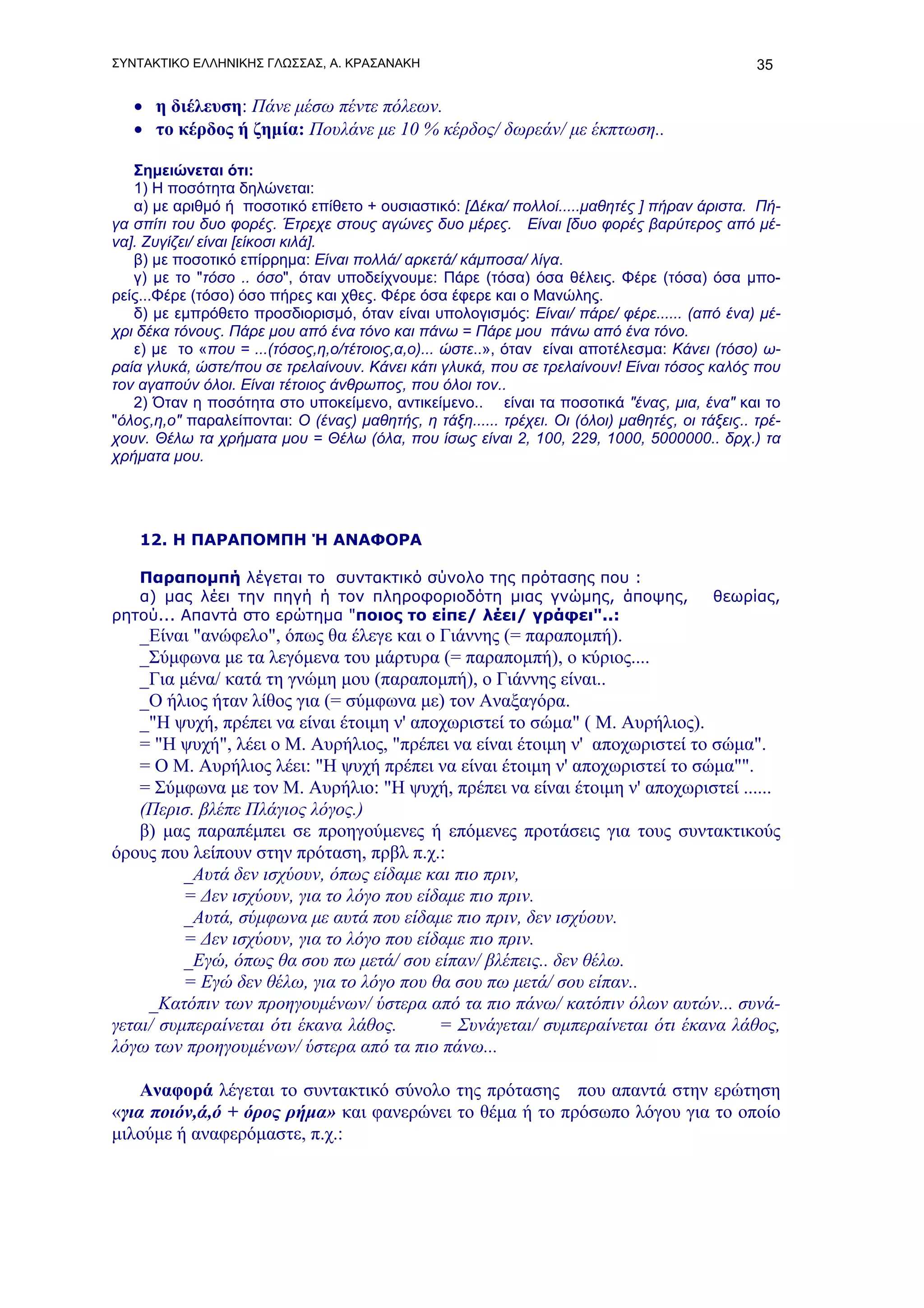 ΣΥΝΤΑΚΤΙΚΟ ΕΛΛΗΝΙΚΗΣ ΓΛΩΣΣΑΣ, Α. ΚΡΑΣΑΝΑΚΗ                                                      35

   • η διέλευση: Πάνε μέσω πέντε πόλεων.
   • το κέρδος ή ζημία: Πουλάνε με 10 % κέρδος/ δωρεάν/ με έκπτωση..

   Σημειώνεται ότι:
   1) Η ποσότητα δηλώνεται:
   α) με αριθμό ή ποσοτικό επίθετο + ουσιαστικό: [Δέκα/ πολλοί.....μαθητές ] πήραν άριστα. Πή-
γα σπίτι του δυο φορές. Έτρεχε στους αγώνες δυο μέρες. Είναι [δυο φορές βαρύτερος από μέ-
να]. Ζυγίζει/ είναι [είκοσι κιλά].
   β) με ποσοτικό επίρρημα: Είναι πολλά/ αρκετά/ κάμποσα/ λίγα.
   γ) με το "τόσο .. όσο", όταν υποδείχνουμε: Πάρε (τόσα) όσα θέλεις. Φέρε (τόσα) όσα μπο-
ρείς...Φέρε (τόσο) όσο πήρες και χθες. Φέρε όσα έφερε και ο Μανώλης.
   δ) με εμπρόθετο προσδιορισμό, όταν είναι υπολογισμός: Είναι/ πάρε/ φέρε...... (από ένα) μέ-
χρι δέκα τόνους. Πάρε μου από ένα τόνο και πάνω = Πάρε μου πάνω από ένα τόνο.
   ε) με το «που = ...(τόσος,η,ο/τέτοιος,α,ο)... ώστε..», όταν είναι αποτέλεσμα: Κάνει (τόσο) ω-
ραία γλυκά, ώστε/που σε τρελαίνουν. Κάνει κάτι γλυκά, που σε τρελαίνουν! Είναι τόσος καλός που
τον αγαπούν όλοι. Είναι τέτοιος άνθρωπος, που όλοι τον..
   2) Όταν η ποσότητα στο υποκείμενο, αντικείμενο.. είναι τα ποσοτικά "ένας, μια, ένα" και το
"όλος,η,ο" παραλείπονται: Ο (ένας) μαθητής, η τάξη...... τρέχει. Οι (όλοι) μαθητές, οι τάξεις.. τρέ-
χουν. Θέλω τα χρήματα μου = Θέλω (όλα, που ίσως είναι 2, 100, 229, 1000, 5000000.. δρχ.) τα
χρήματα μου.




    12. Η ΠΑΡΑΠΟΜΠΗ Ή ΑΝΑΦΟΡΑ

   Παραπομπή λέγεται το συντακτικό σύνολο της πρότασης που :
   α) μας λέει την πηγή ή τον πληροφοριοδότη μιας γνώμης, άποψης,                        θεωρίας,
ρητού... Απαντά στο ερώτημα "ποιος το είπε/ λέει/ γράφει"..:
    _Είναι "ανώφελο", όπως θα έλεγε και ο Γιάννης (= παραπομπή).
    _Σύμφωνα με τα λεγόμενα του μάρτυρα (= παραπομπή), ο κύριος....
    _Για μένα/ κατά τη γνώμη μου (παραπομπή), ο Γιάννης είναι..
    _Ο ήλιος ήταν λίθος για (= σύμφωνα με) τον Αναξαγόρα.
    _"Η ψυχή, πρέπει να είναι έτοιμη ν' αποχωριστεί το σώμα" ( Μ. Αυρήλιος).
    = "Η ψυχή", λέει ο Μ. Αυρήλιος, "πρέπει να είναι έτοιμη ν' αποχωριστεί το σώμα".
    = Ο Μ. Αυρήλιος λέει: "Η ψυχή πρέπει να είναι έτοιμη ν' αποχωριστεί το σώμα"".
    = Σύμφωνα με τον Μ. Αυρήλιο: "Η ψυχή, πρέπει να είναι έτοιμη ν' αποχωριστεί ......
    (Περισ. βλέπε Πλάγιος λόγος.)
    β) μας παραπέμπει σε προηγούμενες ή επόμενες προτάσεις για τους συντακτικούς
όρους που λείπουν στην πρόταση, πρβλ π.χ.:
          _Αυτά δεν ισχύουν, όπως είδαμε και πιο πριν,
          = Δεν ισχύουν, για το λόγο που είδαμε πιο πριν.
          _Αυτά, σύμφωνα με αυτά που είδαμε πιο πριν, δεν ισχύουν.
          = Δεν ισχύουν, για το λόγο που είδαμε πιο πριν.
          _Εγώ, όπως θα σου πω μετά/ σου είπαν/ βλέπεις.. δεν θέλω.
          = Εγώ δεν θέλω, για το λόγο που θα σου πω μετά/ σου είπαν..
     _Κατόπιν των προηγουμένων/ ύστερα από τα πιο πάνω/ κατόπιν όλων αυτών... συνά-
γεται/ συμπεραίνεται ότι έκανα λάθος.       = Συνάγεται/ συμπεραίνεται ότι έκανα λάθος,
λόγω των προηγουμένων/ ύστερα από τα πιο πάνω...

    Αναφορά λέγεται το συντακτικό σύνολο της πρότασης που απαντά στην ερώτηση
«για ποιόν,ά,ό + όρος ρήμα» και φανερώνει το θέμα ή το πρόσωπο λόγου για το οποίο
μιλούμε ή αναφερόμαστε, π.χ.:
 