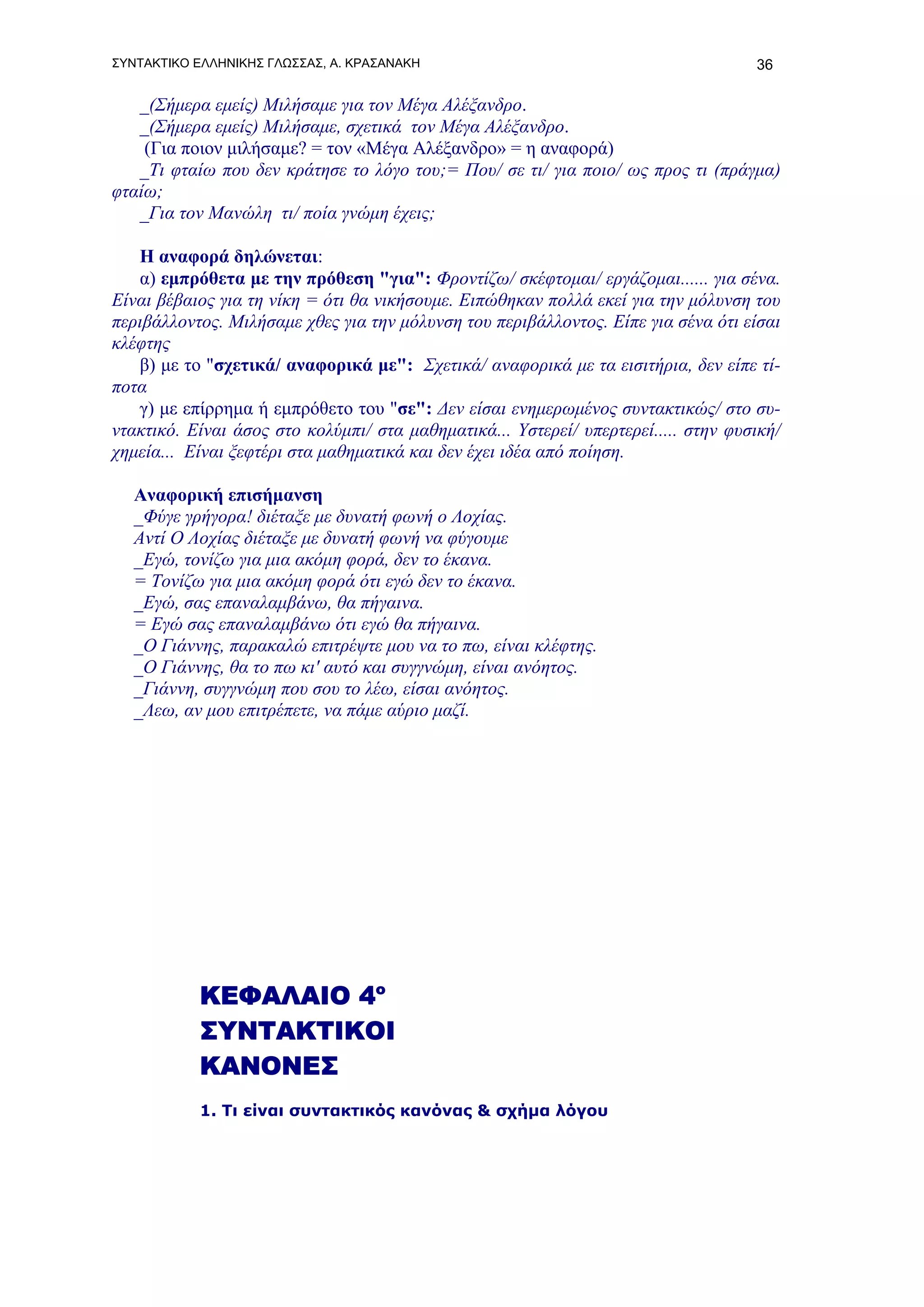 ΣΥΝΤΑΚΤΙΚΟ ΕΛΛΗΝΙΚΗΣ ΓΛΩΣΣΑΣ, Α. ΚΡΑΣΑΝΑΚΗ                                          36

   _(Σήμερα εμείς) Μιλήσαμε για τον Μέγα Αλέξανδρο.
   _(Σήμερα εμείς) Μιλήσαμε, σχετικά τον Μέγα Αλέξανδρο.
    (Για ποιον μιλήσαμε? = τον «Μέγα Αλέξανδρο» = η αναφορά)
   _Τι φταίω που δεν κράτησε το λόγο του;= Που/ σε τι/ για ποιο/ ως προς τι (πράγμα)
φταίω;
   _Για τον Μανώλη τι/ ποία γνώμη έχεις;

   Η αναφορά δηλώνεται:
   α) εμπρόθετα με την πρόθεση "για": Φροντίζω/ σκέφτομαι/ εργάζομαι...... για σένα.
Είναι βέβαιος για τη νίκη = ότι θα νικήσουμε. Ειπώθηκαν πολλά εκεί για την μόλυνση του
περιβάλλοντος. Μιλήσαμε χθες για την μόλυνση του περιβάλλοντος. Είπε για σένα ότι είσαι
κλέφτης
   β) με το "σχετικά/ αναφορικά με": Σχετικά/ αναφορικά με τα εισιτήρια, δεν είπε τί-
ποτα
   γ) με επίρρημα ή εμπρόθετο του "σε": Δεν είσαι ενημερωμένος συντακτικώς/ στο συ-
ντακτικό. Είναι άσος στο κολύμπι/ στα μαθηματικά... Υστερεί/ υπερτερεί..... στην φυσική/
χημεία... Είναι ξεφτέρι στα μαθηματικά και δεν έχει ιδέα από ποίηση.

   Αναφορική επισήμανση
   _Φύγε γρήγορα! διέταξε με δυνατή φωνή ο Λοχίας.
   Αντί Ο Λοχίας διέταξε με δυνατή φωνή να φύγουμε
   _Εγώ, τονίζω για μια ακόμη φορά, δεν το έκανα.
   = Τονίζω για μια ακόμη φορά ότι εγώ δεν το έκανα.
   _Εγώ, σας επαναλαμβάνω, θα πήγαινα.
   = Εγώ σας επαναλαμβάνω ότι εγώ θα πήγαινα.
   _Ο Γιάννης, παρακαλώ επιτρέψτε μου να το πω, είναι κλέφτης.
   _Ο Γιάννης, θα το πω κι' αυτό και συγγνώμη, είναι ανόητος.
   _Γιάννη, συγγνώμη που σου το λέω, είσαι ανόητος.
   _Λεω, αν μου επιτρέπετε, να πάμε αύριο μαζί.




           ΚΕΦΑΛΑΙΟ 4ο
           ΣΥΝΤΑΚΤΙΚΟΙ
           ΚΑΝΟΝΕΣ
           1. Tι είναι συντακτικός κανόνας & σχήμα λόγου
 