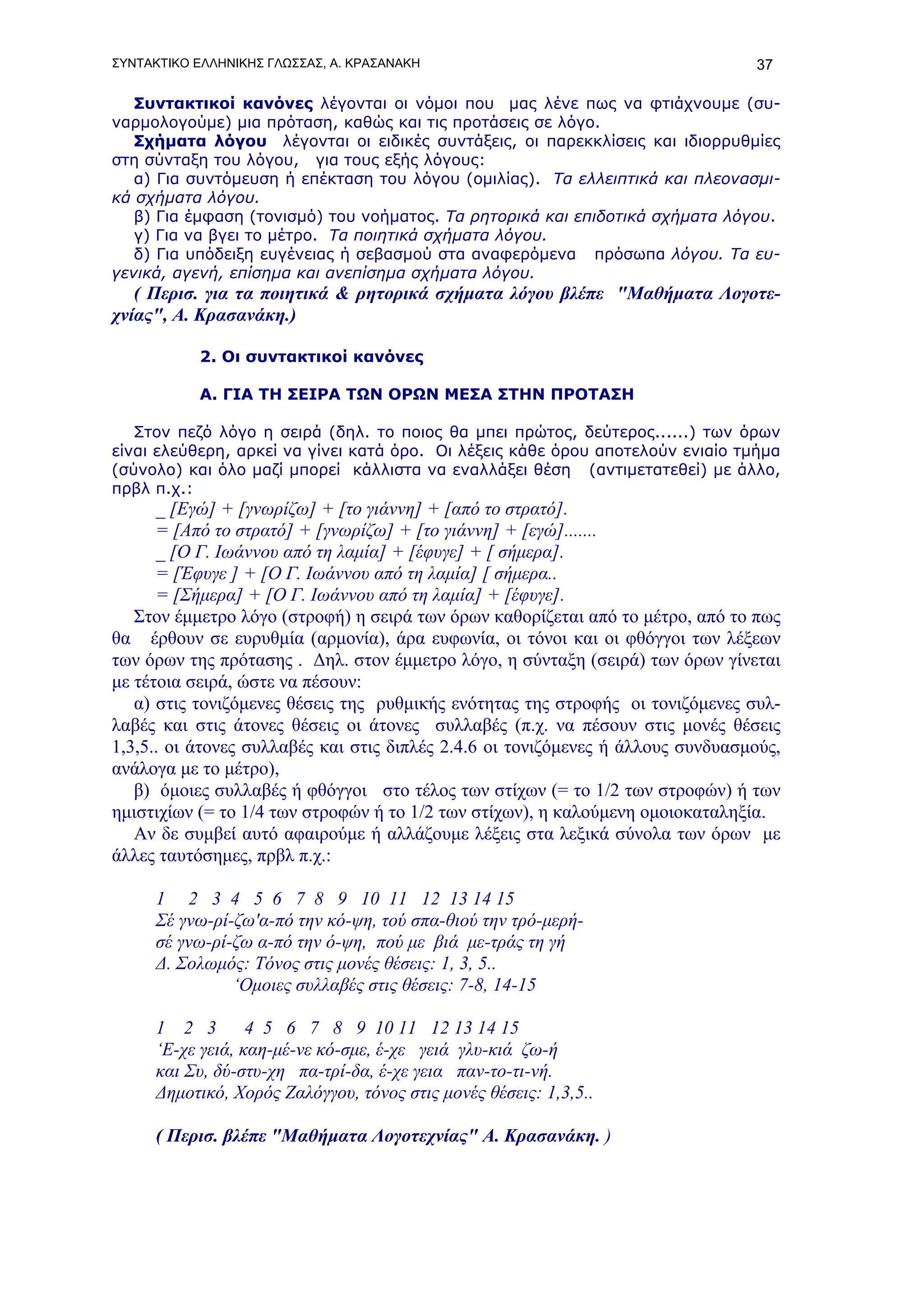 ΣΥΝΤΑΚΤΙΚΟ ΕΛΛΗΝΙΚΗΣ ΓΛΩΣΣΑΣ, Α. ΚΡΑΣΑΝΑΚΗ                                       37

   Συντακτικοί κανόνες λέγονται οι νόμοι που μας λένε πως να φτιάχνουμε (συ-
ναρμολογούμε) μια πρόταση, καθώς και τις προτάσεις σε λόγο.
   Σχήματα λόγου λέγονται οι ειδικές συντάξεις, οι παρεκκλίσεις και ιδιορρυθμίες
στη σύνταξη του λόγου, για τους εξής λόγους:
   α) Για συντόμευση ή επέκταση του λόγου (ομιλίας). Τα ελλειπτικά και πλεονασμι-
κά σχήματα λόγου.
   β) Για έμφαση (τονισμό) του νοήματος. Τα ρητορικά και επιδοτικά σχήματα λόγου.
   γ) Για να βγει το μέτρο. Τα ποιητικά σχήματα λόγου.
   δ) Για υπόδειξη ευγένειας ή σεβασμού στα αναφερόμενα πρόσωπα λόγου. Τα ευ-
γενικά, αγενή, επίσημα και ανεπίσημα σχήματα λόγου.
   ( Περισ. για τα ποιητικά & ρητορικά σχήματα λόγου βλέπε "Μαθήματα Λογοτε-
χνίας", Α. Κρασανάκη.)

           2. Οι συντακτικοί κανόνες

           Α. ΓΙΑ ΤΗ ΣΕΙΡΑ ΤΩΝ OΡΩΝ ΜΕΣΑ ΣΤΗΝ ΠΡΟΤΑΣΗ

   Στον πεζό λόγο η σειρά (δηλ. το ποιος θα μπει πρώτος, δεύτερος......) των όρων
είναι ελεύθερη, αρκεί να γίνει κατά όρο. Οι λέξεις κάθε όρου αποτελούν ενιαίο τμήμα
(σύνολο) και όλο μαζί μπορεί κάλλιστα να εναλλάξει θέση (αντιμετατεθεί) με άλλο,
πρβλ π.χ.:
      _ [Εγώ] + [γνωρίζω] + [το γιάννη] + [από το στρατό].
      = [Από το στρατό] + [γνωρίζω] + [το γιάννη] + [εγώ].......
      _ [Ο Γ. Ιωάννου από τη λαμία] + [έφυγε] + [ σήμερα].
      = [Έφυγε ] + [Ο Γ. Ιωάννου από τη λαμία] [ σήμερα..
      = [Σήμερα] + [Ο Γ. Ιωάννου από τη λαμία] + [έφυγε].
   Στον έμμετρο λόγο (στροφή) η σειρά των όρων καθορίζεται από το μέτρο, από το πως
θα έρθουν σε ευρυθμία (αρμονία), άρα ευφωνία, οι τόνοι και οι φθόγγοι των λέξεων
των όρων της πρότασης . Δηλ. στον έμμετρο λόγο, η σύνταξη (σειρά) των όρων γίνεται
με τέτοια σειρά, ώστε να πέσουν:
   α) στις τονιζόμενες θέσεις της ρυθμικής ενότητας της στροφής οι τονιζόμενες συλ-
λαβές και στις άτονες θέσεις οι άτονες συλλαβές (π.χ. να πέσουν στις μονές θέσεις
1,3,5.. οι άτονες συλλαβές και στις διπλές 2.4.6 οι τονιζόμενες ή άλλους συνδυασμούς,
ανάλογα με το μέτρο),
   β) όμοιες συλλαβές ή φθόγγοι στο τέλος των στίχων (= το 1/2 των στροφών) ή των
ημιστιχίων (= το 1/4 των στροφών ή το 1/2 των στίχων), η καλούμενη ομοιοκαταληξία.
   Αν δε συμβεί αυτό αφαιρούμε ή αλλάζουμε λέξεις στα λεξικά σύνολα των όρων με
άλλες ταυτόσημες, πρβλ π.χ.:

     1 2 3 4 5 6 7 8 9 10 11 12 13 14 15
     Σέ γνω-ρί-ζω'α-πό την κό-ψη, τού σπα-θιού την τρό-μερή-
     σέ γνω-ρί-ζω α-πό την ό-ψη, πού με βιά με-τράς τη γή
     Δ. Σολωμός: Τόνος στις μονές θέσεις: 1, 3, 5..
               ‘Ομοιες συλλαβές στις θέσεις: 7-8, 14-15

     1 2 3        4 5 6 7 8 9 10 11 12 13 14 15
     ‘Ε-χε γειά, καη-μέ-νε κό-σμε, έ-χε γειά γλυ-κιά ζω-ή
     και Συ, δύ-στυ-χη πα-τρί-δα, έ-χε γεια παν-το-τι-νή.
     Δημοτικό, Χορός Ζαλόγγου, τόνος στις μονές θέσεις: 1,3,5..

     ( Περισ. βλέπε "Μαθήματα Λογοτεχνίας" Α. Κρασανάκη. )
 