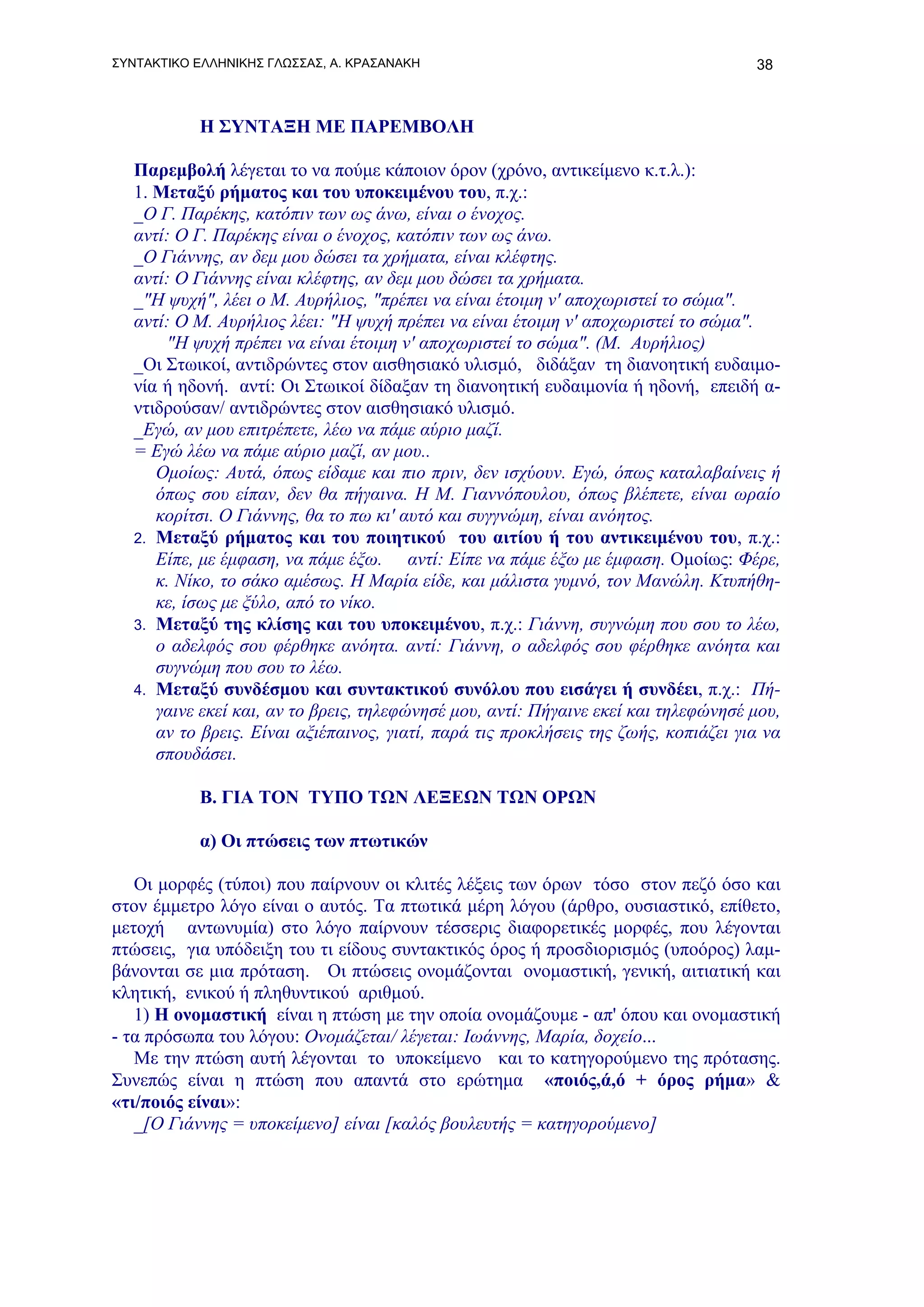 ΣΥΝΤΑΚΤΙΚΟ ΕΛΛΗΝΙΚΗΣ ΓΛΩΣΣΑΣ, Α. ΚΡΑΣΑΝΑΚΗ                                           38



           Η ΣΥΝΤΑΞΗ ΜΕ ΠΑΡΕΜΒΟΛΗ

   Παρεμβολή λέγεται το να πούμε κάποιον όρον (χρόνο, αντικείμενο κ.τ.λ.):
   1. Μεταξύ ρήματος και του υποκειμένου του, π.χ.:
   _Ο Γ. Παρέκης, κατόπιν των ως άνω, είναι ο ένοχος.
   αντί: Ο Γ. Παρέκης είναι ο ένοχος, κατόπιν των ως άνω.
   _Ο Γιάννης, αν δεμ μου δώσει τα χρήματα, είναι κλέφτης.
   αντί: Ο Γιάννης είναι κλέφτης, αν δεμ μου δώσει τα χρήματα.
   _"Η ψυχή", λέει ο Μ. Αυρήλιος, "πρέπει να είναι έτοιμη ν' αποχωριστεί το σώμα".
   αντί: Ο Μ. Αυρήλιος λέει: "Η ψυχή πρέπει να είναι έτοιμη ν' αποχωριστεί το σώμα".
       "Η ψυχή πρέπει να είναι έτοιμη ν' αποχωριστεί το σώμα". (Μ. Αυρήλιος)
   _Οι Στωικοί, αντιδρώντες στον αισθησιακό υλισμό, διδάξαν τη διανοητική ευδαιμο-
   νία ή ηδονή. αντί: Οι Στωικοί δίδαξαν τη διανοητική ευδαιμονία ή ηδονή, επειδή α-
   ντιδρούσαν/ αντιδρώντες στον αισθησιακό υλισμό.
   _Εγώ, αν μου επιτρέπετε, λέω να πάμε αύριο μαζί.
   = Εγώ λέω να πάμε αύριο μαζί, αν μου..
      Ομοίως: Αυτά, όπως είδαμε και πιο πριν, δεν ισχύουν. Εγώ, όπως καταλαβαίνεις ή
      όπως σου είπαν, δεν θα πήγαινα. Η Μ. Γιαννόπουλου, όπως βλέπετε, είναι ωραίο
      κορίτσι. Ο Γιάννης, θα το πω κι' αυτό και συγγνώμη, είναι ανόητος.
   2. Μεταξύ ρήματος και του ποιητικού του αιτίου ή του αντικειμένου του, π.χ.:
      Είπε, με έμφαση, να πάμε έξω. αντί: Είπε να πάμε έξω με έμφαση. Ομοίως: Φέρε,
      κ. Νίκο, το σάκο αμέσως. Η Μαρία είδε, και μάλιστα γυμνό, τον Μανώλη. Κτυπήθη-
      κε, ίσως με ξύλο, από το νίκο.
   3. Μεταξύ της κλίσης και του υποκειμένου, π.χ.: Γιάννη, συγνώμη που σου το λέω,
      ο αδελφός σου φέρθηκε ανόητα. αντί: Γιάννη, ο αδελφός σου φέρθηκε ανόητα και
      συγνώμη που σου το λέω.
   4. Μεταξύ συνδέσμου και συντακτικού συνόλου που εισάγει ή συνδέει, π.χ.: Πή-
      γαινε εκεί και, αν το βρεις, τηλεφώνησέ μου, αντί: Πήγαινε εκεί και τηλεφώνησέ μου,
      αν το βρεις. Είναι αξιέπαινος, γιατί, παρά τις προκλήσεις της ζωής, κοπιάζει για να
      σπουδάσει.

           Β. ΓΙΑ ΤΟΝ ΤΥΠΟ ΤΩΝ ΛΕΞΕΩΝ ΤΩΝ ΟΡΩΝ

           α) Οι πτώσεις των πτωτικών

   Οι μορφές (τύποι) που παίρνουν οι κλιτές λέξεις των όρων τόσο στον πεζό όσο και
στον έμμετρο λόγο είναι ο αυτός. Τα πτωτικά μέρη λόγου (άρθρο, ουσιαστικό, επίθετο,
μετοχή αντωνυμία) στο λόγο παίρνουν τέσσερις διαφορετικές μορφές, που λέγονται
πτώσεις, για υπόδειξη του τι είδους συντακτικός όρος ή προσδιορισμός (υποόρος) λαμ-
βάνονται σε μια πρόταση. Οι πτώσεις ονομάζονται ονομαστική, γενική, αιτιατική και
κλητική, ενικού ή πληθυντικού αριθμού.
   1) Η ονομαστική είναι η πτώση με την οποία ονομάζουμε - απ' όπου και ονομαστική
- τα πρόσωπα του λόγου: Ονομάζεται/ λέγεται: Ιωάννης, Μαρία, δοχείο...
   Με την πτώση αυτή λέγονται το υποκείμενο και το κατηγορούμενο της πρότασης.
Συνεπώς είναι η πτώση που απαντά στο ερώτημα «ποιός,ά,ό + όρος ρήμα» &
«τι/ποιός είναι»:
   _[Ο Γιάννης = υποκείμενο] είναι [καλός βουλευτής = κατηγορούμενο]
 