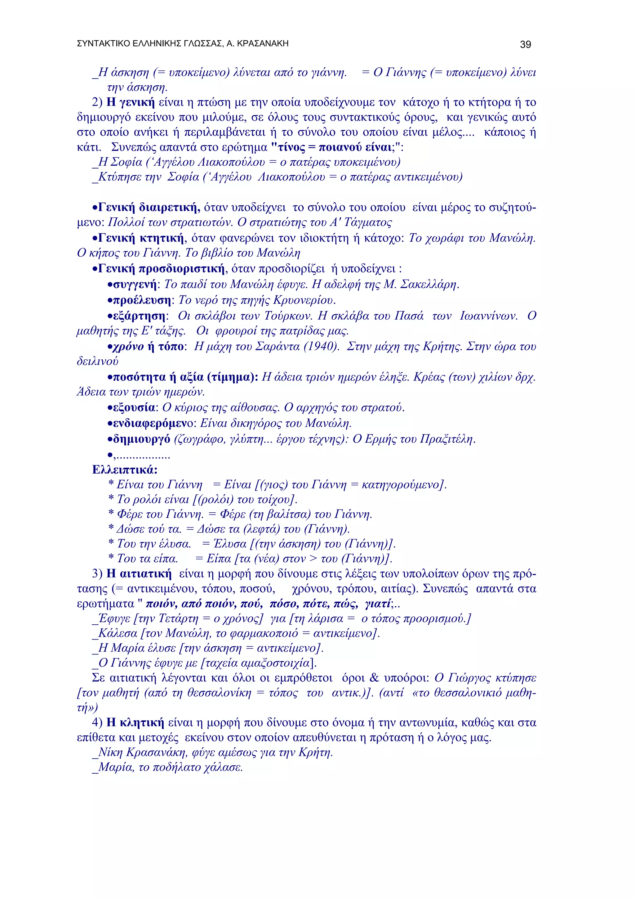 ΣΥΝΤΑΚΤΙΚΟ ΕΛΛΗΝΙΚΗΣ ΓΛΩΣΣΑΣ, Α. ΚΡΑΣΑΝΑΚΗ                                       39

  _Η άσκηση (= υποκείμενο) λύνεται από το γιάννη. = Ο Γιάννης (= υποκείμενο) λύνει
      την άσκηση.
  2) Η γενική είναι η πτώση με την οποία υποδείχνουμε τον κάτοχο ή το κτήτορα ή το
δημιουργό εκείνου που μιλούμε, σε όλους τους συντακτικούς όρους, και γενικώς αυτό
στο οποίο ανήκει ή περιλαμβάνεται ή το σύνολο του οποίου είναι μέλος.... κάποιος ή
κάτι. Συνεπώς απαντά στο ερώτημα "τίνος = ποιανού είναι;":
  _Η Σοφία (‘Αγγέλου Λιακοπούλου = ο πατέρας υποκειμένου)
  _Κτύπησε την Σοφία (‘Αγγέλου Λιακοπούλου = ο πατέρας αντικειμένου)

   •Γενική διαιρετική, όταν υποδείχνει το σύνολο του οποίου είναι μέρος το συζητού-
μενο: Πολλοί των στρατιωτών. Ο στρατιώτης του Α' Τάγματος
   •Γενική κτητική, όταν φανερώνει τον ιδιοκτήτη ή κάτοχο: Το χωράφι του Μανώλη.
Ο κήπος του Γιάννη. Το βιβλίο του Μανώλη
   •Γενική προσδιοριστική, όταν προσδιορίζει ή υποδείχνει :
      •συγγενή: Το παιδί του Μανώλη έφυγε. Η αδελφή της Μ. Σακελλάρη.
      •προέλευση: To νερό της πηγής Κρυονερίου.
      •εξάρτηση: Οι σκλάβοι των Τούρκων. Η σκλάβα του Πασά των Ιωαννίνων. Ο
μαθητής της Ε' τάξης. Οι φρουροί της πατρίδας μας.
      •χρόνο ή τόπο: H μάχη του Σαράντα (1940). Στην μάχη της Κρήτης. Στην ώρα του
δειλινού
      •ποσότητα ή αξία (τίμημα): Η άδεια τριών ημερών έληξε. Κρέας (των) χιλίων δρχ.
Άδεια των τριών ημερών.
      •εξουσία: Ο κύριος της αίθουσας. O αρχηγός του στρατού.
      •ενδιαφερόμενο: Είναι δικηγόρος του Μανώλη.
      •δημιουργό (ζωγράφο, γλύπτη... έργου τέχνης): Ο Ερμής του Πραξιτέλη.
      •,.................
   Ελλειπτικά:
      * Είναι του Γιάννη = Είναι [(γιος) του Γιάννη = κατηγορούμενο].
      * Το ρολόι είναι [(ρολόι) του τοίχου].
      * Φέρε του Γιάννη. = Φέρε (τη βαλίτσα) του Γιάννη.
      * Δώσε τού τα. = Δώσε τα (λεφτά) του (Γιάννη).
      * Του την έλυσα. = Έλυσα [(την άσκηση) του (Γιάννη)].
      * Του τα είπα. = Είπα [τα (νέα) στον > του (Γιάννη)].
   3) Η αιτιατική είναι η μορφή που δίνουμε στις λέξεις των υπολοίπων όρων της πρό-
τασης (= αντικειμένου, τόπου, ποσού, χρόνου, τρόπου, αιτίας). Συνεπώς απαντά στα
ερωτήματα " ποιόν, από ποιόν, πού, πόσο, πότε, πώς, γιατί;..
   _Έφυγε [την Τετάρτη = ο χρόνος] για [τη λάρισα = ο τόπος προορισμού.]
   _Κάλεσα [τον Μανώλη, το φαρμακοποιό = αντικείμενο].
   _Η Μαρία έλυσε [την άσκηση = αντικείμενο].
   _Ο Γιάννης έφυγε με [ταχεία αμαξοστοιχία].
   Σε αιτιατική λέγονται και όλοι οι εμπρόθετοι όροι & υποόροι: Ο Γιώργος κτύπησε
[τον μαθητή (από τη θεσσαλονίκη = τόπος του αντικ.)]. (αντί «το θεσσαλονικιό μαθη-
τή»)
   4) Η κλητική είναι η μορφή που δίνουμε στο όνομα ή την αντωνυμία, καθώς και στα
επίθετα και μετοχές εκείνου στον οποίον απευθύνεται η πρόταση ή ο λόγος μας.
   _Νίκη Κρασανάκη, φύγε αμέσως για την Κρήτη.
   _Μαρία, το ποδήλατο χάλασε.
 