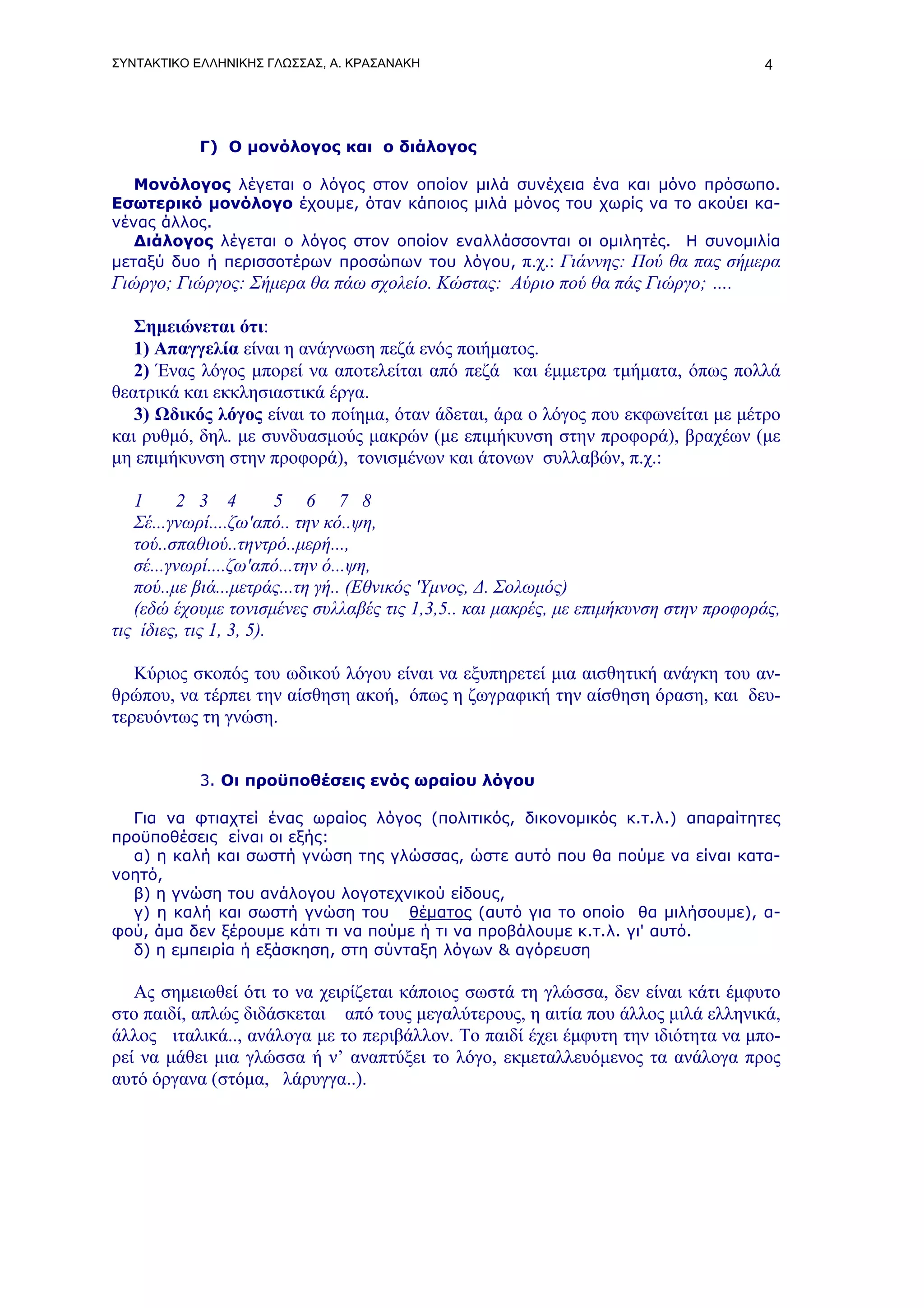 ΣΥΝΤΑΚΤΙΚΟ ΕΛΛΗΝΙΚΗΣ ΓΛΩΣΣΑΣ, Α. ΚΡΑΣΑΝΑΚΗ                                          4




           Γ) Ο μονόλογος και ο διάλογος

   Μονόλογος λέγεται ο λόγος στον οποίον μιλά συνέχεια ένα και μόνο πρόσωπο.
Εσωτερικό μονόλογο έχουμε, όταν κάποιος μιλά μόνος του χωρίς να το ακούει κα-
νένας άλλος.
   Διάλογος λέγεται ο λόγος στον οποίον εναλλάσσονται οι ομιλητές. Η συνομιλία
μεταξύ δυο ή περισσοτέρων προσώπων του λόγου, π.χ.: Γιάννης: Πού θα πας σήμερα
Γιώργο; Γιώργος: Σήμερα θα πάω σχολείο. Κώστας: Αύριο πού θα πάς Γιώργο; ….

   Σημειώνεται ότι:
   1) Απαγγελία είναι η ανάγνωση πεζά ενός ποιήματος.
   2) Ένας λόγος μπορεί να αποτελείται από πεζά και έμμετρα τμήματα, όπως πολλά
θεατρικά και εκκλησιαστικά έργα.
   3) Ωδικός λόγος είναι το ποίημα, όταν άδεται, άρα ο λόγος που εκφωνείται με μέτρο
και ρυθμό, δηλ. με συνδυασμούς μακρών (με επιμήκυνση στην προφορά), βραχέων (με
μη επιμήκυνση στην προφορά), τονισμένων και άτονων συλλαβών, π.χ.:

   1     2 3 4           5 6 7 8
   Σέ...γνωρί....ζω'από.. την κό..ψη,
   τού..σπαθιού..τηντρό..μερή...,
   σέ...γνωρί....ζω'από...την ό...ψη,
   πού..με βιά...μετράς...τη γή.. (Εθνικός 'Υμνος, Δ. Σολωμός)
   (εδώ έχουμε τονισμένες συλλαβές τις 1,3,5.. και μακρές, με επιμήκυνση στην προφοράς,
τις ίδιες, τις 1, 3, 5).

   Κύριος σκοπός του ωδικού λόγου είναι να εξυπηρετεί μια αισθητική ανάγκη του αν-
θρώπου, να τέρπει την αίσθηση ακοή, όπως η ζωγραφική την αίσθηση όραση, και δευ-
τερευόντως τη γνώση.


           3. Οι προϋποθέσεις ενός ωραίου λόγου

  Για να φτιαχτεί ένας ωραίος λόγος (πολιτικός, δικονομικός κ.τ.λ.) απαραίτητες
προϋποθέσεις είναι oι εξής:
  α) η καλή και σωστή γνώση της γλώσσας, ώστε αυτό που θα πούμε να είναι κατα-
νοητό,
  β) η γνώση του ανάλογου λογοτεχνικού είδους,
  γ) η καλή και σωστή γνώση του θέματος (αυτό για το οποίο θα μιλήσουμε), α-
φού, άμα δεν ξέρουμε κάτι τι να πούμε ή τι να προβάλουμε κ.τ.λ. γι' αυτό.
  δ) η εμπειρία ή εξάσκηση, στη σύνταξη λόγων & αγόρευση

   Ας σημειωθεί ότι το να χειρίζεται κάποιος σωστά τη γλώσσα, δεν είναι κάτι έμφυτο
στο παιδί, απλώς διδάσκεται από τους μεγαλύτερους, η αιτία που άλλος μιλά ελληνικά,
άλλος ιταλικά.., ανάλογα με το περιβάλλον. To παιδί έχει έμφυτη την ιδιότητα να μπο-
ρεί να μάθει μια γλώσσα ή ν’ αναπτύξει το λόγο, εκμεταλλευόμενος τα ανάλογα προς
αυτό όργανα (στόμα, λάρυγγα..).
 