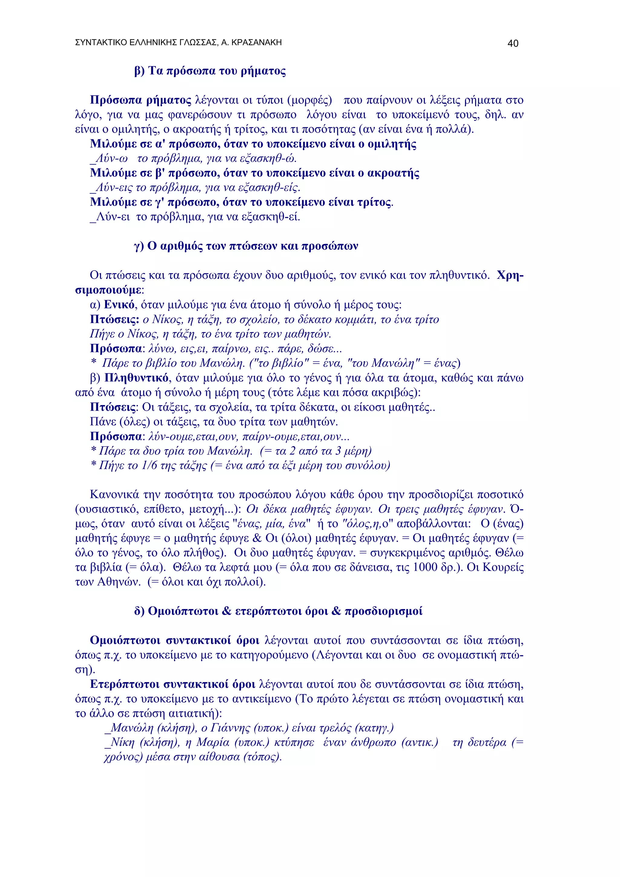 ΣΥΝΤΑΚΤΙΚΟ ΕΛΛΗΝΙΚΗΣ ΓΛΩΣΣΑΣ, Α. ΚΡΑΣΑΝΑΚΗ                                        40

           β) Τα πρόσωπα του ρήματος

   Πρόσωπα ρήματος λέγονται οι τύποι (μορφές) που παίρνουν οι λέξεις ρήματα στο
λόγο, για να μας φανερώσουν τι πρόσωπο λόγου είναι το υποκείμενό τους, δηλ. αν
είναι ο ομιλητής, ο ακροατής ή τρίτος, και τι ποσότητας (αν είναι ένα ή πολλά).
   Μιλούμε σε α' πρόσωπο, όταν το υποκείμενο είναι ο ομιλητής
   _Λύν-ω το πρόβλημα, για να εξασκηθ-ώ.
   Μιλούμε σε β' πρόσωπο, όταν το υποκείμενο είναι ο ακροατής
   _Λύν-εις το πρόβλημα, για να εξασκηθ-είς.
   Μιλούμε σε γ' πρόσωπο, όταν το υποκείμενο είναι τρίτος.
   _Λύν-ει το πρόβλημα, για να εξασκηθ-εί.

           γ) Ο αριθμός των πτώσεων και προσώπων

   Οι πτώσεις και τα πρόσωπα έχουν δυο αριθμούς, τον ενικό και τον πληθυντικό. Χρη-
σιμοποιούμε:
   α) Eνικό, όταν μιλούμε για ένα άτομο ή σύνολο ή μέρος τους:
   Πτώσεις: ο Νίκος, η τάξη, το σχολείο, το δέκατο κομμάτι, το ένα τρίτο
   Πήγε ο Νίκος, η τάξη, το ένα τρίτο των μαθητών.
   Πρόσωπα: λύνω, εις,ει, παίρνω, εις.. πάρε, δώσε...
   * Πάρε το βιβλίο του Μανώλη. ("το βιβλίο" = ένα, "του Μανώλη" = ένας)
   β) Πληθυντικό, όταν μιλούμε για όλο το γένος ή για όλα τα άτομα, καθώς και πάνω
από ένα άτομο ή σύνολο ή μέρη τους (τότε λέμε και πόσα ακριβώς):
   Πτώσεις: Οι τάξεις, τα σχολεία, τα τρίτα δέκατα, οι είκοσι μαθητές..
   Πάνε (όλες) οι τάξεις, τα δυο τρίτα των μαθητών.
   Πρόσωπα: λύν-ουμε,εται,ουν, παίρν-ουμε,εται,ουν...
   * Πάρε τα δυο τρία του Μανώλη. (= τα 2 από τα 3 μέρη)
   * Πήγε το 1/6 της τάξης (= ένα από τα έξι μέρη του συνόλου)

   Κανονικά την ποσότητα του προσώπου λόγου κάθε όρου την προσδιορίζει ποσοτικό
(ουσιαστικό, επίθετο, μετοχή...): Οι δέκα μαθητές έφυγαν. Οι τρεις μαθητές έφυγαν. Ό-
μως, όταν αυτό είναι οι λέξεις "ένας, μία, ένα" ή το "όλος,η,ο" αποβάλλονται: Ο (ένας)
μαθητής έφυγε = ο μαθητής έφυγε & Οι (όλοι) μαθητές έφυγαν. = Οι μαθητές έφυγαν (=
όλο το γένος, το όλο πλήθος). Οι δυο μαθητές έφυγαν. = συγκεκριμένος αριθμός. Θέλω
τα βιβλία (= όλα). Θέλω τα λεφτά μου (= όλα που σε δάνεισα, τις 1000 δρ.). Οι Κουρείς
των Αθηνών. (= όλοι και όχι πολλοί).

           δ) Ομοιόπτωτοι & ετερόπτωτοι όροι & προσδιορισμοί

   Ομοιόπτωτοι συντακτικοί όροι λέγονται αυτοί που συντάσσονται σε ίδια πτώση,
όπως π.χ. το υποκείμενο με το κατηγορούμενο (Λέγονται και οι δυο σε ονομαστική πτώ-
ση).
   Ετερόπτωτοι συντακτικοί όροι λέγονται αυτοί που δε συντάσσονται σε ίδια πτώση,
όπως π.χ. το υποκείμενο με το αντικείμενο (Το πρώτο λέγεται σε πτώση ονομαστική και
το άλλο σε πτώση αιτιατική):
     _Μανώλη (κλήση), ο Γιάννης (υποκ.) είναι τρελός (κατηγ.)
     _Νίκη (κλήση), η Μαρία (υποκ.) κτύπησε έναν άνθρωπο (αντικ.) τη δευτέρα (=
     χρόνος) μέσα στην αίθουσα (τόπος).
 