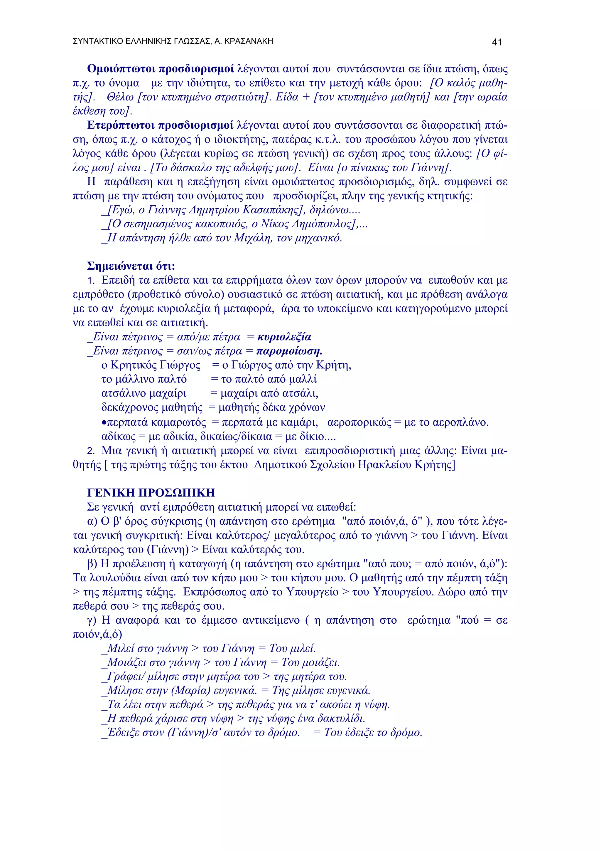 ΣΥΝΤΑΚΤΙΚΟ ΕΛΛΗΝΙΚΗΣ ΓΛΩΣΣΑΣ, Α. ΚΡΑΣΑΝΑΚΗ                                       41

   Ομοιόπτωτοι προσδιορισμοί λέγονται αυτοί που συντάσσονται σε ίδια πτώση, όπως
π.χ. το όνομα με την ιδιότητα, το επίθετο και την μετοχή κάθε όρου: [Ο καλός μαθη-
τής]. Θέλω [τον κτυπημένο στρατιώτη]. Είδα + [τον κτυπημένο μαθητή] και [την ωραία
έκθεση του].
   Ετερόπτωτοι προσδιορισμοί λέγονται αυτοί που συντάσσονται σε διαφορετική πτώ-
ση, όπως π.χ. ο κάτοχος ή ο ιδιοκτήτης, πατέρας κ.τ.λ. του προσώπου λόγου που γίνεται
λόγος κάθε όρου (λέγεται κυρίως σε πτώση γενική) σε σχέση προς τους άλλους: [Ο φί-
λος μου] είναι . [Το δάσκαλο της αδελφής μου]. Είναι [ο πίνακας του Γιάννη].
   Η παράθεση και η επεξήγηση είναι ομοιόπτωτος προσδιορισμός, δηλ. συμφωνεί σε
πτώση με την πτώση του ονόματος που προσδιορίζει, πλην της γενικής κτητικής:
      _[Εγώ, ο Γιάννης Δημητρίου Κασαπάκης], δηλώνω....
      _[Ο σεσημασμένος κακοποιός, ο Νίκος Δημόπουλος],...
      _Η απάντηση ήλθε από τον Μιχάλη, τον μηχανικό.

   Σημειώνεται ότι:
   1. Επειδή τα επίθετα και τα επιρρήματα όλων των όρων μπορούν να ειπωθούν και με
εμπρόθετο (προθετικό σύνολο) ουσιαστικό σε πτώση αιτιατική, και με πρόθεση ανάλογα
με το αν έχουμε κυριολεξία ή μεταφορά, άρα το υποκείμενο και κατηγορούμενο μπορεί
να ειπωθεί και σε αιτιατική.
   _Είναι πέτρινος = από/με πέτρα = κυριολεξία
   _Είναι πέτρινος = σαν/ως πέτρα = παρομοίωση.
      ο Κρητικός Γιώργος = ο Γιώργος από την Κρήτη,
      το μάλλινο παλτό       = το παλτό από μαλλί
      ατσάλινο μαχαίρι       = μαχαίρι από ατσάλι,
      δεκάχρονος μαθητής = μαθητής δέκα χρόνων
      •περπατά καμαρωτός = περπατά με καμάρι, αεροπορικώς = με το αεροπλάνο.
      αδίκως = με αδικία, δικαίως/δίκαια = με δίκιο....
   2. Μια γενική ή αιτιατική μπορεί να είναι επιπροσδιοριστική μιας άλλης: Είναι μα-
θητής [ της πρώτης τάξης του έκτου Δημοτικού Σχολείου Ηρακλείου Κρήτης]

   ΓΕΝΙΚΗ ΠΡΟΣΩΠΙΚΗ
   Σε γενική αντί εμπρόθετη αιτιατική μπορεί να ειπωθεί:
   α) Ο β' όρος σύγκρισης (η απάντηση στο ερώτημα "από ποιόν,ά, ό" ), που τότε λέγε-
ται γενική συγκριτική: Είναι καλύτερος/ μεγαλύτερος από το γιάννη > του Γιάννη. Είναι
καλύτερος του (Γιάννη) > Είναι καλύτερός του.
   β) Η προέλευση ή καταγωγή (η απάντηση στο ερώτημα "από που; = από ποιόν, ά,ό"):
Τα λουλούδια είναι από τον κήπο μου > του κήπου μου. Ο μαθητής από την πέμπτη τάξη
> της πέμπτης τάξης. Εκπρόσωπος από το Υπουργείο > του Υπουργείου. Δώρο από την
πεθερά σου > της πεθεράς σου.
   γ) Η αναφορά και το έμμεσο αντικείμενο ( η απάντηση στο ερώτημα "πού = σε
ποιόν,ά,ό)
      _Μιλεί στο γιάννη > του Γιάννη = Του μιλεί.
      _Μοιάζει στο γιάννη > του Γιάννη = Του μοιάζει.
      _Γράφει/ μίλησε στην μητέρα του > της μητέρα του.
      _Μίλησε στην (Μαρία) ευγενικά. = Της μίλησε ευγενικά.
      _Tα λέει στην πεθερά > της πεθεράς για να τ' ακούει η νύφη.
      _Η πεθερά χάρισε στη νύφη > της νύφης ένα δακτυλίδι.
      _Έδειξε στον (Γιάννη)/σ' αυτόν το δρόμο. = Του έδειξε το δρόμο.
 
