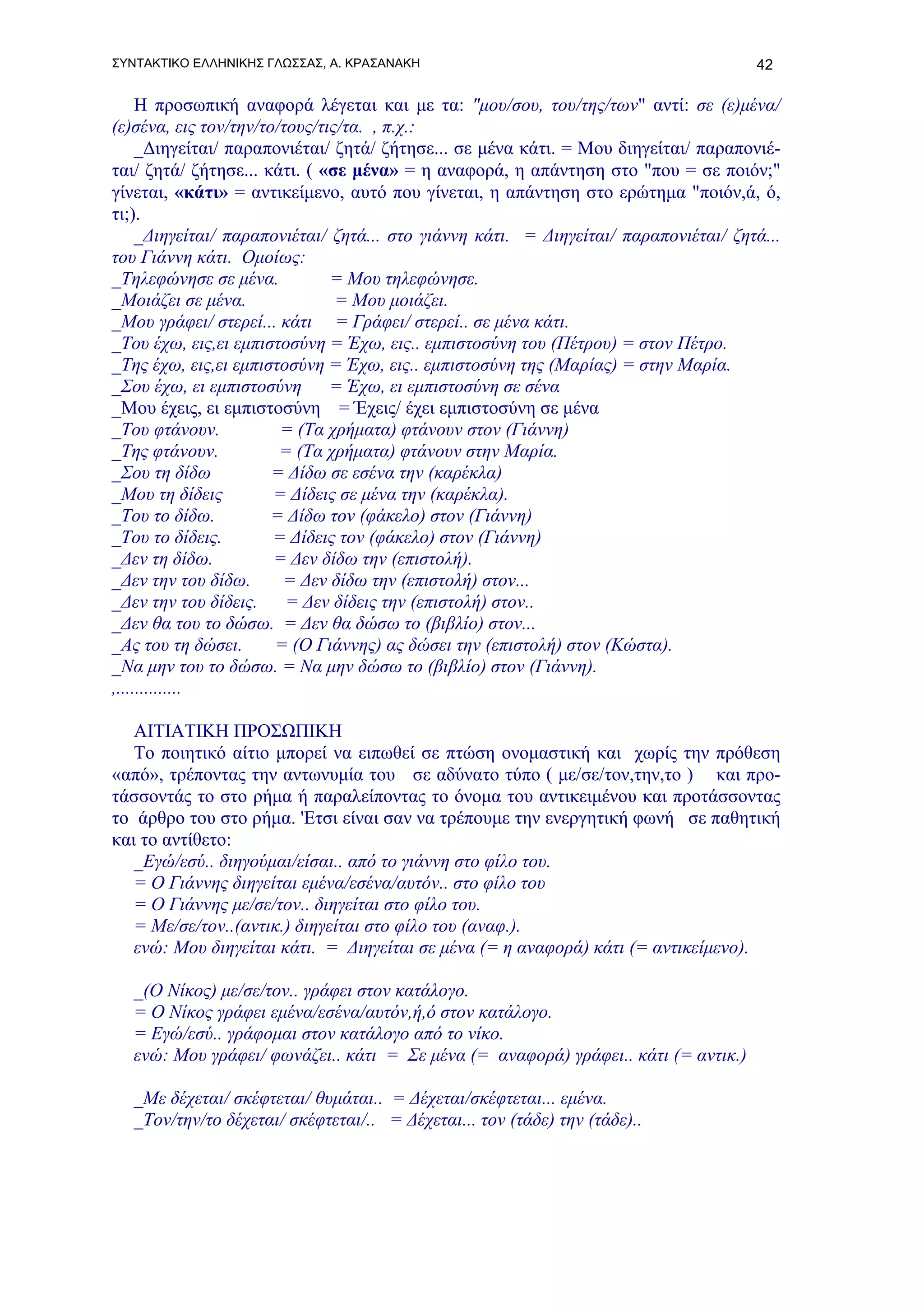 ΣΥΝΤΑΚΤΙΚΟ ΕΛΛΗΝΙΚΗΣ ΓΛΩΣΣΑΣ, Α. ΚΡΑΣΑΝΑΚΗ                                            42

     Η προσωπική αναφορά λέγεται και με τα: "μου/σου, του/της/των" αντί: σε (ε)μένα/
(ε)σένα, εις τον/την/το/τους/τις/τα. , π.χ.:
     _Διηγείται/ παραπονιέται/ ζητά/ ζήτησε... σε μένα κάτι. = Μου διηγείται/ παραπονιέ-
ται/ ζητά/ ζήτησε... κάτι. ( «σε μένα» = η αναφορά, η απάντηση στο "που = σε ποιόν;"
γίνεται, «κάτι» = αντικείμενο, αυτό που γίνεται, η απάντηση στο ερώτημα "ποιόν,ά, ό,
τι;).
     _Διηγείται/ παραπονιέται/ ζητά... στο γιάννη κάτι. = Διηγείται/ παραπονιέται/ ζητά...
του Γιάννη κάτι. Ομοίως:
_Τηλεφώνησε σε μένα.           = Μου τηλεφώνησε.
_Μοιάζει σε μένα.               = Μου μοιάζει.
_Μου γράφει/ στερεί... κάτι = Γράφει/ στερεί.. σε μένα κάτι.
_Του έχω, εις,ει εμπιστοσύνη = Έχω, εις.. εμπιστοσύνη του (Πέτρου) = στον Πέτρο.
_Της έχω, εις,ει εμπιστοσύνη = Έχω, εις.. εμπιστοσύνη της (Μαρίας) = στην Μαρία.
_Σου έχω, ει εμπιστοσύνη       = Έχω, ει εμπιστοσύνη σε σένα
_Μου έχεις, ει εμπιστοσύνη = Έχεις/ έχει εμπιστοσύνη σε μένα
_Του φτάνουν.           = (Τα χρήματα) φτάνουν στον (Γιάννη)
_Της φτάνουν.           = (Τα χρήματα) φτάνουν στην Μαρία.
_Σου τη δίδω           = Δίδω σε εσένα την (καρέκλα)
_Μου τη δίδεις         = Δίδεις σε μένα την (καρέκλα).
_Του το δίδω.          = Δίδω τον (φάκελο) στον (Γιάννη)
_Του το δίδεις.        = Δίδεις τον (φάκελο) στον (Γιάννη)
_Δεν τη δίδω.          = Δεν δίδω την (επιστολή).
_Δεν την του δίδω.      = Δεν δίδω την (επιστολή) στον...
_Δεν την του δίδεις.     = Δεν δίδεις την (επιστολή) στον..
_Δεν θα του το δώσω. = Δεν θα δώσω το (βιβλίο) στον...
_Ας του τη δώσει.      = (Ο Γιάννης) ας δώσει την (επιστολή) στον (Κώστα).
_Να μην του το δώσω. = Να μην δώσω το (βιβλίο) στον (Γιάννη).
,..............

   ΑΙΤΙΑΤΙΚΗ ΠΡΟΣΩΠΙΚΗ
   Το ποιητικό αίτιο μπορεί να ειπωθεί σε πτώση ονομαστική και χωρίς την πρόθεση
«από», τρέποντας την αντωνυμία του σε αδύνατο τύπο ( με/σε/τον,την,το ) και προ-
τάσσοντάς το στο ρήμα ή παραλείποντας το όνομα του αντικειμένου και προτάσσοντας
το άρθρο του στο ρήμα. 'Eτσι είναι σαν να τρέπουμε την ενεργητική φωνή σε παθητική
και το αντίθετο:
   _Εγώ/εσύ.. διηγούμαι/είσαι.. από το γιάννη στο φίλο του.
   = Ο Γιάννης διηγείται εμένα/εσένα/αυτόν.. στο φίλο του
   = Ο Γιάννης με/σε/τον.. διηγείται στο φίλο του.
   = Με/σε/τον..(αντικ.) διηγείται στο φίλο του (αναφ.).
   ενώ: Μου διηγείται κάτι. = Διηγείται σε μένα (= η αναφορά) κάτι (= αντικείμενο).

   _(Ο Νίκος) με/σε/τον.. γράφει στον κατάλογο.
   = Ο Νίκος γράφει εμένα/εσένα/αυτόν,ή,ό στον κατάλογο.
   = Εγώ/εσύ.. γράφομαι στον κατάλογο από το νίκο.
   ενώ: Μου γράφει/ φωνάζει.. κάτι = Σε μένα (= αναφορά) γράφει.. κάτι (= αντικ.)

   _Με δέχεται/ σκέφτεται/ θυμάται.. = Δέχεται/σκέφτεται... εμένα.
   _Τον/την/το δέχεται/ σκέφτεται/.. = Δέχεται... τον (τάδε) την (τάδε)..
 