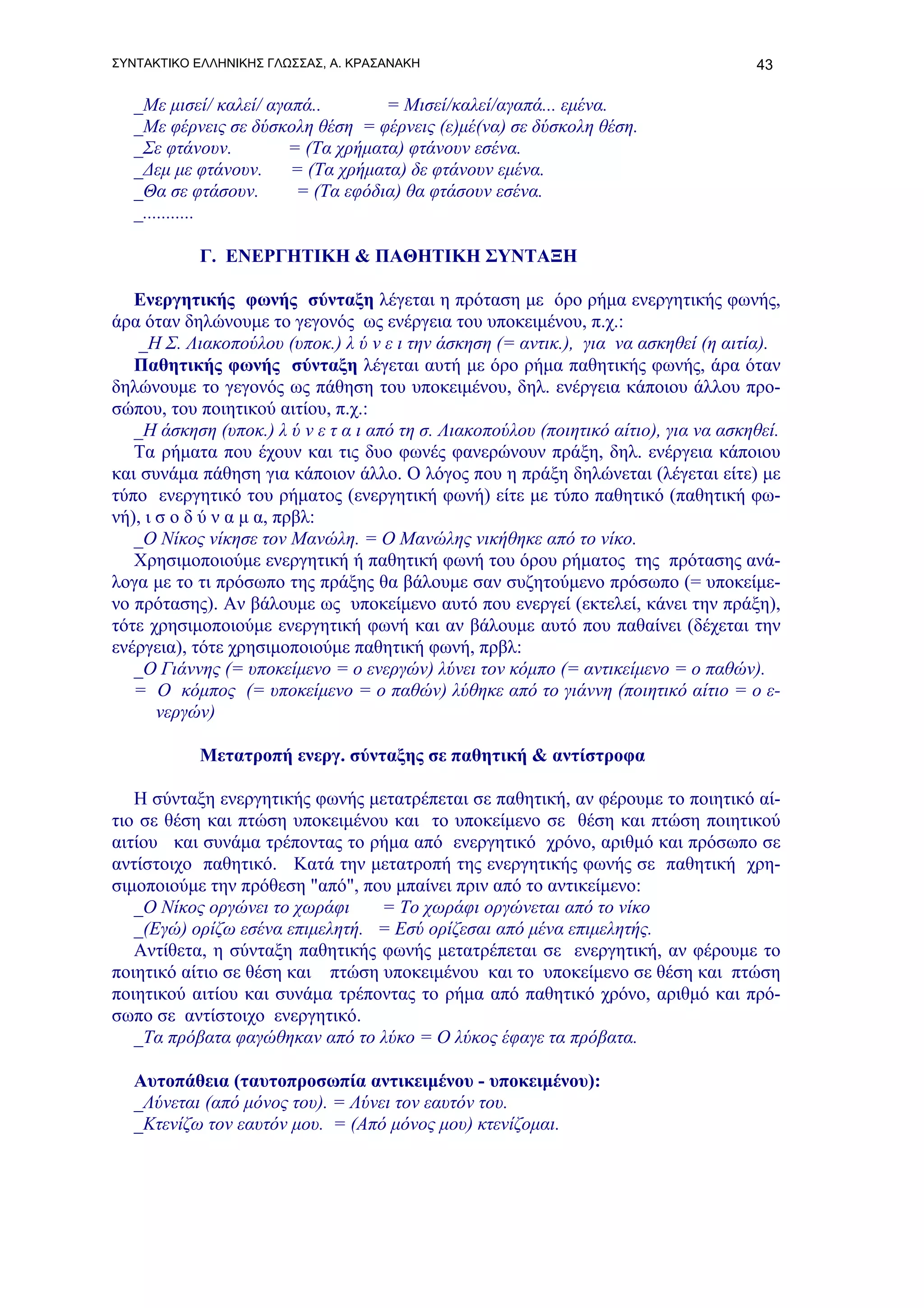 ΣΥΝΤΑΚΤΙΚΟ ΕΛΛΗΝΙΚΗΣ ΓΛΩΣΣΑΣ, Α. ΚΡΑΣΑΝΑΚΗ                                            43

   _Με μισεί/ καλεί/ αγαπά..       = Μισεί/καλεί/αγαπά... εμένα.
   _Με φέρνεις σε δύσκολη θέση = φέρνεις (ε)μέ(να) σε δύσκολη θέση.
   _Σε φτάνουν.        = (Τα χρήματα) φτάνουν εσένα.
   _Δεμ με φτάνουν.     = (Τα χρήματα) δε φτάνουν εμένα.
   _Θα σε φτάσουν.      = (Τα εφόδια) θα φτάσουν εσένα.
   _...........

           Γ. ΕΝΕΡΓΗΤΙΚΗ & ΠΑΘΗΤΙΚΗ ΣΥΝΤΑΞΗ

   Ενεργητικής φωνής σύνταξη λέγεται η πρόταση με όρο ρήμα ενεργητικής φωνής,
άρα όταν δηλώνουμε το γεγονός ως ενέργεια του υποκειμένου, π.χ.:
    _Η Σ. Λιακοπούλου (υποκ.) λ ύ ν ε ι την άσκηση (= αντικ.), για να ασκηθεί (η αιτία).
   Παθητικής φωνής σύνταξη λέγεται αυτή με όρο ρήμα παθητικής φωνής, άρα όταν
δηλώνουμε το γεγονός ως πάθηση του υποκειμένου, δηλ. ενέργεια κάποιου άλλου προ-
σώπου, του ποιητικού αιτίου, π.χ.:
   _Η άσκηση (υποκ.) λ ύ ν ε τ α ι από τη σ. Λιακοπούλου (ποιητικό αίτιο), για να ασκηθεί.
   Τα ρήματα που έχουν και τις δυο φωνές φανερώνουν πράξη, δηλ. ενέργεια κάποιου
και συνάμα πάθηση για κάποιον άλλο. Ο λόγος που η πράξη δηλώνεται (λέγεται είτε) με
τύπο ενεργητικό του ρήματος (ενεργητική φωνή) είτε με τύπο παθητικό (παθητική φω-
νή), ι σ ο δ ύ ν α μ α, πρβλ:
   _Ο Νίκος νίκησε τον Μανώλη. = Ο Μανώλης νικήθηκε από το νίκο.
   Χρησιμοποιούμε ενεργητική ή παθητική φωνή του όρου ρήματος της πρότασης ανά-
λογα με το τι πρόσωπο της πράξης θα βάλουμε σαν συζητούμενο πρόσωπο (= υποκείμε-
νο πρότασης). Αν βάλουμε ως υποκείμενο αυτό που ενεργεί (εκτελεί, κάνει την πράξη),
τότε χρησιμοποιούμε ενεργητική φωνή και αν βάλουμε αυτό που παθαίνει (δέχεται την
ενέργεια), τότε χρησιμοποιούμε παθητική φωνή, πρβλ:
   _Ο Γιάννης (= υποκείμενο = ο ενεργών) λύνει τον κόμπο (= αντικείμενο = ο παθών).
   = Ο κόμπος (= υποκείμενο = ο παθών) λύθηκε από το γιάννη (ποιητικό αίτιο = ο ε-
       νεργών)

           Μετατροπή ενεργ. σύνταξης σε παθητική & αντίστροφα

   Η σύνταξη ενεργητικής φωνής μετατρέπεται σε παθητική, αν φέρουμε το ποιητικό αί-
τιο σε θέση και πτώση υποκειμένου και το υποκείμενο σε θέση και πτώση ποιητικού
αιτίου και συνάμα τρέποντας το ρήμα από ενεργητικό χρόνο, αριθμό και πρόσωπο σε
αντίστοιχο παθητικό. Κατά την μετατροπή της ενεργητικής φωνής σε παθητική χρη-
σιμοποιούμε την πρόθεση "από", που μπαίνει πριν από το αντικείμενο:
   _Ο Νίκος οργώνει το χωράφι    = Το χωράφι οργώνεται από το νίκο
   _(Εγώ) ορίζω εσένα επιμελητή. = Εσύ ορίζεσαι από μένα επιμελητής.
   Aντίθετα, η σύνταξη παθητικής φωνής μετατρέπεται σε ενεργητική, αν φέρουμε το
ποιητικό αίτιο σε θέση και πτώση υποκειμένου και το υποκείμενο σε θέση και πτώση
ποιητικού αιτίου και συνάμα τρέποντας το ρήμα από παθητικό χρόνο, αριθμό και πρό-
σωπο σε αντίστοιχο ενεργητικό.
   _Τα πρόβατα φαγώθηκαν από το λύκο = Ο λύκος έφαγε τα πρόβατα.

   Αυτοπάθεια (ταυτοπροσωπία αντικειμένου - υποκειμένου):
   _Λύνεται (από μόνος του). = Λύνει τον εαυτόν του.
   _Κτενίζω τον εαυτόν μου. = (Από μόνος μου) κτενίζομαι.
 