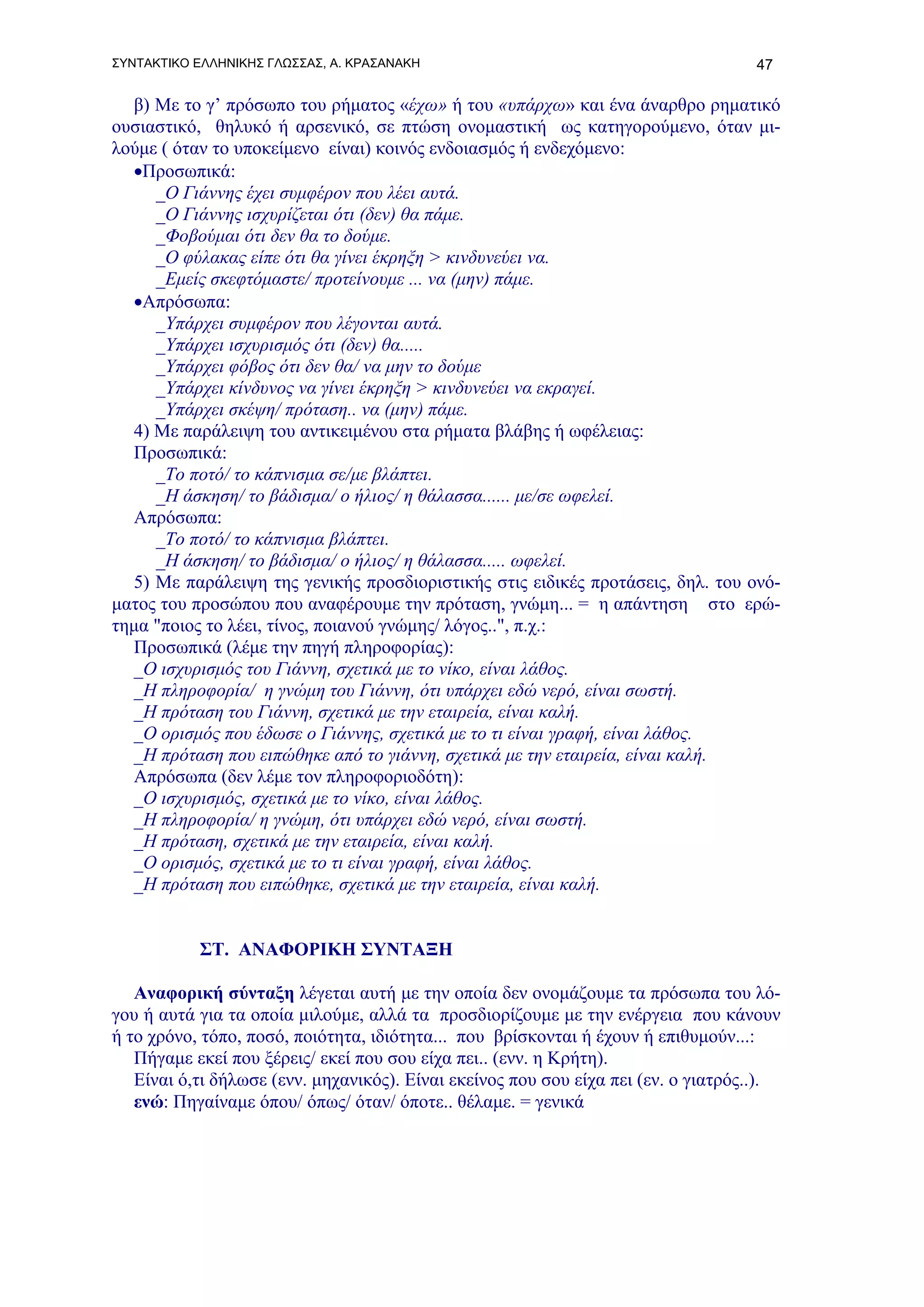 ΣΥΝΤΑΚΤΙΚΟ ΕΛΛΗΝΙΚΗΣ ΓΛΩΣΣΑΣ, Α. ΚΡΑΣΑΝΑΚΗ                                          47

  β) Με το γ’ πρόσωπο του ρήματος «έχω» ή του «υπάρχω» και ένα άναρθρο ρηματικό
ουσιαστικό, θηλυκό ή αρσενικό, σε πτώση ονομαστική ως κατηγορούμενο, όταν μι-
λούμε ( όταν το υποκείμενο είναι) κοινός ενδοιασμός ή ενδεχόμενο:
  •Προσωπικά:
     _Ο Γιάννης έχει συμφέρον που λέει αυτά.
     _Ο Γιάννης ισχυρίζεται ότι (δεν) θα πάμε.
     _Φοβούμαι ότι δεν θα το δούμε.
     _Ο φύλακας είπε ότι θα γίνει έκρηξη > κινδυνεύει να.
     _Εμείς σκεφτόμαστε/ προτείνουμε ... να (μην) πάμε.
  •Απρόσωπα:
     _Υπάρχει συμφέρον που λέγονται αυτά.
     _Υπάρχει ισχυρισμός ότι (δεν) θα.....
     _Υπάρχει φόβος ότι δεν θα/ να μην το δούμε
     _Υπάρχει κίνδυνος να γίνει έκρηξη > κινδυνεύει να εκραγεί.
     _Υπάρχει σκέψη/ πρόταση.. να (μην) πάμε.
  4) Με παράλειψη του αντικειμένου στα ρήματα βλάβης ή ωφέλειας:
  Προσωπικά:
     _Το ποτό/ το κάπνισμα σε/με βλάπτει.
     _Η άσκηση/ το βάδισμα/ ο ήλιος/ η θάλασσα...... με/σε ωφελεί.
  Απρόσωπα:
     _Το ποτό/ το κάπνισμα βλάπτει.
     _Η άσκηση/ το βάδισμα/ ο ήλιος/ η θάλασσα..... ωφελεί.
  5) Με παράλειψη της γενικής προσδιοριστικής στις ειδικές προτάσεις, δηλ. του ονό-
ματος του προσώπου που αναφέρουμε την πρόταση, γνώμη... = η απάντηση στο ερώ-
τημα "ποιος το λέει, τίνος, ποιανού γνώμης/ λόγος..", π.χ.:
  Προσωπικά (λέμε την πηγή πληροφορίας):
  _Ο ισχυρισμός του Γιάννη, σχετικά με το νίκο, είναι λάθος.
  _Η πληροφορία/ η γνώμη του Γιάννη, ότι υπάρχει εδώ νερό, είναι σωστή.
  _Η πρόταση του Γιάννη, σχετικά με την εταιρεία, είναι καλή.
  _Ο ορισμός που έδωσε ο Γιάννης, σχετικά με το τι είναι γραφή, είναι λάθος.
  _Η πρόταση που ειπώθηκε από το γιάννη, σχετικά με την εταιρεία, είναι καλή.
  Απρόσωπα (δεν λέμε τον πληροφοριοδότη):
  _Ο ισχυρισμός, σχετικά με το νίκο, είναι λάθος.
  _Η πληροφορία/ η γνώμη, ότι υπάρχει εδώ νερό, είναι σωστή.
  _Η πρόταση, σχετικά με την εταιρεία, είναι καλή.
  _Ο ορισμός, σχετικά με το τι είναι γραφή, είναι λάθος.
  _Η πρόταση που ειπώθηκε, σχετικά με την εταιρεία, είναι καλή.


           ΣΤ. ΑΝΑΦΟΡΙΚΗ ΣΥΝΤΑΞΗ

   Αναφορική σύνταξη λέγεται αυτή με την οποία δεν ονομάζουμε τα πρόσωπα του λό-
γου ή αυτά για τα οποία μιλούμε, αλλά τα προσδιορίζουμε με την ενέργεια που κάνουν
ή το χρόνο, τόπο, ποσό, ποιότητα, ιδιότητα... που βρίσκονται ή έχουν ή επιθυμούν...:
   Πήγαμε εκεί που ξέρεις/ εκεί που σου είχα πει.. (ενν. η Κρήτη).
   Είναι ό,τι δήλωσε (ενν. μηχανικός). Είναι εκείνος που σου είχα πει (εν. ο γιατρός..).
   ενώ: Πηγαίναμε όπου/ όπως/ όταν/ όποτε.. θέλαμε. = γενικά
 