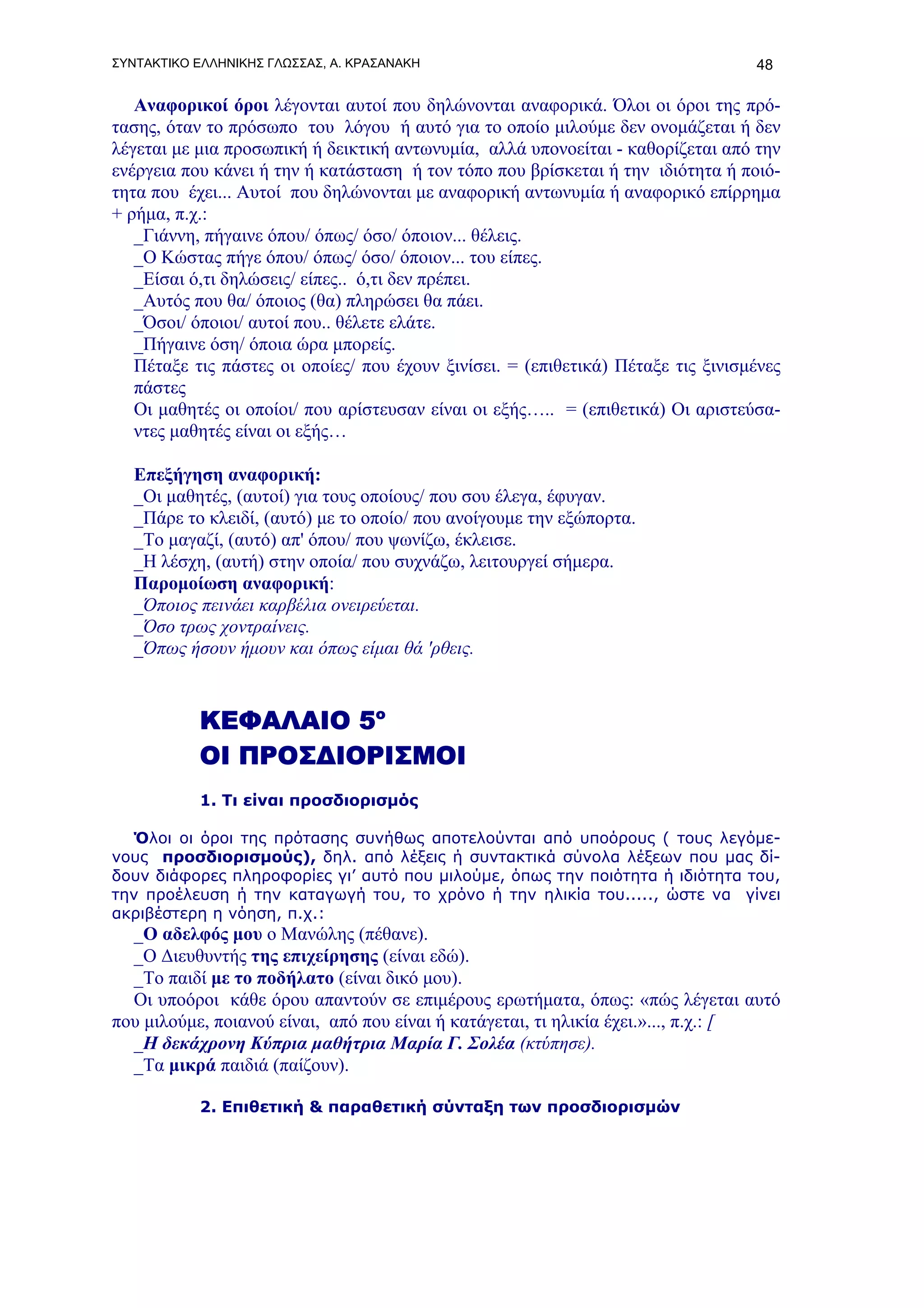 ΣΥΝΤΑΚΤΙΚΟ ΕΛΛΗΝΙΚΗΣ ΓΛΩΣΣΑΣ, Α. ΚΡΑΣΑΝΑΚΗ                                        48

   Αναφορικοί όροι λέγονται αυτοί που δηλώνονται αναφορικά. Όλοι οι όροι της πρό-
τασης, όταν το πρόσωπο του λόγου ή αυτό για το οποίο μιλούμε δεν ονομάζεται ή δεν
λέγεται με μια προσωπική ή δεικτική αντωνυμία, αλλά υπονοείται - καθορίζεται από την
ενέργεια που κάνει ή την ή κατάσταση ή τον τόπο που βρίσκεται ή την ιδιότητα ή ποιό-
τητα που έχει... Αυτοί που δηλώνονται με αναφορική αντωνυμία ή αναφορικό επίρρημα
+ ρήμα, π.χ.:
   _Γιάννη, πήγαινε όπου/ όπως/ όσο/ όποιον... θέλεις.
   _Ο Κώστας πήγε όπου/ όπως/ όσο/ όποιον... του είπες.
   _Είσαι ό,τι δηλώσεις/ είπες.. ό,τι δεν πρέπει.
   _Aυτός που θα/ όποιος (θα) πληρώσει θα πάει.
   _Όσοι/ όποιοι/ αυτοί που.. θέλετε ελάτε.
   _Πήγαινε όση/ όποια ώρα μπορείς.
   Πέταξε τις πάστες οι οποίες/ που έχουν ξινίσει. = (επιθετικά) Πέταξε τις ξινισμένες
   πάστες
   Οι μαθητές οι οποίοι/ που αρίστευσαν είναι οι εξής….. = (επιθετικά) Οι αριστεύσα-
   ντες μαθητές είναι οι εξής…

   Επεξήγηση αναφορική:
   _Οι μαθητές, (αυτοί) για τους οποίους/ που σου έλεγα, έφυγαν.
   _Πάρε το κλειδί, (αυτό) με το οποίο/ που ανοίγουμε την εξώπορτα.
   _Το μαγαζί, (αυτό) απ' όπου/ που ψωνίζω, έκλεισε.
   _Η λέσχη, (αυτή) στην οποία/ που συχνάζω, λειτουργεί σήμερα.
   Παρομοίωση αναφορική:
   _Όποιος πεινάει καρβέλια ονειρεύεται.
   _Όσο τρως χοντραίνεις.
   _Όπως ήσουν ήμουν και όπως είμαι θά 'ρθεις.



           ΚΕΦΑΛΑΙΟ 5ο
           ΟΙ ΠΡΟΣΔΙΟΡΙΣΜΟΙ
           1. Τι είναι προσδιορισμός

  Όλοι οι όροι της πρότασης συνήθως αποτελούνται από υποόρους ( τους λεγόμε-
νους προσδιορισμούς), δηλ. από λέξεις ή συντακτικά σύνολα λέξεων που μας δί-
δουν διάφορες πληροφορίες γι’ αυτό που μιλούμε, όπως την ποιότητα ή ιδιότητα του,
την προέλευση ή την καταγωγή του, το χρόνο ή την ηλικία του....., ώστε να γίνει
ακριβέστερη η νόηση, π.χ.:
  _Ο αδελφός μου ο Μανώλης (πέθανε).
  _Ο Διευθυντής της επιχείρησης (είναι εδώ).
  _Το παιδί με το ποδήλατο (είναι δικό μου).
  Οι υποόροι κάθε όρου απαντούν σε επιμέρους ερωτήματα, όπως: «πώς λέγεται αυτό
που μιλούμε, ποιανού είναι, από που είναι ή κατάγεται, τι ηλικία έχει.»..., π.χ.: [
  _Η δεκάχρονη Κύπρια μαθήτρια Μαρία Γ. Σολέα (κτύπησε).
  _Τα μικρά παιδιά (παίζουν).

           2. Επιθετική & παραθετική σύνταξη των προσδιορισμών
 