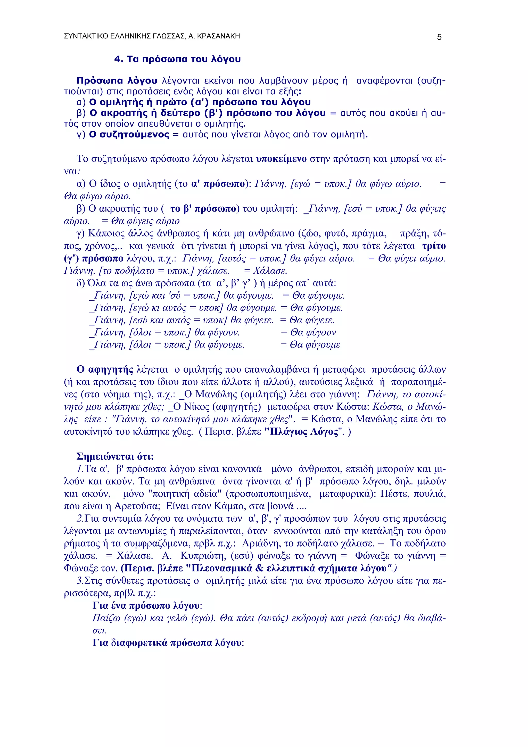 ΣΥΝΤΑΚΤΙΚΟ ΕΛΛΗΝΙΚΗΣ ΓΛΩΣΣΑΣ, Α. ΚΡΑΣΑΝΑΚΗ                                         5

           4. Τα πρόσωπα του λόγου

   Πρόσωπα λόγου λέγονται εκείνοι που λαμβάνουν μέρος ή αναφέρονται (συζη-
τιούνται) στις προτάσεις ενός λόγου και είναι τα εξής:
   α) Ο ομιλητής ή πρώτο (α') πρόσωπο του λόγου
   β) Ο ακροατής ή δεύτερο (β') πρόσωπο του λόγου = αυτός που ακούει ή αυ-
τός στον οποίον απευθύνεται ο ομιλητής.
   γ) Ο συζητούμενος = αυτός που γίνεται λόγος από τον ομιλητή.

   Το συζητούμενο πρόσωπο λόγου λέγεται υποκείμενο στην πρόταση και μπορεί να εί-
ναι:
   α) Ο ίδιος ο ομιλητής (το α' πρόσωπο): Γιάννη, [εγώ = υποκ.] θα φύγω αύριο.       =
Θα φύγω αύριο.
   β) Ο ακροατής του ( το β' πρόσωπο) του ομιλητή: _Γιάννη, [εσύ = υποκ.] θα φύγεις
αύριο. = Θα φύγεις αύριο
   γ) Κάποιος άλλος άνθρωπος ή κάτι μη ανθρώπινο (ζώο, φυτό, πράγμα, πράξη, τό-
πος, χρόνος,.. και γενικά ότι γίνεται ή μπορεί να γίνει λόγος), που τότε λέγεται τρίτο
(γ') πρόσωπο λόγου, π.χ.: Γιάννη, [αυτός = υποκ.] θα φύγει αύριο. = Θα φύγει αύριο.
Γιάννη, [το ποδήλατο = υποκ.] χάλασε. = Χάλασε.
   δ) Όλα τα ως άνω πρόσωπα (τα α’, β’ γ’ ) ή μέρος απ’ αυτά:
      _Γιάννη, [εγώ και 'σύ = υποκ.] θα φύγουμε. = Θα φύγουμε.
      _Γιάννη, [εγώ κι αυτός = υποκ] θα φύγουμε. = Θα φύγουμε.
      _Γιάννη, [εσύ και αυτός = υποκ] θα φύγετε. = Θα φύγετε.
      _Γιάννη, [όλοι = υποκ.] θα φύγουν.         = Θα φύγουν
      _Γιάννη, [όλοι = υποκ.] θα φύγουμε.        = Θα φύγουμε

   Ο αφηγητής λέγεται ο ομιλητής που επαναλαμβάνει ή μεταφέρει προτάσεις άλλων
(ή και προτάσεις του ίδιου που είπε άλλοτε ή αλλού), αυτούσιες λεξικά ή παραποιημέ-
νες (στο νόημα της), π.χ.: _Ο Μανώλης (ομιλητής) λέει στο γιάννη: Γιάννη, το αυτοκί-
νητό μου κλάπηκε χθες; _Ο Νίκος (αφηγητής) μεταφέρει στον Κώστα: Κώστα, ο Μανώ-
λης είπε : "Γιάννη, το αυτοκίνητό μου κλάπηκε χθες". = Κώστα, ο Μανώλης είπε ότι το
αυτοκίνητό του κλάπηκε χθες. ( Περισ. βλέπε "Πλάγιος Λόγος". )

   Σημειώνεται ότι:
   1.Τα α', β' πρόσωπα λόγου είναι κανονικά μόνο άνθρωποι, επειδή μπορούν και μι-
λούν και ακούν. Τα μη ανθρώπινα όντα γίνονται α' ή β' πρόσωπο λόγου, δηλ. μιλούν
και ακούν, μόνο "ποιητική αδεία" (προσωποποιημένα, μεταφορικά): Πέστε, πουλιά,
που είναι η Αρετούσα; Είναι στον Κάμπο, στα βουνά ....
   2.Για συντομία λόγου τα ονόματα των α', β', γ' προσώπων του λόγου στις προτάσεις
λέγονται με αντωνυμίες ή παραλείπονται, όταν εννοούνται από την κατάληξη του όρου
ρήματος ή τα συμφραζόμενα, πρβλ π.χ.: Αριάδνη, το ποδήλατο χάλασε. = Το ποδήλατο
χάλασε. = Χάλασε. Α. Κυπριώτη, (εσύ) φώναξε το γιάννη = Φώναξε το γιάννη =
Φώναξε τον. (Περισ. βλέπε "Πλεονασμικά & ελλειπτικά σχήματα λόγου".)
   3.Στις σύνθετες προτάσεις ο ομιλητής μιλά είτε για ένα πρόσωπο λόγου είτε για πε-
ρισσότερα, πρβλ π.χ.:
       Για ένα πρόσωπο λόγου:
       Παίζω (εγώ) και γελώ (εγώ). Θα πάει (αυτός) εκδρομή και μετά (αυτός) θα διαβά-
       σει.
       Για διαφορετικά πρόσωπα λόγου:
 
