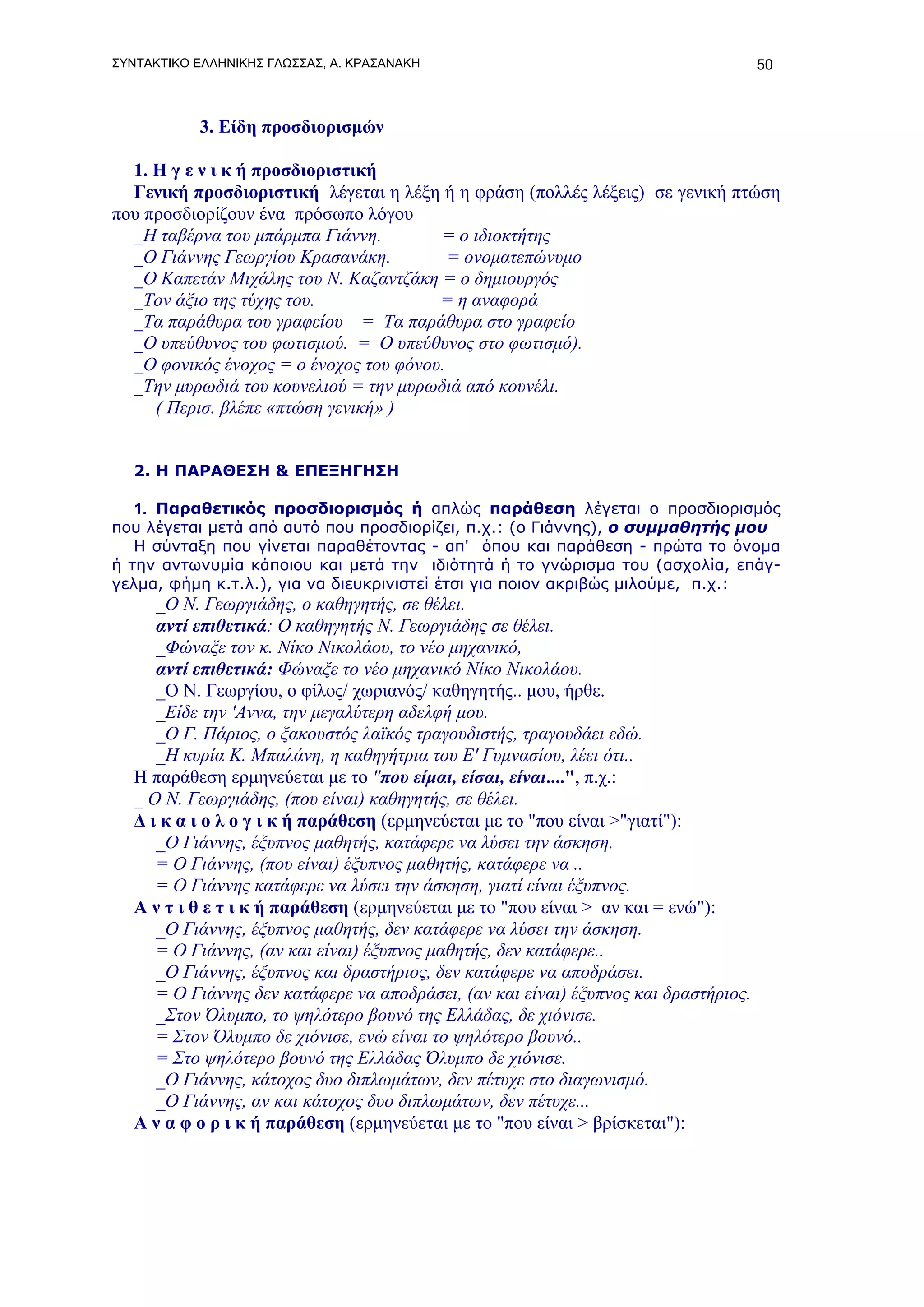 ΣΥΝΤΑΚΤΙΚΟ ΕΛΛΗΝΙΚΗΣ ΓΛΩΣΣΑΣ, Α. ΚΡΑΣΑΝΑΚΗ                                            50



           3. Είδη προσδιορισμών

  1. Η γ ε ν ι κ ή προσδιοριστική
  Γενική προσδιοριστική λέγεται η λέξη ή η φράση (πολλές λέξεις) σε γενική πτώση
που προσδιορίζουν ένα πρόσωπο λόγου
  _Η ταβέρνα του μπάρμπα Γιάννη.        = ο ιδιοκτήτης
  _Ο Γιάννης Γεωργίου Κρασανάκη.          = ονοματεπώνυμο
  _Ο Καπετάν Μιχάλης του Ν. Καζαντζάκη = ο δημιουργός
  _Τον άξιο της τύχης του.              = η αναφορά
  _Τα παράθυρα του γραφείου = Τα παράθυρα στο γραφείο
  _Ο υπεύθυνος του φωτισμού. = Ο υπεύθυνος στο φωτισμό).
  _Ο φονικός ένοχος = ο ένοχος του φόνου.
  _Την μυρωδιά του κουνελιού = την μυρωδιά από κουνέλι.
     ( Περισ. βλέπε «πτώση γενική» )


   2. Η ΠΑΡΑΘΕΣΗ & ΕΠΕΞΗΓΗΣΗ

   1. Παραθετικός προσδιορισμός ή απλώς παράθεση λέγεται ο προσδιορισμός
που λέγεται μετά από αυτό που προσδιορίζει, π.χ.: (ο Γιάννης), ο συμμαθητής μου
   Η σύνταξη που γίνεται παραθέτοντας - απ' όπου και παράθεση - πρώτα το όνομα
ή την αντωνυμία κάποιου και μετά την ιδιότητά ή το γνώρισμα του (ασχολία, επάγ-
γελμα, φήμη κ.τ.λ.), για να διευκρινιστεί έτσι για ποιον ακριβώς μιλούμε, π.χ.:
      _Ο Ν. Γεωργιάδης, ο καθηγητής, σε θέλει.
      αντί επιθετικά: Ο καθηγητής Ν. Γεωργιάδης σε θέλει.
      _Φώναξε τον κ. Νίκο Νικολάου, το νέο μηχανικό,
      αντί επιθετικά: Φώναξε το νέο μηχανικό Νίκο Νικολάου.
      _Ο Ν. Γεωργίου, ο φίλος/ χωριανός/ καθηγητής.. μου, ήρθε.
      _Είδε την 'Αννα, την μεγαλύτερη αδελφή μου.
      _Ο Γ. Πάριος, ο ξακουστός λαϊκός τραγουδιστής, τραγουδάει εδώ.
      _Η κυρία Κ. Μπαλάνη, η καθηγήτρια του Ε' Γυμνασίου, λέει ότι..
   Η παράθεση ερμηνεύεται με το "που είμαι, είσαι, είναι....", π.χ.:
   _ Ο Ν. Γεωργιάδης, (που είναι) καθηγητής, σε θέλει.
   Δ ι κ α ι ο λ ο γ ι κ ή παράθεση (ερμηνεύεται με το "που είναι >"γιατί"):
      _Ο Γιάννης, έξυπνος μαθητής, κατάφερε να λύσει την άσκηση.
      = Ο Γιάννης, (που είναι) έξυπνος μαθητής, κατάφερε να ..
      = Ο Γιάννης κατάφερε να λύσει την άσκηση, γιατί είναι έξυπνος.
   Α ν τ ι θ ε τ ι κ ή παράθεση (ερμηνεύεται με το "που είναι > αν και = ενώ"):
      _Ο Γιάννης, έξυπνος μαθητής, δεν κατάφερε να λύσει την άσκηση.
      = Ο Γιάννης, (αν και είναι) έξυπνος μαθητής, δεν κατάφερε..
      _Ο Γιάννης, έξυπνος και δραστήριος, δεν κατάφερε να αποδράσει.
      = Ο Γιάννης δεν κατάφερε να αποδράσει, (αν και είναι) έξυπνος και δραστήριος.
      _Στον Όλυμπο, το ψηλότερο βουνό της Ελλάδας, δε χιόνισε.
      = Στον Όλυμπο δε χιόνισε, ενώ είναι το ψηλότερο βουνό..
      = Στο ψηλότερο βουνό της Ελλάδας Όλυμπο δε χιόνισε.
      _Ο Γιάννης, κάτοχος δυο διπλωμάτων, δεν πέτυχε στο διαγωνισμό.
      _Ο Γιάννης, αν και κάτοχος δυο διπλωμάτων, δεν πέτυχε...
   Α ν α φ ο ρ ι κ ή παράθεση (ερμηνεύεται με το "που είναι > βρίσκεται"):
 