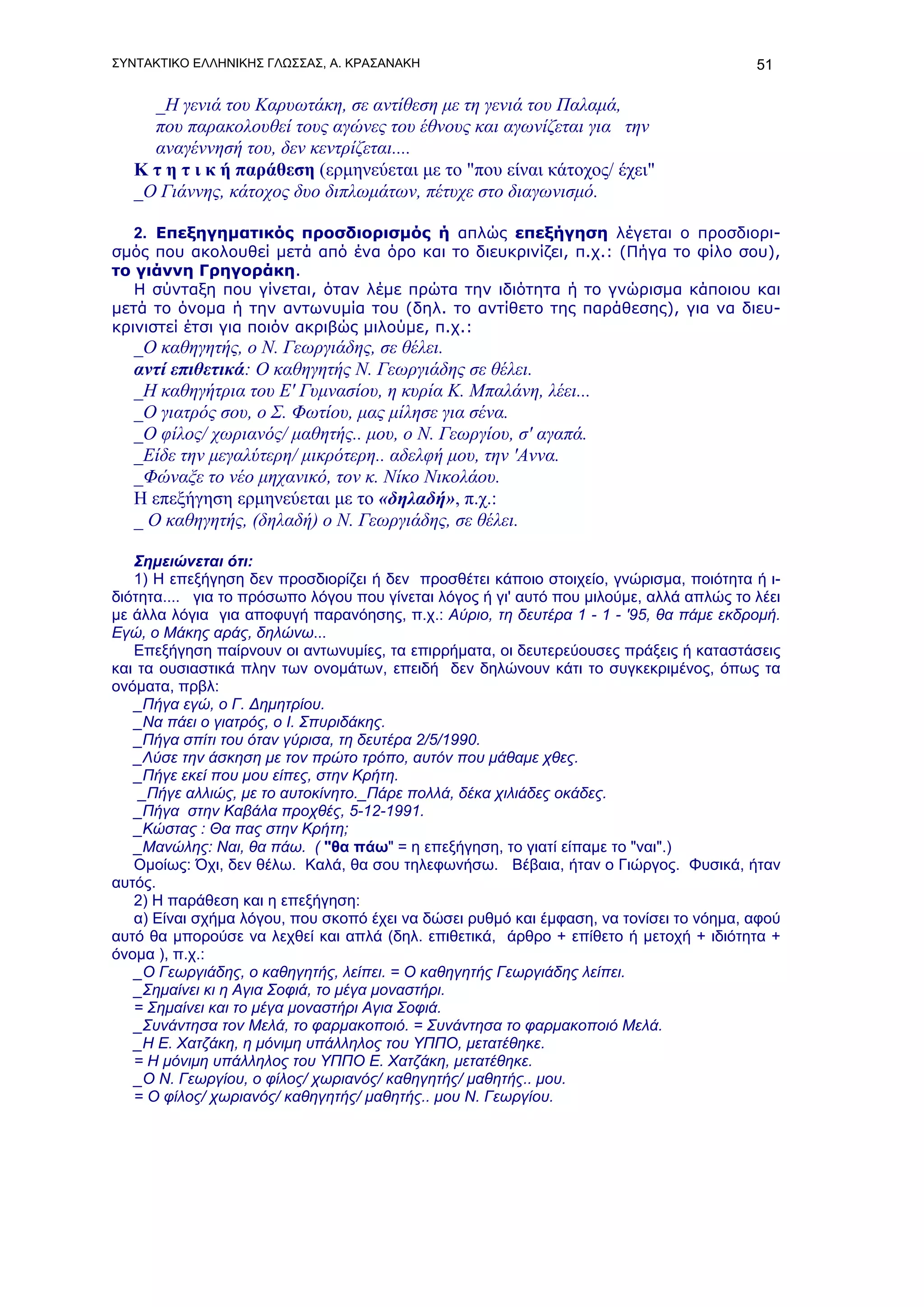 ΣΥΝΤΑΚΤΙΚΟ ΕΛΛΗΝΙΚΗΣ ΓΛΩΣΣΑΣ, Α. ΚΡΑΣΑΝΑΚΗ                                               51

     _Η γενιά του Καρυωτάκη, σε αντίθεση με τη γενιά του Παλαμά,
     που παρακολουθεί τους αγώνες του έθνους και αγωνίζεται για την
     αναγέννησή του, δεν κεντρίζεται....
   Κ τ η τ ι κ ή παράθεση (ερμηνεύεται με το "που είναι κάτοχος/ έχει"
   _Ο Γιάννης, κάτοχος δυο διπλωμάτων, πέτυχε στο διαγωνισμό.

   2. Επεξηγηματικός προσδιορισμός ή απλώς επεξήγηση λέγεται ο προσδιορι-
σμός που ακολουθεί μετά από ένα όρο και το διευκρινίζει, π.χ.: (Πήγα το φίλο σου),
το γιάννη Γρηγοράκη.
   Η σύνταξη που γίνεται, όταν λέμε πρώτα την ιδιότητα ή το γνώρισμα κάποιου και
μετά το όνομα ή την αντωνυμία του (δηλ. το αντίθετο της παράθεσης), για να διευ-
κρινιστεί έτσι για ποιόν ακριβώς μιλούμε, π.χ.:
   _Ο καθηγητής, ο Ν. Γεωργιάδης, σε θέλει.
   αντί επιθετικά: Ο καθηγητής Ν. Γεωργιάδης σε θέλει.
   _Η καθηγήτρια του Ε' Γυμνασίου, η κυρία Κ. Μπαλάνη, λέει...
   _Ο γιατρός σου, ο Σ. Φωτίου, μας μίλησε για σένα.
   _Ο φίλος/ χωριανός/ μαθητής.. μου, ο Ν. Γεωργίου, σ' αγαπά.
   _Είδε την μεγαλύτερη/ μικρότερη.. αδελφή μου, την 'Αννα.
   _Φώναξε το νέο μηχανικό, τον κ. Νίκο Νικολάου.
   Η επεξήγηση ερμηνεύεται με το «δηλαδή», π.χ.:
   _ Ο καθηγητής, (δηλαδή) ο Ν. Γεωργιάδης, σε θέλει.

   Σημειώνεται ότι:
   1) Η επεξήγηση δεν προσδιορίζει ή δεν προσθέτει κάποιο στοιχείο, γνώρισμα, ποιότητα ή ι-
διότητα.... για το πρόσωπο λόγου που γίνεται λόγος ή γι' αυτό που μιλούμε, αλλά απλώς το λέει
με άλλα λόγια για αποφυγή παρανόησης, π.χ.: Αύριο, τη δευτέρα 1 - 1 - '95, θα πάμε εκδρομή.
Εγώ, ο Μάκης αράς, δηλώνω...
   Επεξήγηση παίρνουν οι αντωνυμίες, τα επιρρήματα, οι δευτερεύουσες πράξεις ή καταστάσεις
και τα ουσιαστικά πλην των ονομάτων, επειδή δεν δηλώνουν κάτι το συγκεκριμένος, όπως τα
ονόματα, πρβλ:
   _Πήγα εγώ, ο Γ. Δημητρίου.
   _Να πάει ο γιατρός, ο Ι. Σπυριδάκης.
   _Πήγα σπίτι του όταν γύρισα, τη δευτέρα 2/5/1990.
   _Λύσε την άσκηση με τον πρώτο τρόπο, αυτόν που μάθαμε χθες.
   _Πήγε εκεί που μου είπες, στην Κρήτη.
    _Πήγε αλλιώς, με το αυτοκίνητο._Πάρε πολλά, δέκα χιλιάδες οκάδες.
   _Πήγα στην Καβάλα προχθές, 5-12-1991.
   _Κώστας : Θα πας στην Κρήτη;
   _Μανώλης: Ναι, θα πάω. ( "θα πάω" = η επεξήγηση, το γιατί είπαμε το "ναι".)
   Ομοίως: Όχι, δεν θέλω. Καλά, θα σου τηλεφωνήσω. Βέβαια, ήταν ο Γιώργος. Φυσικά, ήταν
αυτός.
   2) Η παράθεση και η επεξήγηση:
   α) Είναι σχήμα λόγου, που σκοπό έχει να δώσει ρυθμό και έμφαση, να τονίσει το νόημα, αφού
αυτό θα μπορούσε να λεχθεί και απλά (δηλ. επιθετικά, άρθρο + επίθετο ή μετοχή + ιδιότητα +
όνομα ), π.χ.:
   _Ο Γεωργιάδης, ο καθηγητής, λείπει. = Ο καθηγητής Γεωργιάδης λείπει.
   _Σημαίνει κι η Αγια Σοφιά, το μέγα μοναστήρι.
   = Σημαίνει και το μέγα μοναστήρι Αγια Σοφιά.
   _Συνάντησα τον Μελά, το φαρμακοποιό. = Συνάντησα το φαρμακοποιό Μελά.
   _Η Ε. Χατζάκη, η μόνιμη υπάλληλος του ΥΠΠΟ, μετατέθηκε.
   = Η μόνιμη υπάλληλος του ΥΠΠΟ Ε. Χατζάκη, μετατέθηκε.
   _Ο Ν. Γεωργίου, ο φίλος/ χωριανός/ καθηγητής/ μαθητής.. μου.
   = Ο φίλος/ χωριανός/ καθηγητής/ μαθητής.. μου Ν. Γεωργίου.
 
